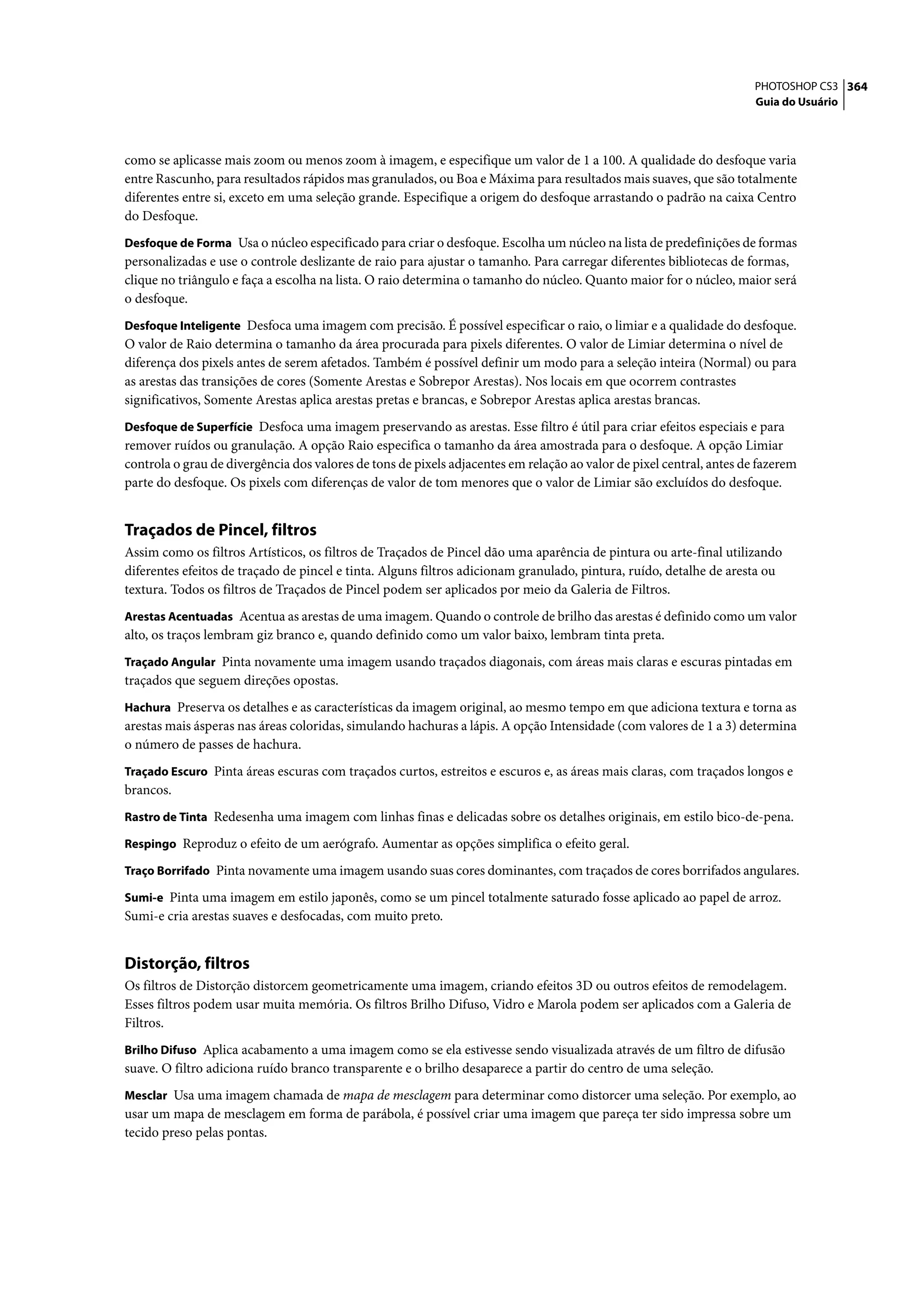 PHOTOSHOP CS3 364
                                                                                                                      Guia do Usuário




como se aplicasse mais zoom ou menos zoom à imagem, e especifique um valor de 1 a 100. A qualidade do desfoque varia
entre Rascunho, para resultados rápidos mas granulados, ou Boa e Máxima para resultados mais suaves, que são totalmente
diferentes entre si, exceto em uma seleção grande. Especifique a origem do desfoque arrastando o padrão na caixa Centro
do Desfoque.
Desfoque de Forma Usa o núcleo especificado para criar o desfoque. Escolha um núcleo na lista de predefinições de formas
personalizadas e use o controle deslizante de raio para ajustar o tamanho. Para carregar diferentes bibliotecas de formas,
clique no triângulo e faça a escolha na lista. O raio determina o tamanho do núcleo. Quanto maior for o núcleo, maior será
o desfoque.
Desfoque Inteligente Desfoca uma imagem com precisão. É possível especificar o raio, o limiar e a qualidade do desfoque.
O valor de Raio determina o tamanho da área procurada para pixels diferentes. O valor de Limiar determina o nível de
diferença dos pixels antes de serem afetados. Também é possível definir um modo para a seleção inteira (Normal) ou para
as arestas das transições de cores (Somente Arestas e Sobrepor Arestas). Nos locais em que ocorrem contrastes
significativos, Somente Arestas aplica arestas pretas e brancas, e Sobrepor Arestas aplica arestas brancas.
Desfoque de Superfície Desfoca uma imagem preservando as arestas. Esse filtro é útil para criar efeitos especiais e para
remover ruídos ou granulação. A opção Raio especifica o tamanho da área amostrada para o desfoque. A opção Limiar
controla o grau de divergência dos valores de tons de pixels adjacentes em relação ao valor de pixel central, antes de fazerem
parte do desfoque. Os pixels com diferenças de valor de tom menores que o valor de Limiar são excluídos do desfoque.


Traçados de Pincel, filtros
Assim como os filtros Artísticos, os filtros de Traçados de Pincel dão uma aparência de pintura ou arte-final utilizando
diferentes efeitos de traçado de pincel e tinta. Alguns filtros adicionam granulado, pintura, ruído, detalhe de aresta ou
textura. Todos os filtros de Traçados de Pincel podem ser aplicados por meio da Galeria de Filtros.
Arestas Acentuadas Acentua as arestas de uma imagem. Quando o controle de brilho das arestas é definido como um valor
alto, os traços lembram giz branco e, quando definido como um valor baixo, lembram tinta preta.
Traçado Angular Pinta novamente uma imagem usando traçados diagonais, com áreas mais claras e escuras pintadas em
traçados que seguem direções opostas.
Hachura Preserva os detalhes e as características da imagem original, ao mesmo tempo em que adiciona textura e torna as
arestas mais ásperas nas áreas coloridas, simulando hachuras a lápis. A opção Intensidade (com valores de 1 a 3) determina
o número de passes de hachura.
Traçado Escuro Pinta áreas escuras com traçados curtos, estreitos e escuros e, as áreas mais claras, com traçados longos e
brancos.
Rastro de Tinta Redesenha uma imagem com linhas finas e delicadas sobre os detalhes originais, em estilo bico-de-pena.

Respingo Reproduz o efeito de um aerógrafo. Aumentar as opções simplifica o efeito geral.

Traço Borrifado Pinta novamente uma imagem usando suas cores dominantes, com traçados de cores borrifados angulares.

Sumi-e Pinta uma imagem em estilo japonês, como se um pincel totalmente saturado fosse aplicado ao papel de arroz.
Sumi-e cria arestas suaves e desfocadas, com muito preto.


Distorção, filtros
Os filtros de Distorção distorcem geometricamente uma imagem, criando efeitos 3D ou outros efeitos de remodelagem.
Esses filtros podem usar muita memória. Os filtros Brilho Difuso, Vidro e Marola podem ser aplicados com a Galeria de
Filtros.
Brilho Difuso Aplica acabamento a uma imagem como se ela estivesse sendo visualizada através de um filtro de difusão
suave. O filtro adiciona ruído branco transparente e o brilho desaparece a partir do centro de uma seleção.
Mesclar Usa uma imagem chamada de mapa de mesclagem para determinar como distorcer uma seleção. Por exemplo, ao
usar um mapa de mesclagem em forma de parábola, é possível criar uma imagem que pareça ter sido impressa sobre um
tecido preso pelas pontas.
 