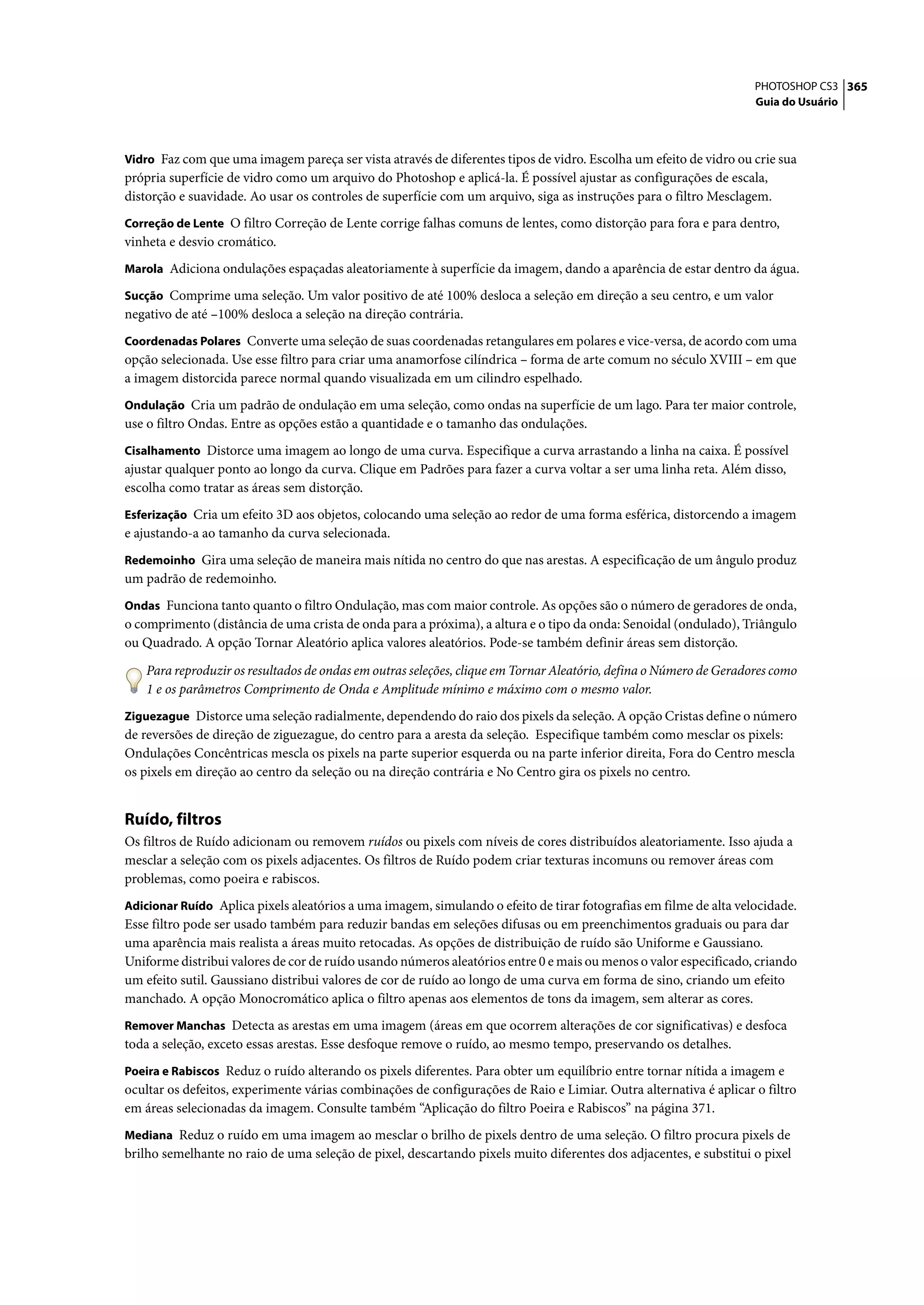 PHOTOSHOP CS3 365
                                                                                                                   Guia do Usuário



Vidro Faz com que uma imagem pareça ser vista através de diferentes tipos de vidro. Escolha um efeito de vidro ou crie sua
própria superfície de vidro como um arquivo do Photoshop e aplicá-la. É possível ajustar as configurações de escala,
distorção e suavidade. Ao usar os controles de superfície com um arquivo, siga as instruções para o filtro Mesclagem.
Correção de Lente O filtro Correção de Lente corrige falhas comuns de lentes, como distorção para fora e para dentro,
vinheta e desvio cromático.
Marola Adiciona ondulações espaçadas aleatoriamente à superfície da imagem, dando a aparência de estar dentro da água.

Sucção Comprime uma seleção. Um valor positivo de até 100% desloca a seleção em direção a seu centro, e um valor
negativo de até –100% desloca a seleção na direção contrária.
Coordenadas Polares Converte uma seleção de suas coordenadas retangulares em polares e vice-versa, de acordo com uma
opção selecionada. Use esse filtro para criar uma anamorfose cilíndrica – forma de arte comum no século XVIII – em que
a imagem distorcida parece normal quando visualizada em um cilindro espelhado.
Ondulação Cria um padrão de ondulação em uma seleção, como ondas na superfície de um lago. Para ter maior controle,
use o filtro Ondas. Entre as opções estão a quantidade e o tamanho das ondulações.
Cisalhamento Distorce uma imagem ao longo de uma curva. Especifique a curva arrastando a linha na caixa. É possível
ajustar qualquer ponto ao longo da curva. Clique em Padrões para fazer a curva voltar a ser uma linha reta. Além disso,
escolha como tratar as áreas sem distorção.
Esferização Cria um efeito 3D aos objetos, colocando uma seleção ao redor de uma forma esférica, distorcendo a imagem
e ajustando-a ao tamanho da curva selecionada.
Redemoinho Gira uma seleção de maneira mais nítida no centro do que nas arestas. A especificação de um ângulo produz
um padrão de redemoinho.
Ondas Funciona tanto quanto o filtro Ondulação, mas com maior controle. As opções são o número de geradores de onda,
o comprimento (distância de uma crista de onda para a próxima), a altura e o tipo da onda: Senoidal (ondulado), Triângulo
ou Quadrado. A opção Tornar Aleatório aplica valores aleatórios. Pode-se também definir áreas sem distorção.

   Para reproduzir os resultados de ondas em outras seleções, clique em Tornar Aleatório, defina o Número de Geradores como
   1 e os parâmetros Comprimento de Onda e Amplitude mínimo e máximo com o mesmo valor.
Ziguezague Distorce uma seleção radialmente, dependendo do raio dos pixels da seleção. A opção Cristas define o número
de reversões de direção de ziguezague, do centro para a aresta da seleção. Especifique também como mesclar os pixels:
Ondulações Concêntricas mescla os pixels na parte superior esquerda ou na parte inferior direita, Fora do Centro mescla
os pixels em direção ao centro da seleção ou na direção contrária e No Centro gira os pixels no centro.


Ruído, filtros
Os filtros de Ruído adicionam ou removem ruídos ou pixels com níveis de cores distribuídos aleatoriamente. Isso ajuda a
mesclar a seleção com os pixels adjacentes. Os filtros de Ruído podem criar texturas incomuns ou remover áreas com
problemas, como poeira e rabiscos.
Adicionar Ruído Aplica pixels aleatórios a uma imagem, simulando o efeito de tirar fotografias em filme de alta velocidade.
Esse filtro pode ser usado também para reduzir bandas em seleções difusas ou em preenchimentos graduais ou para dar
uma aparência mais realista a áreas muito retocadas. As opções de distribuição de ruído são Uniforme e Gaussiano.
Uniforme distribui valores de cor de ruído usando números aleatórios entre 0 e mais ou menos o valor especificado, criando
um efeito sutil. Gaussiano distribui valores de cor de ruído ao longo de uma curva em forma de sino, criando um efeito
manchado. A opção Monocromático aplica o filtro apenas aos elementos de tons da imagem, sem alterar as cores.
Remover Manchas Detecta as arestas em uma imagem (áreas em que ocorrem alterações de cor significativas) e desfoca
toda a seleção, exceto essas arestas. Esse desfoque remove o ruído, ao mesmo tempo, preservando os detalhes.
Poeira e Rabiscos Reduz o ruído alterando os pixels diferentes. Para obter um equilíbrio entre tornar nítida a imagem e
ocultar os defeitos, experimente várias combinações de configurações de Raio e Limiar. Outra alternativa é aplicar o filtro
em áreas selecionadas da imagem. Consulte também “Aplicação do filtro Poeira e Rabiscos” na página 371.
Mediana Reduz o ruído em uma imagem ao mesclar o brilho de pixels dentro de uma seleção. O filtro procura pixels de
brilho semelhante no raio de uma seleção de pixel, descartando pixels muito diferentes dos adjacentes, e substitui o pixel
 
