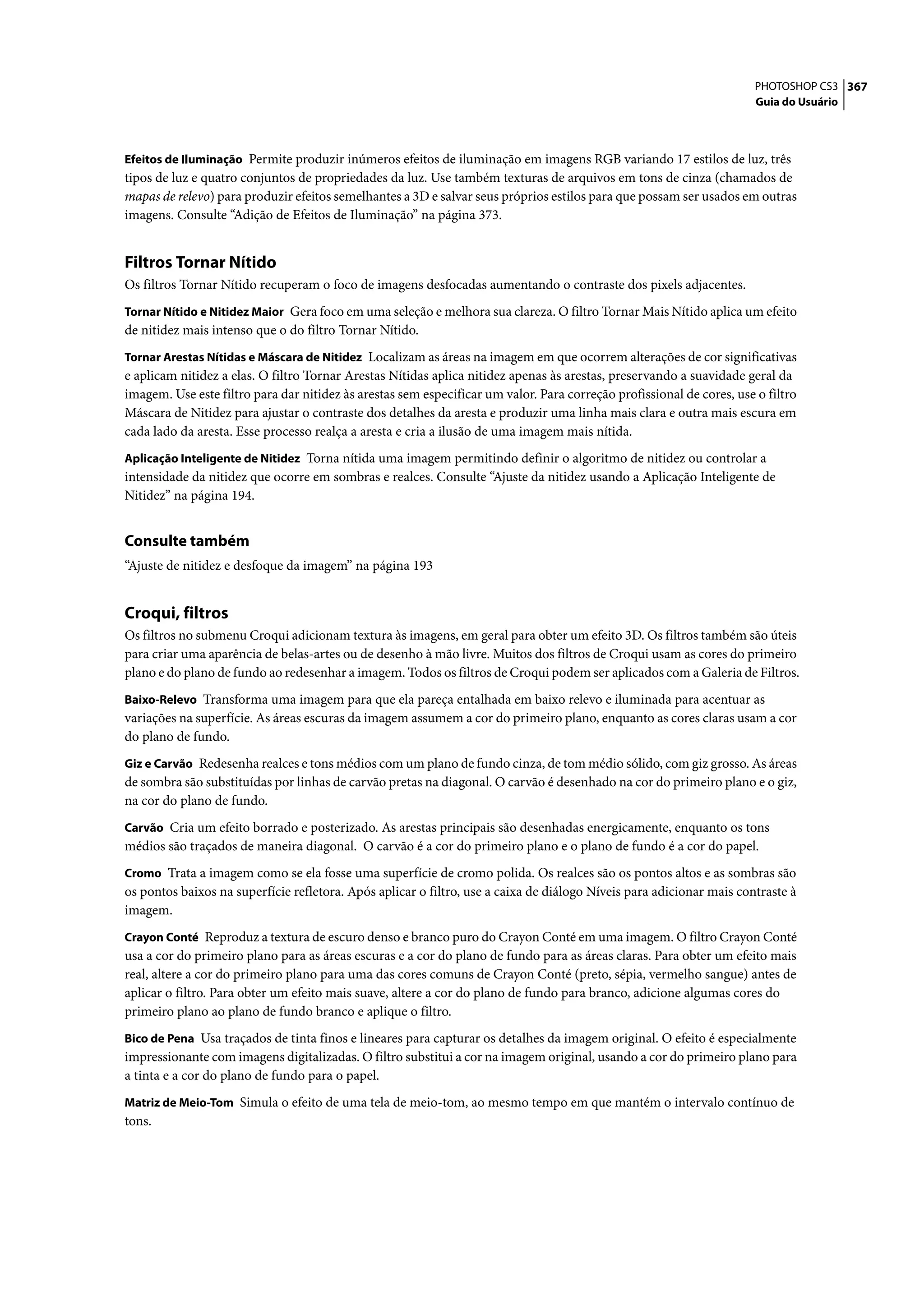 PHOTOSHOP CS3 367
                                                                                                                       Guia do Usuário



Efeitos de Iluminação Permite produzir inúmeros efeitos de iluminação em imagens RGB variando 17 estilos de luz, três
tipos de luz e quatro conjuntos de propriedades da luz. Use também texturas de arquivos em tons de cinza (chamados de
mapas de relevo) para produzir efeitos semelhantes a 3D e salvar seus próprios estilos para que possam ser usados em outras
imagens. Consulte “Adição de Efeitos de Iluminação” na página 373.


Filtros Tornar Nítido
Os filtros Tornar Nítido recuperam o foco de imagens desfocadas aumentando o contraste dos pixels adjacentes.
Tornar Nítido e Nitidez Maior Gera foco em uma seleção e melhora sua clareza. O filtro Tornar Mais Nítido aplica um efeito
de nitidez mais intenso que o do filtro Tornar Nítido.
Tornar Arestas Nítidas e Máscara de Nitidez Localizam as áreas na imagem em que ocorrem alterações de cor significativas
e aplicam nitidez a elas. O filtro Tornar Arestas Nítidas aplica nitidez apenas às arestas, preservando a suavidade geral da
imagem. Use este filtro para dar nitidez às arestas sem especificar um valor. Para correção profissional de cores, use o filtro
Máscara de Nitidez para ajustar o contraste dos detalhes da aresta e produzir uma linha mais clara e outra mais escura em
cada lado da aresta. Esse processo realça a aresta e cria a ilusão de uma imagem mais nítida.
Aplicação Inteligente de Nitidez Torna nítida uma imagem permitindo definir o algoritmo de nitidez ou controlar a
intensidade da nitidez que ocorre em sombras e realces. Consulte “Ajuste da nitidez usando a Aplicação Inteligente de
Nitidez” na página 194.


Consulte também
“Ajuste de nitidez e desfoque da imagem” na página 193


Croqui, filtros
Os filtros no submenu Croqui adicionam textura às imagens, em geral para obter um efeito 3D. Os filtros também são úteis
para criar uma aparência de belas-artes ou de desenho à mão livre. Muitos dos filtros de Croqui usam as cores do primeiro
plano e do plano de fundo ao redesenhar a imagem. Todos os filtros de Croqui podem ser aplicados com a Galeria de Filtros.
Baixo-Relevo Transforma uma imagem para que ela pareça entalhada em baixo relevo e iluminada para acentuar as
variações na superfície. As áreas escuras da imagem assumem a cor do primeiro plano, enquanto as cores claras usam a cor
do plano de fundo.
Giz e Carvão Redesenha realces e tons médios com um plano de fundo cinza, de tom médio sólido, com giz grosso. As áreas
de sombra são substituídas por linhas de carvão pretas na diagonal. O carvão é desenhado na cor do primeiro plano e o giz,
na cor do plano de fundo.
Carvão Cria um efeito borrado e posterizado. As arestas principais são desenhadas energicamente, enquanto os tons
médios são traçados de maneira diagonal. O carvão é a cor do primeiro plano e o plano de fundo é a cor do papel.
Cromo Trata a imagem como se ela fosse uma superfície de cromo polida. Os realces são os pontos altos e as sombras são
os pontos baixos na superfície refletora. Após aplicar o filtro, use a caixa de diálogo Níveis para adicionar mais contraste à
imagem.
Crayon Conté Reproduz a textura de escuro denso e branco puro do Crayon Conté em uma imagem. O filtro Crayon Conté
usa a cor do primeiro plano para as áreas escuras e a cor do plano de fundo para as áreas claras. Para obter um efeito mais
real, altere a cor do primeiro plano para uma das cores comuns de Crayon Conté (preto, sépia, vermelho sangue) antes de
aplicar o filtro. Para obter um efeito mais suave, altere a cor do plano de fundo para branco, adicione algumas cores do
primeiro plano ao plano de fundo branco e aplique o filtro.
Bico de Pena Usa traçados de tinta finos e lineares para capturar os detalhes da imagem original. O efeito é especialmente
impressionante com imagens digitalizadas. O filtro substitui a cor na imagem original, usando a cor do primeiro plano para
a tinta e a cor do plano de fundo para o papel.
Matriz de Meio-Tom Simula o efeito de uma tela de meio-tom, ao mesmo tempo em que mantém o intervalo contínuo de
tons.
 