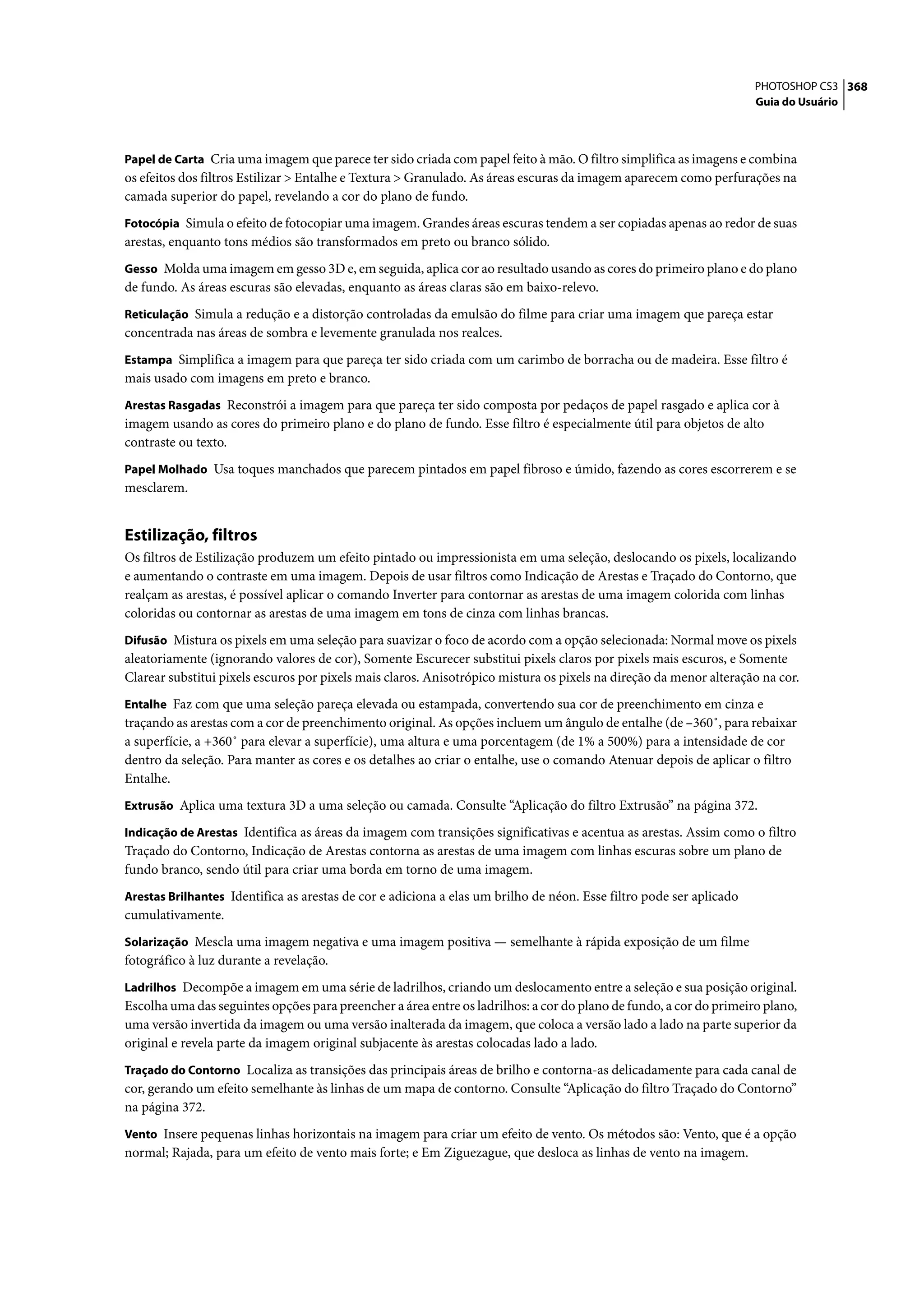 PHOTOSHOP CS3 368
                                                                                                                     Guia do Usuário



Papel de Carta Cria uma imagem que parece ter sido criada com papel feito à mão. O filtro simplifica as imagens e combina
os efeitos dos filtros Estilizar > Entalhe e Textura > Granulado. As áreas escuras da imagem aparecem como perfurações na
camada superior do papel, revelando a cor do plano de fundo.
Fotocópia Simula o efeito de fotocopiar uma imagem. Grandes áreas escuras tendem a ser copiadas apenas ao redor de suas
arestas, enquanto tons médios são transformados em preto ou branco sólido.
Gesso Molda uma imagem em gesso 3D e, em seguida, aplica cor ao resultado usando as cores do primeiro plano e do plano
de fundo. As áreas escuras são elevadas, enquanto as áreas claras são em baixo-relevo.
Reticulação Simula a redução e a distorção controladas da emulsão do filme para criar uma imagem que pareça estar
concentrada nas áreas de sombra e levemente granulada nos realces.
Estampa Simplifica a imagem para que pareça ter sido criada com um carimbo de borracha ou de madeira. Esse filtro é
mais usado com imagens em preto e branco.
Arestas Rasgadas Reconstrói a imagem para que pareça ter sido composta por pedaços de papel rasgado e aplica cor à
imagem usando as cores do primeiro plano e do plano de fundo. Esse filtro é especialmente útil para objetos de alto
contraste ou texto.
Papel Molhado Usa toques manchados que parecem pintados em papel fibroso e úmido, fazendo as cores escorrerem e se
mesclarem.


Estilização, filtros
Os filtros de Estilização produzem um efeito pintado ou impressionista em uma seleção, deslocando os pixels, localizando
e aumentando o contraste em uma imagem. Depois de usar filtros como Indicação de Arestas e Traçado do Contorno, que
realçam as arestas, é possível aplicar o comando Inverter para contornar as arestas de uma imagem colorida com linhas
coloridas ou contornar as arestas de uma imagem em tons de cinza com linhas brancas.
Difusão Mistura os pixels em uma seleção para suavizar o foco de acordo com a opção selecionada: Normal move os pixels
aleatoriamente (ignorando valores de cor), Somente Escurecer substitui pixels claros por pixels mais escuros, e Somente
Clarear substitui pixels escuros por pixels mais claros. Anisotrópico mistura os pixels na direção da menor alteração na cor.
Entalhe Faz com que uma seleção pareça elevada ou estampada, convertendo sua cor de preenchimento em cinza e
traçando as arestas com a cor de preenchimento original. As opções incluem um ângulo de entalhe (de –360˚, para rebaixar
a superfície, a +360˚ para elevar a superfície), uma altura e uma porcentagem (de 1% a 500%) para a intensidade de cor
dentro da seleção. Para manter as cores e os detalhes ao criar o entalhe, use o comando Atenuar depois de aplicar o filtro
Entalhe.
Extrusão Aplica uma textura 3D a uma seleção ou camada. Consulte “Aplicação do filtro Extrusão” na página 372.

Indicação de Arestas Identifica as áreas da imagem com transições significativas e acentua as arestas. Assim como o filtro
Traçado do Contorno, Indicação de Arestas contorna as arestas de uma imagem com linhas escuras sobre um plano de
fundo branco, sendo útil para criar uma borda em torno de uma imagem.
Arestas Brilhantes Identifica as arestas de cor e adiciona a elas um brilho de néon. Esse filtro pode ser aplicado
cumulativamente.
Solarização Mescla uma imagem negativa e uma imagem positiva — semelhante à rápida exposição de um filme
fotográfico à luz durante a revelação.
Ladrilhos Decompõe a imagem em uma série de ladrilhos, criando um deslocamento entre a seleção e sua posição original.
Escolha uma das seguintes opções para preencher a área entre os ladrilhos: a cor do plano de fundo, a cor do primeiro plano,
uma versão invertida da imagem ou uma versão inalterada da imagem, que coloca a versão lado a lado na parte superior da
original e revela parte da imagem original subjacente às arestas colocadas lado a lado.
Traçado do Contorno Localiza as transições das principais áreas de brilho e contorna-as delicadamente para cada canal de
cor, gerando um efeito semelhante às linhas de um mapa de contorno. Consulte “Aplicação do filtro Traçado do Contorno”
na página 372.
Vento Insere pequenas linhas horizontais na imagem para criar um efeito de vento. Os métodos são: Vento, que é a opção
normal; Rajada, para um efeito de vento mais forte; e Em Ziguezague, que desloca as linhas de vento na imagem.
 