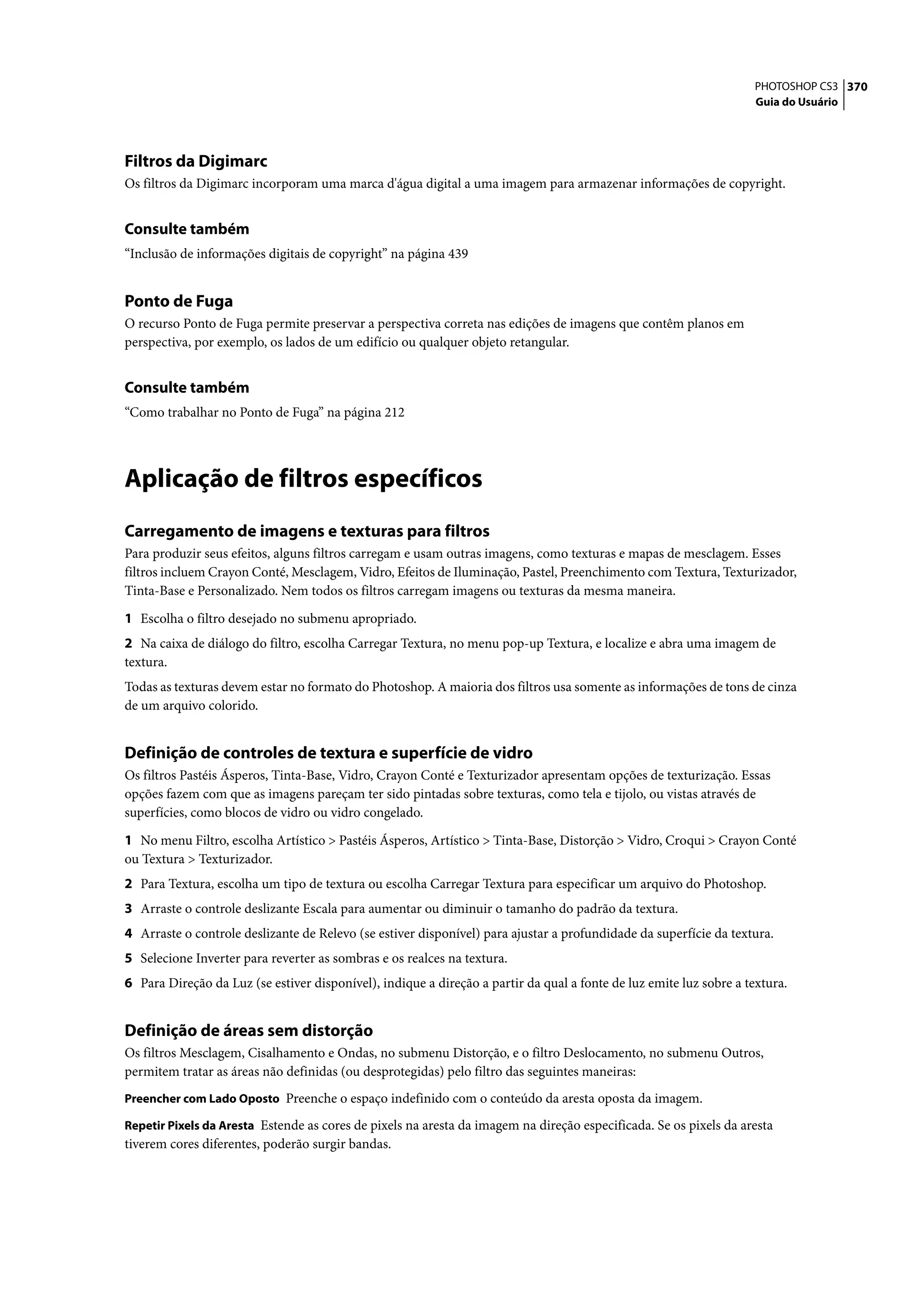 PHOTOSHOP CS3 370
                                                                                                                    Guia do Usuário




Filtros da Digimarc
Os filtros da Digimarc incorporam uma marca d'água digital a uma imagem para armazenar informações de copyright.


Consulte também
“Inclusão de informações digitais de copyright” na página 439


Ponto de Fuga
O recurso Ponto de Fuga permite preservar a perspectiva correta nas edições de imagens que contêm planos em
perspectiva, por exemplo, os lados de um edifício ou qualquer objeto retangular.


Consulte também
“Como trabalhar no Ponto de Fuga” na página 212




Aplicação de filtros específicos
Carregamento de imagens e texturas para filtros
Para produzir seus efeitos, alguns filtros carregam e usam outras imagens, como texturas e mapas de mesclagem. Esses
filtros incluem Crayon Conté, Mesclagem, Vidro, Efeitos de Iluminação, Pastel, Preenchimento com Textura, Texturizador,
Tinta-Base e Personalizado. Nem todos os filtros carregam imagens ou texturas da mesma maneira.

1 Escolha o filtro desejado no submenu apropriado.
2 Na caixa de diálogo do filtro, escolha Carregar Textura, no menu pop-up Textura, e localize e abra uma imagem de
textura.
Todas as texturas devem estar no formato do Photoshop. A maioria dos filtros usa somente as informações de tons de cinza
de um arquivo colorido.


Definição de controles de textura e superfície de vidro
Os filtros Pastéis Ásperos, Tinta-Base, Vidro, Crayon Conté e Texturizador apresentam opções de texturização. Essas
opções fazem com que as imagens pareçam ter sido pintadas sobre texturas, como tela e tijolo, ou vistas através de
superfícies, como blocos de vidro ou vidro congelado.

1 No menu Filtro, escolha Artístico > Pastéis Ásperos, Artístico > Tinta-Base, Distorção > Vidro, Croqui > Crayon Conté
ou Textura > Texturizador.
2 Para Textura, escolha um tipo de textura ou escolha Carregar Textura para especificar um arquivo do Photoshop.
3 Arraste o controle deslizante Escala para aumentar ou diminuir o tamanho do padrão da textura.
4 Arraste o controle deslizante de Relevo (se estiver disponível) para ajustar a profundidade da superfície da textura.
5 Selecione Inverter para reverter as sombras e os realces na textura.
6 Para Direção da Luz (se estiver disponível), indique a direção a partir da qual a fonte de luz emite luz sobre a textura.


Definição de áreas sem distorção
Os filtros Mesclagem, Cisalhamento e Ondas, no submenu Distorção, e o filtro Deslocamento, no submenu Outros,
permitem tratar as áreas não definidas (ou desprotegidas) pelo filtro das seguintes maneiras:
Preencher com Lado Oposto Preenche o espaço indefinido com o conteúdo da aresta oposta da imagem.

Repetir Pixels da Aresta Estende as cores de pixels na aresta da imagem na direção especificada. Se os pixels da aresta
tiverem cores diferentes, poderão surgir bandas.
 