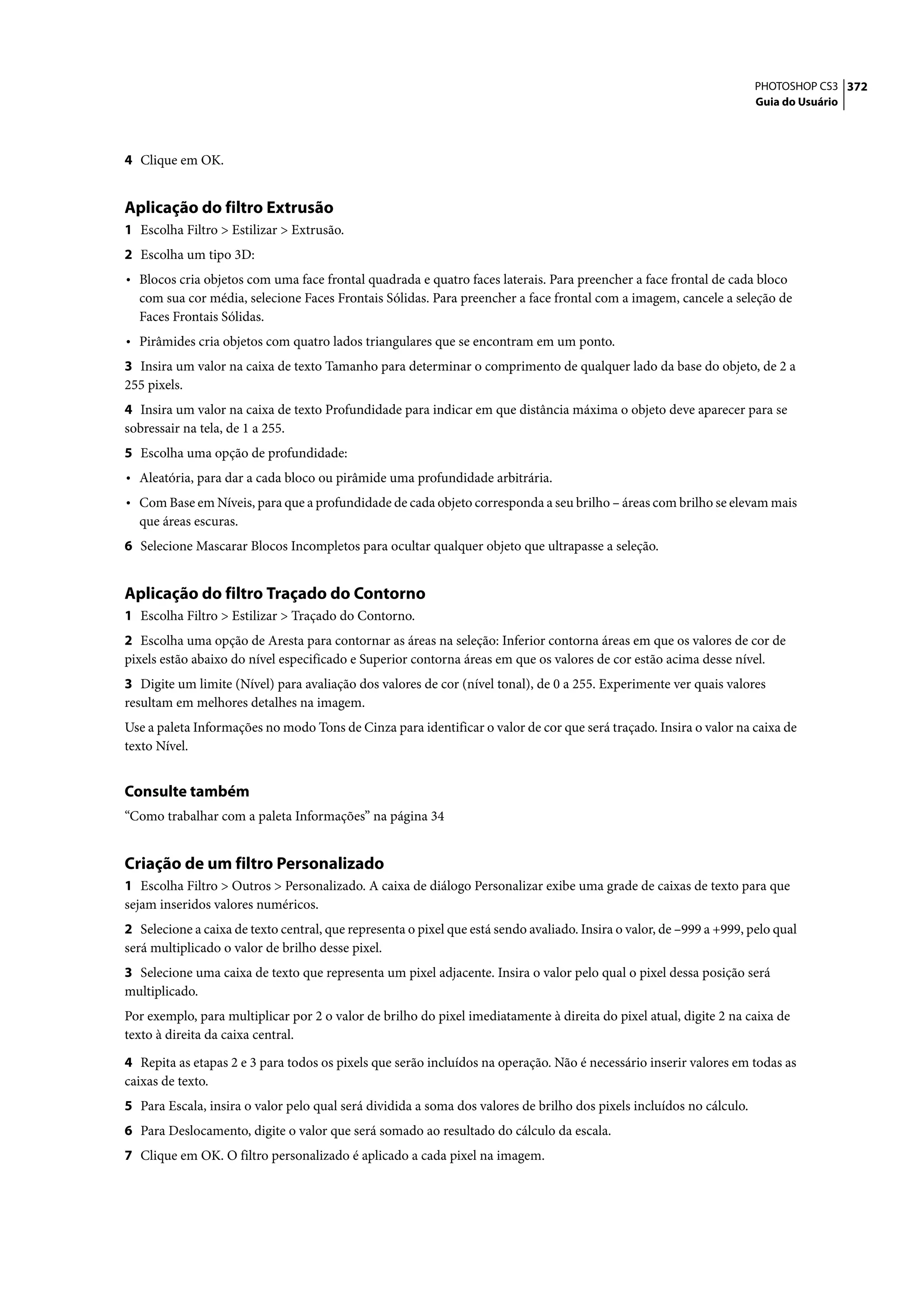PHOTOSHOP CS3 372
                                                                                                                       Guia do Usuário




4 Clique em OK.


Aplicação do filtro Extrusão
1 Escolha Filtro > Estilizar > Extrusão.
2 Escolha um tipo 3D:
• Blocos cria objetos com uma face frontal quadrada e quatro faces laterais. Para preencher a face frontal de cada bloco
  com sua cor média, selecione Faces Frontais Sólidas. Para preencher a face frontal com a imagem, cancele a seleção de
  Faces Frontais Sólidas.
• Pirâmides cria objetos com quatro lados triangulares que se encontram em um ponto.
3 Insira um valor na caixa de texto Tamanho para determinar o comprimento de qualquer lado da base do objeto, de 2 a
255 pixels.
4 Insira um valor na caixa de texto Profundidade para indicar em que distância máxima o objeto deve aparecer para se
sobressair na tela, de 1 a 255.
5 Escolha uma opção de profundidade:
• Aleatória, para dar a cada bloco ou pirâmide uma profundidade arbitrária.
• Com Base em Níveis, para que a profundidade de cada objeto corresponda a seu brilho – áreas com brilho se elevam mais
  que áreas escuras.
6 Selecione Mascarar Blocos Incompletos para ocultar qualquer objeto que ultrapasse a seleção.


Aplicação do filtro Traçado do Contorno
1 Escolha Filtro > Estilizar > Traçado do Contorno.
2 Escolha uma opção de Aresta para contornar as áreas na seleção: Inferior contorna áreas em que os valores de cor de
pixels estão abaixo do nível especificado e Superior contorna áreas em que os valores de cor estão acima desse nível.
3 Digite um limite (Nível) para avaliação dos valores de cor (nível tonal), de 0 a 255. Experimente ver quais valores
resultam em melhores detalhes na imagem.
Use a paleta Informações no modo Tons de Cinza para identificar o valor de cor que será traçado. Insira o valor na caixa de
texto Nível.


Consulte também
“Como trabalhar com a paleta Informações” na página 34


Criação de um filtro Personalizado
1 Escolha Filtro > Outros > Personalizado. A caixa de diálogo Personalizar exibe uma grade de caixas de texto para que
sejam inseridos valores numéricos.
2 Selecione a caixa de texto central, que representa o pixel que está sendo avaliado. Insira o valor, de –999 a +999, pelo qual
será multiplicado o valor de brilho desse pixel.
3 Selecione uma caixa de texto que representa um pixel adjacente. Insira o valor pelo qual o pixel dessa posição será
multiplicado.
Por exemplo, para multiplicar por 2 o valor de brilho do pixel imediatamente à direita do pixel atual, digite 2 na caixa de
texto à direita da caixa central.

4 Repita as etapas 2 e 3 para todos os pixels que serão incluídos na operação. Não é necessário inserir valores em todas as
caixas de texto.
5 Para Escala, insira o valor pelo qual será dividida a soma dos valores de brilho dos pixels incluídos no cálculo.
6 Para Deslocamento, digite o valor que será somado ao resultado do cálculo da escala.
7 Clique em OK. O filtro personalizado é aplicado a cada pixel na imagem.
 