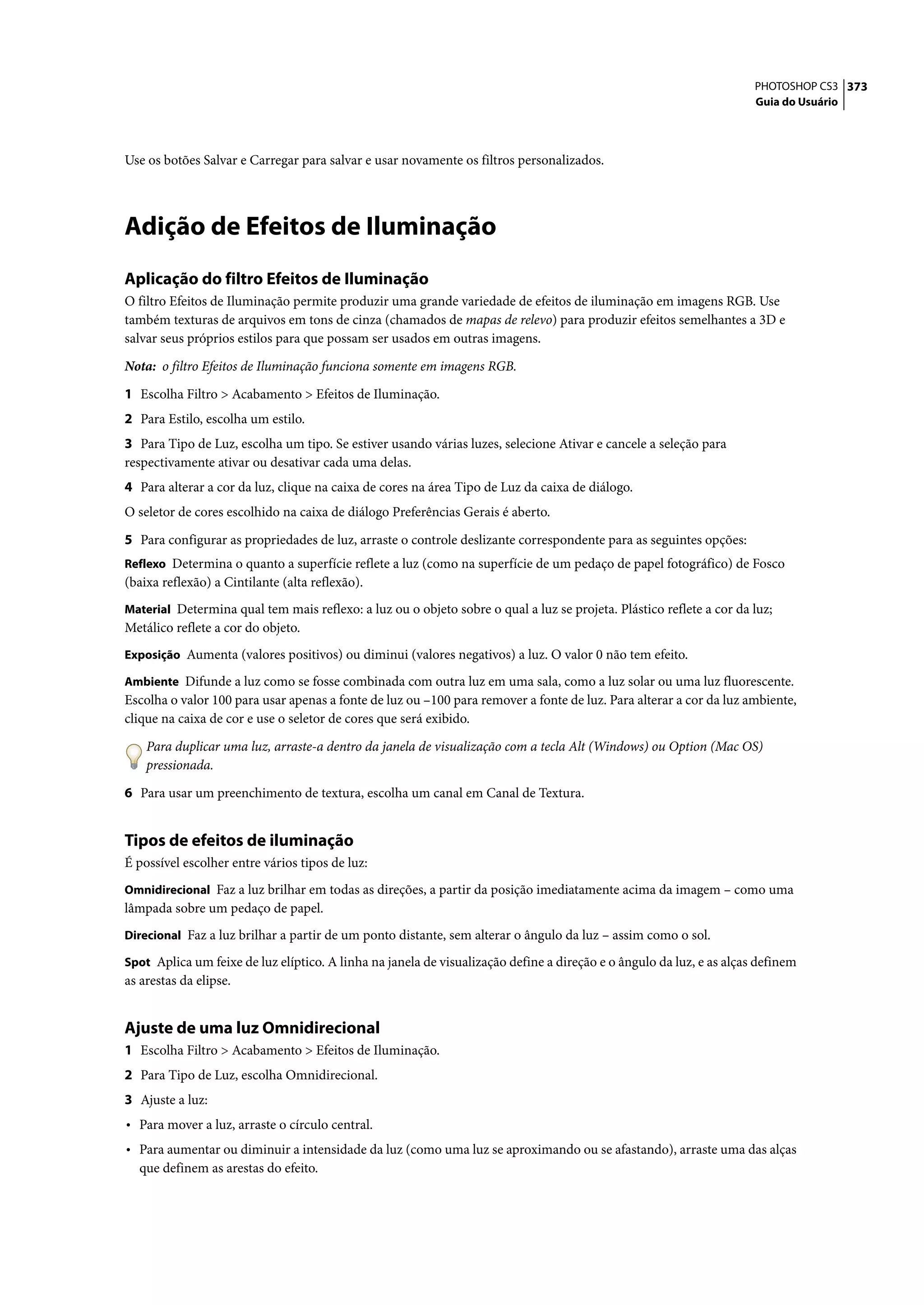 PHOTOSHOP CS3 373
                                                                                                                      Guia do Usuário




Use os botões Salvar e Carregar para salvar e usar novamente os filtros personalizados.




Adição de Efeitos de Iluminação
Aplicação do filtro Efeitos de Iluminação
O filtro Efeitos de Iluminação permite produzir uma grande variedade de efeitos de iluminação em imagens RGB. Use
também texturas de arquivos em tons de cinza (chamados de mapas de relevo) para produzir efeitos semelhantes a 3D e
salvar seus próprios estilos para que possam ser usados em outras imagens.

Nota: o filtro Efeitos de Iluminação funciona somente em imagens RGB.

1 Escolha Filtro > Acabamento > Efeitos de Iluminação.
2 Para Estilo, escolha um estilo.
3 Para Tipo de Luz, escolha um tipo. Se estiver usando várias luzes, selecione Ativar e cancele a seleção para
respectivamente ativar ou desativar cada uma delas.
4 Para alterar a cor da luz, clique na caixa de cores na área Tipo de Luz da caixa de diálogo.
O seletor de cores escolhido na caixa de diálogo Preferências Gerais é aberto.

5 Para configurar as propriedades de luz, arraste o controle deslizante correspondente para as seguintes opções:
Reflexo Determina o quanto a superfície reflete a luz (como na superfície de um pedaço de papel fotográfico) de Fosco
(baixa reflexão) a Cintilante (alta reflexão).
Material Determina qual tem mais reflexo: a luz ou o objeto sobre o qual a luz se projeta. Plástico reflete a cor da luz;
Metálico reflete a cor do objeto.
Exposição Aumenta (valores positivos) ou diminui (valores negativos) a luz. O valor 0 não tem efeito.

Ambiente Difunde a luz como se fosse combinada com outra luz em uma sala, como a luz solar ou uma luz fluorescente.
Escolha o valor 100 para usar apenas a fonte de luz ou –100 para remover a fonte de luz. Para alterar a cor da luz ambiente,
clique na caixa de cor e use o seletor de cores que será exibido.

    Para duplicar uma luz, arraste-a dentro da janela de visualização com a tecla Alt (Windows) ou Option (Mac OS)
    pressionada.

6 Para usar um preenchimento de textura, escolha um canal em Canal de Textura.


Tipos de efeitos de iluminação
É possível escolher entre vários tipos de luz:
Omnidirecional Faz a luz brilhar em todas as direções, a partir da posição imediatamente acima da imagem – como uma
lâmpada sobre um pedaço de papel.
Direcional Faz a luz brilhar a partir de um ponto distante, sem alterar o ângulo da luz – assim como o sol.

Spot Aplica um feixe de luz elíptico. A linha na janela de visualização define a direção e o ângulo da luz, e as alças definem
as arestas da elipse.


Ajuste de uma luz Omnidirecional
1 Escolha Filtro > Acabamento > Efeitos de Iluminação.
2 Para Tipo de Luz, escolha Omnidirecional.
3 Ajuste a luz:
• Para mover a luz, arraste o círculo central.
• Para aumentar ou diminuir a intensidade da luz (como uma luz se aproximando ou se afastando), arraste uma das alças
  que definem as arestas do efeito.
 