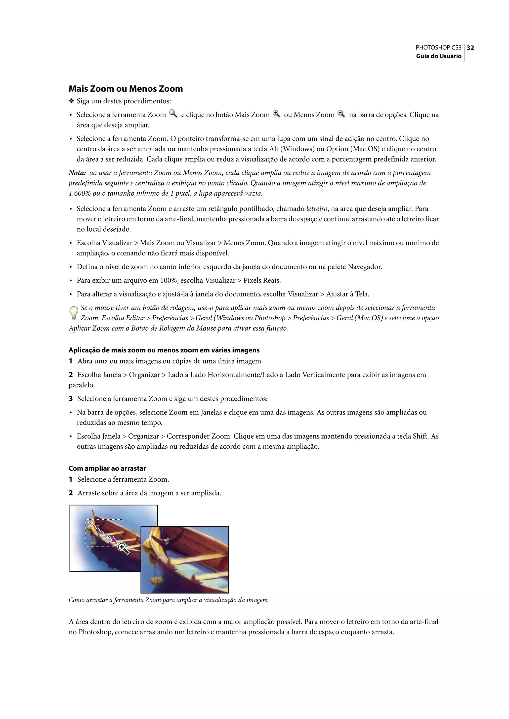 PHOTOSHOP CS3 32
                                                                                                                    Guia do Usuário




Mais Zoom ou Menos Zoom
❖ Siga um destes procedimentos:
• Selecione a ferramenta Zoom          e clique no botão Mais Zoom      ou Menos Zoom         na barra de opções. Clique na
  área que deseja ampliar.
• Selecione a ferramenta Zoom. O ponteiro transforma-se em uma lupa com um sinal de adição no centro. Clique no
  centro da área a ser ampliada ou mantenha pressionada a tecla Alt (Windows) ou Option (Mac OS) e clique no centro
  da área a ser reduzida. Cada clique amplia ou reduz a visualização de acordo com a porcentagem predefinida anterior.
Nota: ao usar a ferramenta Zoom ou Menos Zoom, cada clique amplia ou reduz a imagem de acordo com a porcentagem
predefinida seguinte e centraliza a exibição no ponto clicado. Quando a imagem atingir o nível máximo de ampliação de
1.600% ou o tamanho mínimo de 1 pixel, a lupa aparecerá vazia.

• Selecione a ferramenta Zoom e arraste um retângulo pontilhado, chamado letreiro, na área que deseja ampliar. Para
  mover o letreiro em torno da arte-final, mantenha pressionada a barra de espaço e continue arrastando até o letreiro ficar
  no local desejado.
• Escolha Visualizar > Mais Zoom ou Visualizar > Menos Zoom. Quando a imagem atingir o nível máximo ou mínimo de
  ampliação, o comando não ficará mais disponível.
• Defina o nível de zoom no canto inferior esquerdo da janela do documento ou na paleta Navegador.
• Para exibir um arquivo em 100%, escolha Visualizar > Pixels Reais.
• Para alterar a visualização e ajustá-la à janela do documento, escolha Visualizar > Ajustar à Tela.
    Se o mouse tiver um botão de rolagem, use-o para aplicar mais zoom ou menos zoom depois de selecionar a ferramenta
    Zoom. Escolha Editar > Preferências > Geral (Windows ou Photoshop > Preferências > Geral (Mac OS) e selecione a opção
Aplicar Zoom com o Botão de Rolagem do Mouse para ativar essa função.

Aplicação de mais zoom ou menos zoom em várias imagens
1 Abra uma ou mais imagens ou cópias de uma única imagem.
2 Escolha Janela > Organizar > Lado a Lado Horizontalmente/Lado a Lado Verticalmente para exibir as imagens em
paralelo.
3 Selecione a ferramenta Zoom e siga um destes procedimentos:
• Na barra de opções, selecione Zoom em Janelas e clique em uma das imagens. As outras imagens são ampliadas ou
  reduzidas ao mesmo tempo.
• Escolha Janela > Organizar > Corresponder Zoom. Clique em uma das imagens mantendo pressionada a tecla Shift. As
  outras imagens são ampliadas ou reduzidas de acordo com a mesma ampliação.

Com ampliar ao arrastar
1 Selecione a ferramenta Zoom.
2 Arraste sobre a área da imagem a ser ampliada.




Como arrastar a ferramenta Zoom para ampliar a visualização da imagem


A área dentro do letreiro de zoom é exibida com a maior ampliação possível. Para mover o letreiro em torno da arte-final
no Photoshop, comece arrastando um letreiro e mantenha pressionada a barra de espaço enquanto arrasta.
 