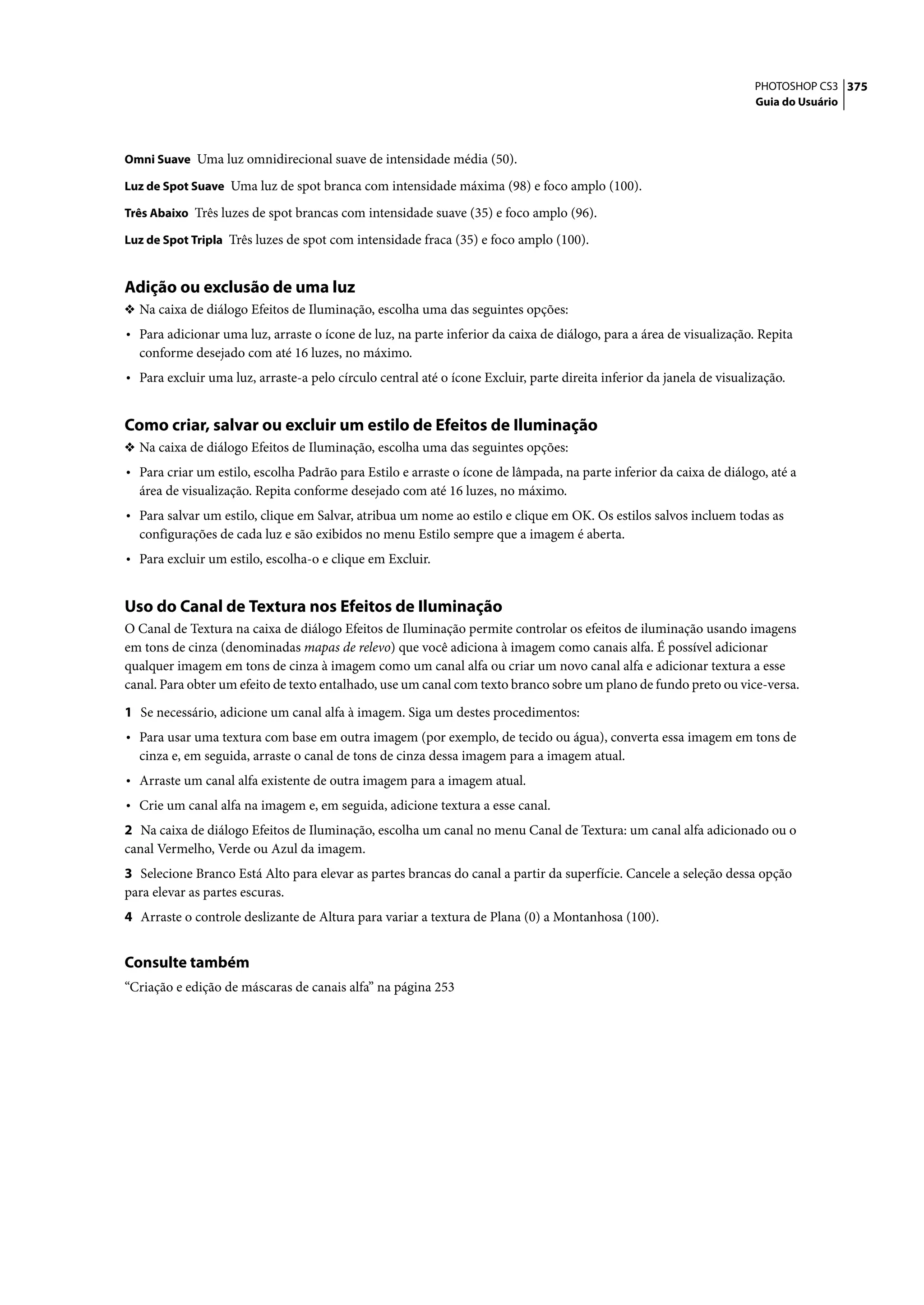 PHOTOSHOP CS3 375
                                                                                                                       Guia do Usuário



Omni Suave Uma luz omnidirecional suave de intensidade média (50).

Luz de Spot Suave Uma luz de spot branca com intensidade máxima (98) e foco amplo (100).

Três Abaixo Três luzes de spot brancas com intensidade suave (35) e foco amplo (96).

Luz de Spot Tripla Três luzes de spot com intensidade fraca (35) e foco amplo (100).


Adição ou exclusão de uma luz
❖ Na caixa de diálogo Efeitos de Iluminação, escolha uma das seguintes opções:
• Para adicionar uma luz, arraste o ícone de luz, na parte inferior da caixa de diálogo, para a área de visualização. Repita
  conforme desejado com até 16 luzes, no máximo.
• Para excluir uma luz, arraste-a pelo círculo central até o ícone Excluir, parte direita inferior da janela de visualização.


Como criar, salvar ou excluir um estilo de Efeitos de Iluminação
❖ Na caixa de diálogo Efeitos de Iluminação, escolha uma das seguintes opções:
• Para criar um estilo, escolha Padrão para Estilo e arraste o ícone de lâmpada, na parte inferior da caixa de diálogo, até a
  área de visualização. Repita conforme desejado com até 16 luzes, no máximo.
• Para salvar um estilo, clique em Salvar, atribua um nome ao estilo e clique em OK. Os estilos salvos incluem todas as
  configurações de cada luz e são exibidos no menu Estilo sempre que a imagem é aberta.
• Para excluir um estilo, escolha-o e clique em Excluir.


Uso do Canal de Textura nos Efeitos de Iluminação
O Canal de Textura na caixa de diálogo Efeitos de Iluminação permite controlar os efeitos de iluminação usando imagens
em tons de cinza (denominadas mapas de relevo) que você adiciona à imagem como canais alfa. É possível adicionar
qualquer imagem em tons de cinza à imagem como um canal alfa ou criar um novo canal alfa e adicionar textura a esse
canal. Para obter um efeito de texto entalhado, use um canal com texto branco sobre um plano de fundo preto ou vice-versa.

1 Se necessário, adicione um canal alfa à imagem. Siga um destes procedimentos:
• Para usar uma textura com base em outra imagem (por exemplo, de tecido ou água), converta essa imagem em tons de
  cinza e, em seguida, arraste o canal de tons de cinza dessa imagem para a imagem atual.
• Arraste um canal alfa existente de outra imagem para a imagem atual.
• Crie um canal alfa na imagem e, em seguida, adicione textura a esse canal.
2 Na caixa de diálogo Efeitos de Iluminação, escolha um canal no menu Canal de Textura: um canal alfa adicionado ou o
canal Vermelho, Verde ou Azul da imagem.
3 Selecione Branco Está Alto para elevar as partes brancas do canal a partir da superfície. Cancele a seleção dessa opção
para elevar as partes escuras.
4 Arraste o controle deslizante de Altura para variar a textura de Plana (0) a Montanhosa (100).


Consulte também
“Criação e edição de máscaras de canais alfa” na página 253
 