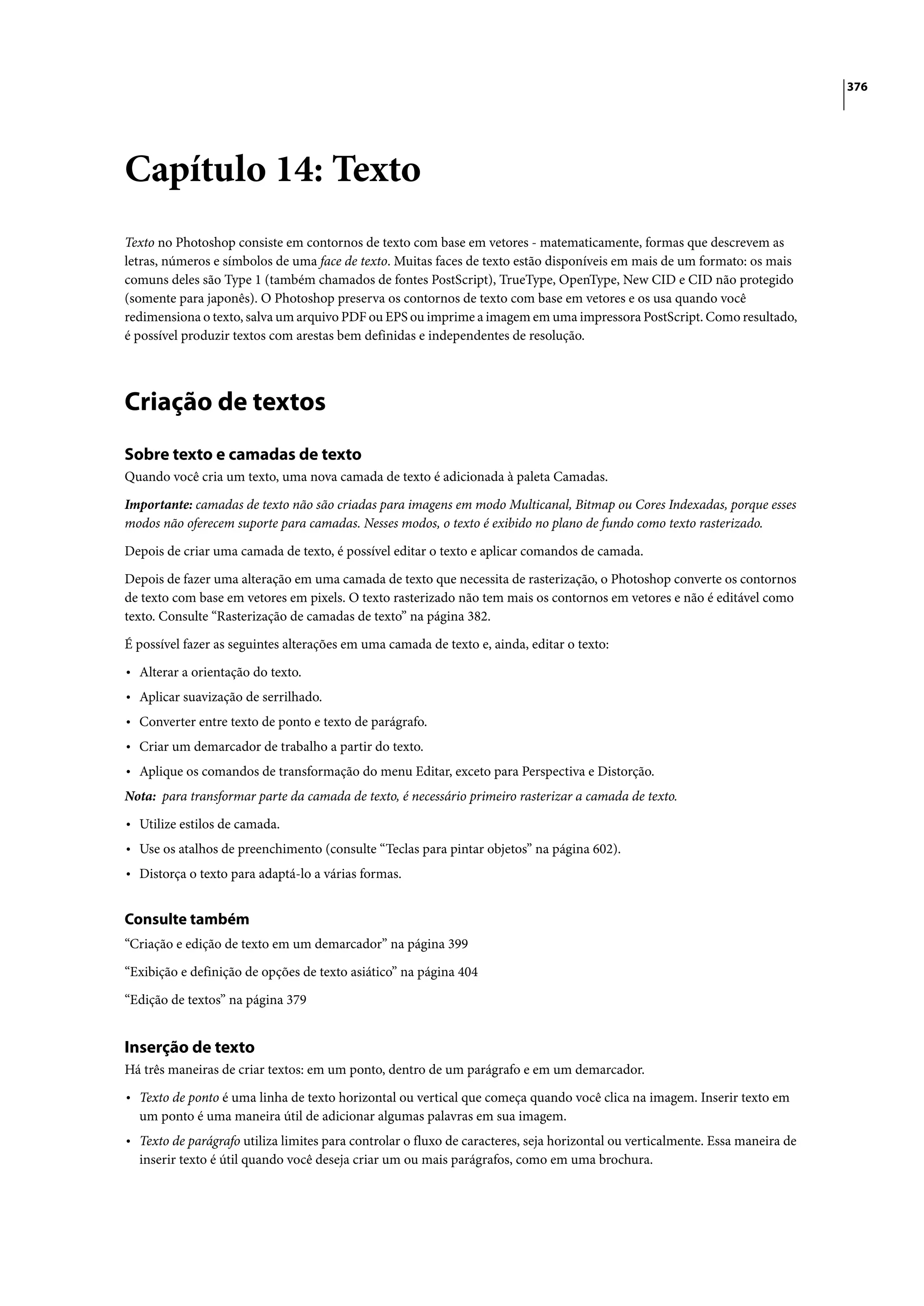 376




Capítulo 14: Texto
Texto no Photoshop consiste em contornos de texto com base em vetores - matematicamente, formas que descrevem as
letras, números e símbolos de uma face de texto. Muitas faces de texto estão disponíveis em mais de um formato: os mais
comuns deles são Type 1 (também chamados de fontes PostScript), TrueType, OpenType, New CID e CID não protegido
(somente para japonês). O Photoshop preserva os contornos de texto com base em vetores e os usa quando você
redimensiona o texto, salva um arquivo PDF ou EPS ou imprime a imagem em uma impressora PostScript. Como resultado,
é possível produzir textos com arestas bem definidas e independentes de resolução.




Criação de textos
Sobre texto e camadas de texto
Quando você cria um texto, uma nova camada de texto é adicionada à paleta Camadas.

Importante: camadas de texto não são criadas para imagens em modo Multicanal, Bitmap ou Cores Indexadas, porque esses
modos não oferecem suporte para camadas. Nesses modos, o texto é exibido no plano de fundo como texto rasterizado.

Depois de criar uma camada de texto, é possível editar o texto e aplicar comandos de camada.

Depois de fazer uma alteração em uma camada de texto que necessita de rasterização, o Photoshop converte os contornos
de texto com base em vetores em pixels. O texto rasterizado não tem mais os contornos em vetores e não é editável como
texto. Consulte “Rasterização de camadas de texto” na página 382.

É possível fazer as seguintes alterações em uma camada de texto e, ainda, editar o texto:

• Alterar a orientação do texto.
• Aplicar suavização de serrilhado.
• Converter entre texto de ponto e texto de parágrafo.
• Criar um demarcador de trabalho a partir do texto.
• Aplique os comandos de transformação do menu Editar, exceto para Perspectiva e Distorção.
Nota: para transformar parte da camada de texto, é necessário primeiro rasterizar a camada de texto.
• Utilize estilos de camada.
• Use os atalhos de preenchimento (consulte “Teclas para pintar objetos” na página 602).
• Distorça o texto para adaptá-lo a várias formas.

Consulte também
“Criação e edição de texto em um demarcador” na página 399

“Exibição e definição de opções de texto asiático” na página 404

“Edição de textos” na página 379


Inserção de texto
Há três maneiras de criar textos: em um ponto, dentro de um parágrafo e em um demarcador.

• Texto de ponto é uma linha de texto horizontal ou vertical que começa quando você clica na imagem. Inserir texto em
  um ponto é uma maneira útil de adicionar algumas palavras em sua imagem.
• Texto de parágrafo utiliza limites para controlar o fluxo de caracteres, seja horizontal ou verticalmente. Essa maneira de
  inserir texto é útil quando você deseja criar um ou mais parágrafos, como em uma brochura.
 