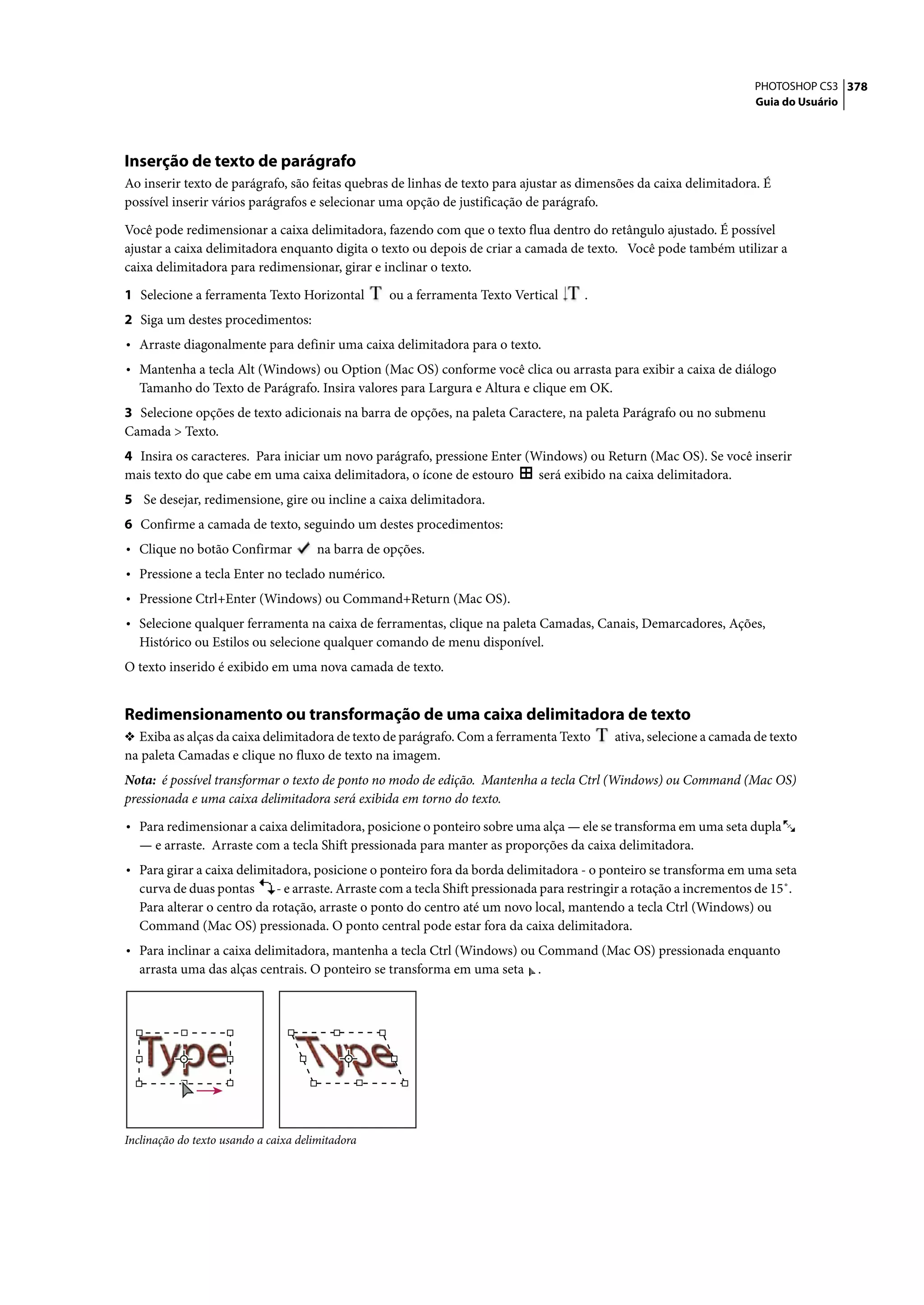 PHOTOSHOP CS3 378
                                                                                                                      Guia do Usuário




Inserção de texto de parágrafo
Ao inserir texto de parágrafo, são feitas quebras de linhas de texto para ajustar as dimensões da caixa delimitadora. É
possível inserir vários parágrafos e selecionar uma opção de justificação de parágrafo.

Você pode redimensionar a caixa delimitadora, fazendo com que o texto flua dentro do retângulo ajustado. É possível
ajustar a caixa delimitadora enquanto digita o texto ou depois de criar a camada de texto. Você pode também utilizar a
caixa delimitadora para redimensionar, girar e inclinar o texto.

1 Selecione a ferramenta Texto Horizontal         ou a ferramenta Texto Vertical      .
2 Siga um destes procedimentos:
• Arraste diagonalmente para definir uma caixa delimitadora para o texto.
• Mantenha a tecla Alt (Windows) ou Option (Mac OS) conforme você clica ou arrasta para exibir a caixa de diálogo
  Tamanho do Texto de Parágrafo. Insira valores para Largura e Altura e clique em OK.
3 Selecione opções de texto adicionais na barra de opções, na paleta Caractere, na paleta Parágrafo ou no submenu
Camada > Texto.
4 Insira os caracteres. Para iniciar um novo parágrafo, pressione Enter (Windows) ou Return (Mac OS). Se você inserir
mais texto do que cabe em uma caixa delimitadora, o ícone de estouro      será exibido na caixa delimitadora.
5 Se desejar, redimensione, gire ou incline a caixa delimitadora.
6 Confirme a camada de texto, seguindo um destes procedimentos:
• Clique no botão Confirmar           na barra de opções.
• Pressione a tecla Enter no teclado numérico.
• Pressione Ctrl+Enter (Windows) ou Command+Return (Mac OS).
• Selecione qualquer ferramenta na caixa de ferramentas, clique na paleta Camadas, Canais, Demarcadores, Ações,
  Histórico ou Estilos ou selecione qualquer comando de menu disponível.
O texto inserido é exibido em uma nova camada de texto.


Redimensionamento ou transformação de uma caixa delimitadora de texto
❖ Exiba as alças da caixa delimitadora de texto de parágrafo. Com a ferramenta Texto        ativa, selecione a camada de texto
na paleta Camadas e clique no fluxo de texto na imagem.
Nota: é possível transformar o texto de ponto no modo de edição. Mantenha a tecla Ctrl (Windows) ou Command (Mac OS)
pressionada e uma caixa delimitadora será exibida em torno do texto.

• Para redimensionar a caixa delimitadora, posicione o ponteiro sobre uma alça — ele se transforma em uma seta dupla
  — e arraste. Arraste com a tecla Shift pressionada para manter as proporções da caixa delimitadora.
• Para girar a caixa delimitadora, posicione o ponteiro fora da borda delimitadora - o ponteiro se transforma em uma seta
  curva de duas pontas      - e arraste. Arraste com a tecla Shift pressionada para restringir a rotação a incrementos de 15˚.
  Para alterar o centro da rotação, arraste o ponto do centro até um novo local, mantendo a tecla Ctrl (Windows) ou
  Command (Mac OS) pressionada. O ponto central pode estar fora da caixa delimitadora.
• Para inclinar a caixa delimitadora, mantenha a tecla Ctrl (Windows) ou Command (Mac OS) pressionada enquanto
  arrasta uma das alças centrais. O ponteiro se transforma em uma seta       .




Inclinação do texto usando a caixa delimitadora
 