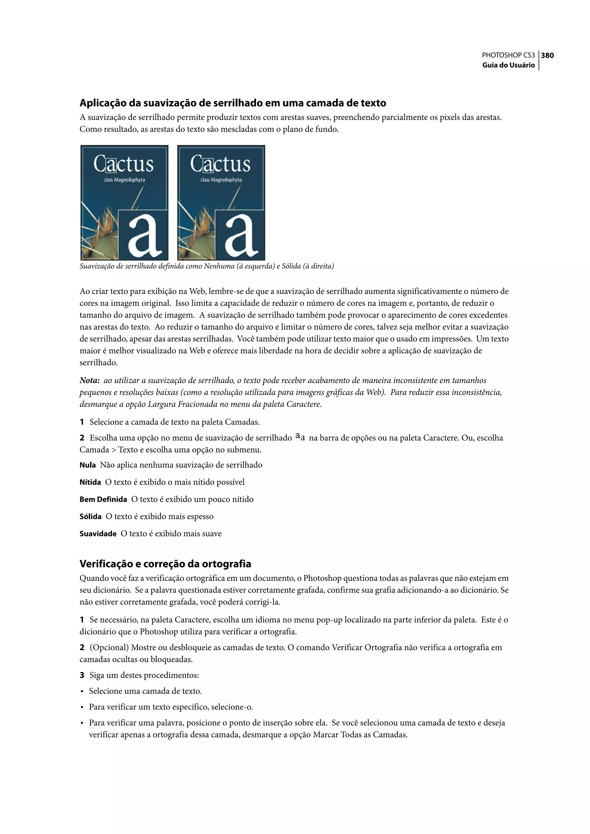 PHOTOSHOP CS3 380
                                                                                                                        Guia do Usuário




Aplicação da suavização de serrilhado em uma camada de texto
A suavização de serrilhado permite produzir textos com arestas suaves, preenchendo parcialmente os pixels das arestas.
Como resultado, as arestas do texto são mescladas com o plano de fundo.




Suavização de serrilhado definida como Nenhuma (à esquerda) e Sólida (à direita)


Ao criar texto para exibição na Web, lembre-se de que a suavização de serrilhado aumenta significativamente o número de
cores na imagem original. Isso limita a capacidade de reduzir o número de cores na imagem e, portanto, de reduzir o
tamanho do arquivo de imagem. A suavização de serrilhado também pode provocar o aparecimento de cores excedentes
nas arestas do texto. Ao reduzir o tamanho do arquivo e limitar o número de cores, talvez seja melhor evitar a suavização
de serrilhado, apesar das arestas serrilhadas. Você também pode utilizar texto maior que o usado em impressões. Um texto
maior é melhor visualizado na Web e oferece mais liberdade na hora de decidir sobre a aplicação de suavização de
serrilhado.

Nota: ao utilizar a suavização de serrilhado, o texto pode receber acabamento de maneira inconsistente em tamanhos
pequenos e resoluções baixas (como a resolução utilizada para imagens gráficas da Web). Para reduzir essa inconsistência,
desmarque a opção Largura Fracionada no menu da paleta Caractere.

1 Selecione a camada de texto na paleta Camadas.
2 Escolha uma opção no menu de suavização de serrilhado                 na barra de opções ou na paleta Caractere. Ou, escolha
Camada > Texto e escolha uma opção no submenu.
Nula Não aplica nenhuma suavização de serrilhado

Nítida O texto é exibido o mais nítido possível

Bem Definida O texto é exibido um pouco nítido

Sólida O texto é exibido mais espesso

Suavidade O texto é exibido mais suave


Verificação e correção da ortografia
Quando você faz a verificação ortográfica em um documento, o Photoshop questiona todas as palavras que não estejam em
seu dicionário. Se a palavra questionada estiver corretamente grafada, confirme sua grafia adicionando-a ao dicionário. Se
não estiver corretamente grafada, você poderá corrigi-la.

1 Se necessário, na paleta Caractere, escolha um idioma no menu pop-up localizado na parte inferior da paleta. Este é o
dicionário que o Photoshop utiliza para verificar a ortografia.
2 (Opcional) Mostre ou desbloqueie as camadas de texto. O comando Verificar Ortografia não verifica a ortografia em
camadas ocultas ou bloqueadas.
3 Siga um destes procedimentos:
• Selecione uma camada de texto.
• Para verificar um texto específico, selecione-o.
• Para verificar uma palavra, posicione o ponto de inserção sobre ela. Se você selecionou uma camada de texto e deseja
  verificar apenas a ortografia dessa camada, desmarque a opção Marcar Todas as Camadas.
 