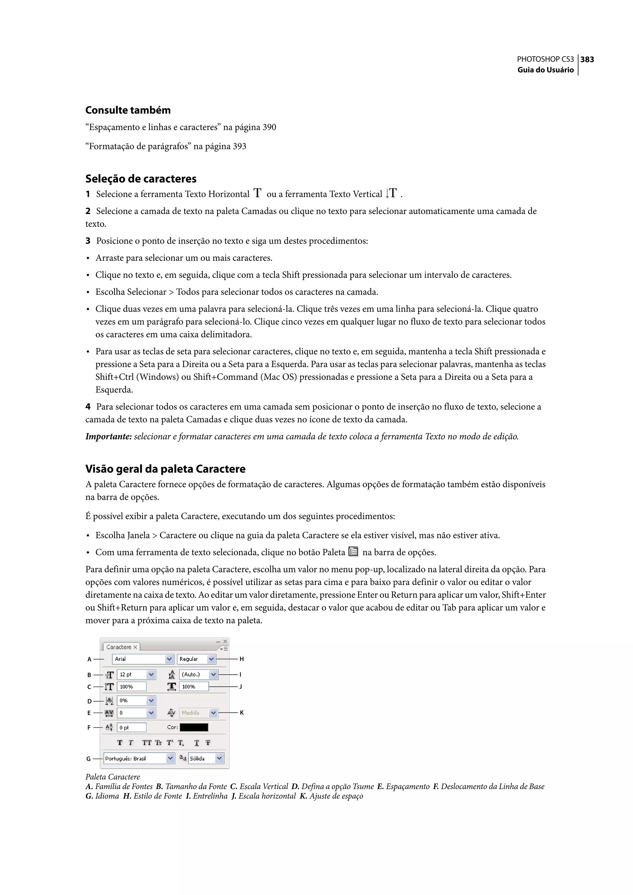 PHOTOSHOP CS3 383
                                                                                                                           Guia do Usuário




Consulte também
“Espaçamento e linhas e caracteres” na página 390

“Formatação de parágrafos” na página 393


Seleção de caracteres
1 Selecione a ferramenta Texto Horizontal          ou a ferramenta Texto Vertical        .
2 Selecione a camada de texto na paleta Camadas ou clique no texto para selecionar automaticamente uma camada de
texto.
3 Posicione o ponto de inserção no texto e siga um destes procedimentos:
• Arraste para selecionar um ou mais caracteres.
• Clique no texto e, em seguida, clique com a tecla Shift pressionada para selecionar um intervalo de caracteres.
• Escolha Selecionar > Todos para selecionar todos os caracteres na camada.
• Clique duas vezes em uma palavra para selecioná-la. Clique três vezes em uma linha para selecioná-la. Clique quatro
    vezes em um parágrafo para selecioná-lo. Clique cinco vezes em qualquer lugar no fluxo de texto para selecionar todos
    os caracteres em uma caixa delimitadora.
• Para usar as teclas de seta para selecionar caracteres, clique no texto e, em seguida, mantenha a tecla Shift pressionada e
    pressione a Seta para a Direita ou a Seta para a Esquerda. Para usar as teclas para selecionar palavras, mantenha as teclas
    Shift+Ctrl (Windows) ou Shift+Command (Mac OS) pressionadas e pressione a Seta para a Direita ou a Seta para a
    Esquerda.
4 Para selecionar todos os caracteres em uma camada sem posicionar o ponto de inserção no fluxo de texto, selecione a
camada de texto na paleta Camadas e clique duas vezes no ícone de texto da camada.
Importante: selecionar e formatar caracteres em uma camada de texto coloca a ferramenta Texto no modo de edição.


Visão geral da paleta Caractere
A paleta Caractere fornece opções de formatação de caracteres. Algumas opções de formatação também estão disponíveis
na barra de opções.

É possível exibir a paleta Caractere, executando um dos seguintes procedimentos:

• Escolha Janela > Caractere ou clique na guia da paleta Caractere se ela estiver visível, mas não estiver ativa.
• Com uma ferramenta de texto selecionada, clique no botão Paleta              na barra de opções.
Para definir uma opção na paleta Caractere, escolha um valor no menu pop-up, localizado na lateral direita da opção. Para
opções com valores numéricos, é possível utilizar as setas para cima e para baixo para definir o valor ou editar o valor
diretamente na caixa de texto. Ao editar um valor diretamente, pressione Enter ou Return para aplicar um valor, Shift+Enter
ou Shift+Return para aplicar um valor e, em seguida, destacar o valor que acabou de editar ou Tab para aplicar um valor e
mover para a próxima caixa de texto na paleta.


A                                           H

B                                           I
C                                          J

D
E                                           K

F



G

Paleta Caractere
A. Família de Fontes B. Tamanho da Fonte C. Escala Vertical D. Defina a opção Tsume E. Espaçamento F. Deslocamento da Linha de Base
G. Idioma H. Estilo de Fonte I. Entrelinha J. Escala horizontal K. Ajuste de espaço
 