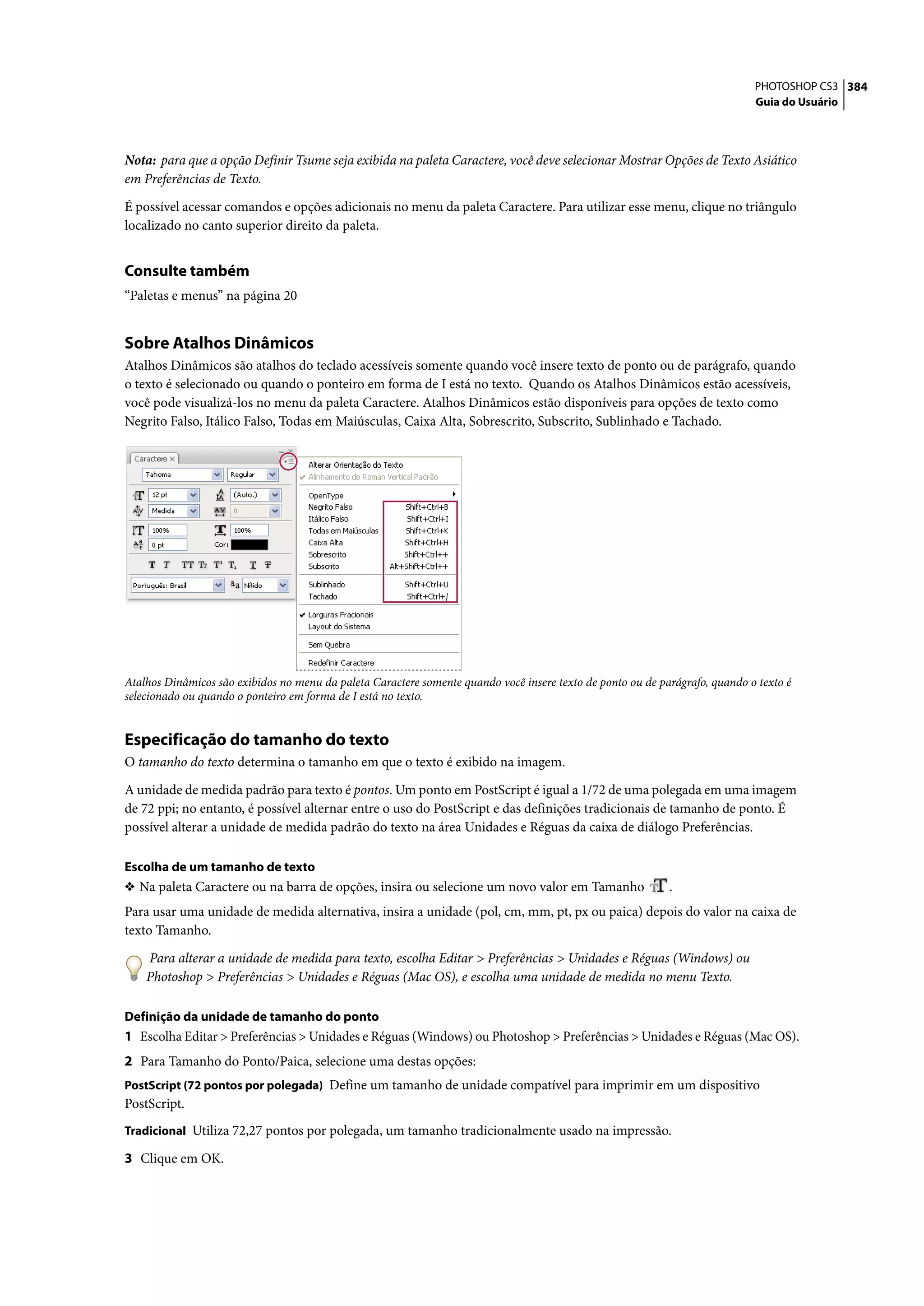 PHOTOSHOP CS3 384
                                                                                                                              Guia do Usuário




Nota: para que a opção Definir Tsume seja exibida na paleta Caractere, você deve selecionar Mostrar Opções de Texto Asiático
em Preferências de Texto.

É possível acessar comandos e opções adicionais no menu da paleta Caractere. Para utilizar esse menu, clique no triângulo
localizado no canto superior direito da paleta.


Consulte também
“Paletas e menus” na página 20


Sobre Atalhos Dinâmicos
Atalhos Dinâmicos são atalhos do teclado acessíveis somente quando você insere texto de ponto ou de parágrafo, quando
o texto é selecionado ou quando o ponteiro em forma de I está no texto. Quando os Atalhos Dinâmicos estão acessíveis,
você pode visualizá-los no menu da paleta Caractere. Atalhos Dinâmicos estão disponíveis para opções de texto como
Negrito Falso, Itálico Falso, Todas em Maiúsculas, Caixa Alta, Sobrescrito, Subscrito, Sublinhado e Tachado.




Atalhos Dinâmicos são exibidos no menu da paleta Caractere somente quando você insere texto de ponto ou de parágrafo, quando o texto é
selecionado ou quando o ponteiro em forma de I está no texto.


Especificação do tamanho do texto
O tamanho do texto determina o tamanho em que o texto é exibido na imagem.

A unidade de medida padrão para texto é pontos. Um ponto em PostScript é igual a 1/72 de uma polegada em uma imagem
de 72 ppi; no entanto, é possível alternar entre o uso do PostScript e das definições tradicionais de tamanho de ponto. É
possível alterar a unidade de medida padrão do texto na área Unidades e Réguas da caixa de diálogo Preferências.

Escolha de um tamanho de texto
❖ Na paleta Caractere ou na barra de opções, insira ou selecione um novo valor em Tamanho                    .
Para usar uma unidade de medida alternativa, insira a unidade (pol, cm, mm, pt, px ou paica) depois do valor na caixa de
texto Tamanho.

    Para alterar a unidade de medida para texto, escolha Editar > Preferências > Unidades e Réguas (Windows) ou
    Photoshop > Preferências > Unidades e Réguas (Mac OS), e escolha uma unidade de medida no menu Texto.

Definição da unidade de tamanho do ponto
1 Escolha Editar > Preferências > Unidades e Réguas (Windows) ou Photoshop > Preferências > Unidades e Réguas (Mac OS).
2 Para Tamanho do Ponto/Paica, selecione uma destas opções:
PostScript (72 pontos por polegada) Define um tamanho de unidade compatível para imprimir em um dispositivo
PostScript.
Tradicional Utiliza 72,27 pontos por polegada, um tamanho tradicionalmente usado na impressão.

3 Clique em OK.
 