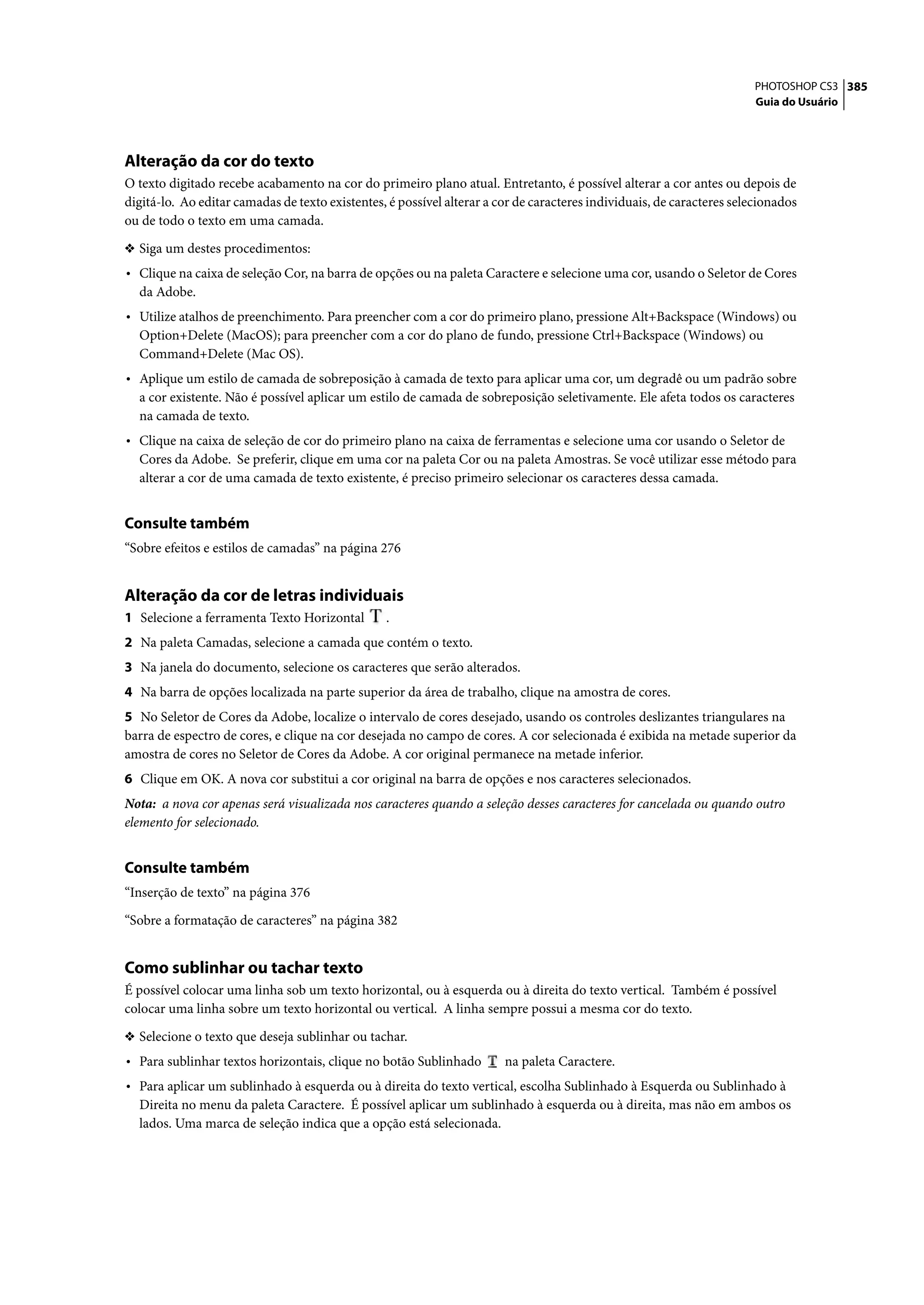 PHOTOSHOP CS3 385
                                                                                                                        Guia do Usuário




Alteração da cor do texto
O texto digitado recebe acabamento na cor do primeiro plano atual. Entretanto, é possível alterar a cor antes ou depois de
digitá-lo. Ao editar camadas de texto existentes, é possível alterar a cor de caracteres individuais, de caracteres selecionados
ou de todo o texto em uma camada.

❖ Siga um destes procedimentos:
• Clique na caixa de seleção Cor, na barra de opções ou na paleta Caractere e selecione uma cor, usando o Seletor de Cores
  da Adobe.
• Utilize atalhos de preenchimento. Para preencher com a cor do primeiro plano, pressione Alt+Backspace (Windows) ou
  Option+Delete (MacOS); para preencher com a cor do plano de fundo, pressione Ctrl+Backspace (Windows) ou
  Command+Delete (Mac OS).
• Aplique um estilo de camada de sobreposição à camada de texto para aplicar uma cor, um degradê ou um padrão sobre
  a cor existente. Não é possível aplicar um estilo de camada de sobreposição seletivamente. Ele afeta todos os caracteres
  na camada de texto.
• Clique na caixa de seleção de cor do primeiro plano na caixa de ferramentas e selecione uma cor usando o Seletor de
  Cores da Adobe. Se preferir, clique em uma cor na paleta Cor ou na paleta Amostras. Se você utilizar esse método para
  alterar a cor de uma camada de texto existente, é preciso primeiro selecionar os caracteres dessa camada.


Consulte também
“Sobre efeitos e estilos de camadas” na página 276


Alteração da cor de letras individuais
1 Selecione a ferramenta Texto Horizontal        .
2 Na paleta Camadas, selecione a camada que contém o texto.
3 Na janela do documento, selecione os caracteres que serão alterados.
4 Na barra de opções localizada na parte superior da área de trabalho, clique na amostra de cores.
5 No Seletor de Cores da Adobe, localize o intervalo de cores desejado, usando os controles deslizantes triangulares na
barra de espectro de cores, e clique na cor desejada no campo de cores. A cor selecionada é exibida na metade superior da
amostra de cores no Seletor de Cores da Adobe. A cor original permanece na metade inferior.
6 Clique em OK. A nova cor substitui a cor original na barra de opções e nos caracteres selecionados.
Nota: a nova cor apenas será visualizada nos caracteres quando a seleção desses caracteres for cancelada ou quando outro
elemento for selecionado.


Consulte também
“Inserção de texto” na página 376

“Sobre a formatação de caracteres” na página 382


Como sublinhar ou tachar texto
É possível colocar uma linha sob um texto horizontal, ou à esquerda ou à direita do texto vertical. Também é possível
colocar uma linha sobre um texto horizontal ou vertical. A linha sempre possui a mesma cor do texto.

❖ Selecione o texto que deseja sublinhar ou tachar.
• Para sublinhar textos horizontais, clique no botão Sublinhado         na paleta Caractere.
• Para aplicar um sublinhado à esquerda ou à direita do texto vertical, escolha Sublinhado à Esquerda ou Sublinhado à
  Direita no menu da paleta Caractere. É possível aplicar um sublinhado à esquerda ou à direita, mas não em ambos os
  lados. Uma marca de seleção indica que a opção está selecionada.
 