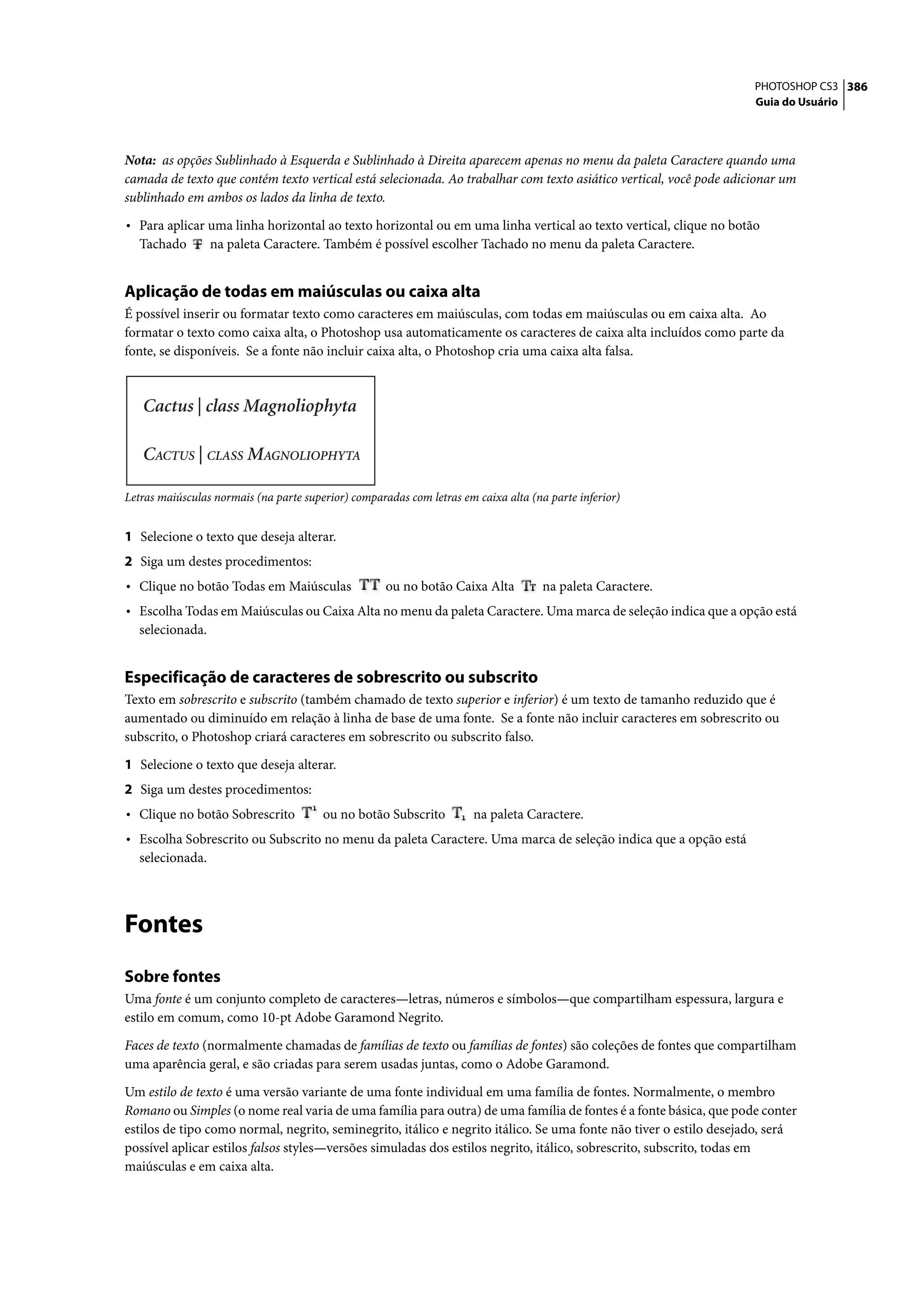 PHOTOSHOP CS3 386
                                                                                                                    Guia do Usuário




Nota: as opções Sublinhado à Esquerda e Sublinhado à Direita aparecem apenas no menu da paleta Caractere quando uma
camada de texto que contém texto vertical está selecionada. Ao trabalhar com texto asiático vertical, você pode adicionar um
sublinhado em ambos os lados da linha de texto.

• Para aplicar uma linha horizontal ao texto horizontal ou em uma linha vertical ao texto vertical, clique no botão
   Tachado        na paleta Caractere. Também é possível escolher Tachado no menu da paleta Caractere.


Aplicação de todas em maiúsculas ou caixa alta
É possível inserir ou formatar texto como caracteres em maiúsculas, com todas em maiúsculas ou em caixa alta. Ao
formatar o texto como caixa alta, o Photoshop usa automaticamente os caracteres de caixa alta incluídos como parte da
fonte, se disponíveis. Se a fonte não incluir caixa alta, o Photoshop cria uma caixa alta falsa.




Letras maiúsculas normais (na parte superior) comparadas com letras em caixa alta (na parte inferior)


1 Selecione o texto que deseja alterar.
2 Siga um destes procedimentos:
• Clique no botão Todas em Maiúsculas                ou no botão Caixa Alta          na paleta Caractere.
• Escolha Todas em Maiúsculas ou Caixa Alta no menu da paleta Caractere. Uma marca de seleção indica que a opção está
   selecionada.


Especificação de caracteres de sobrescrito ou subscrito
Texto em sobrescrito e subscrito (também chamado de texto superior e inferior) é um texto de tamanho reduzido que é
aumentado ou diminuído em relação à linha de base de uma fonte. Se a fonte não incluir caracteres em sobrescrito ou
subscrito, o Photoshop criará caracteres em sobrescrito ou subscrito falso.

1 Selecione o texto que deseja alterar.
2 Siga um destes procedimentos:
• Clique no botão Sobrescrito           ou no botão Subscrito          na paleta Caractere.
• Escolha Sobrescrito ou Subscrito no menu da paleta Caractere. Uma marca de seleção indica que a opção está
   selecionada.




Fontes
Sobre fontes
Uma fonte é um conjunto completo de caracteres—letras, números e símbolos—que compartilham espessura, largura e
estilo em comum, como 10-pt Adobe Garamond Negrito.

Faces de texto (normalmente chamadas de famílias de texto ou famílias de fontes) são coleções de fontes que compartilham
uma aparência geral, e são criadas para serem usadas juntas, como o Adobe Garamond.

Um estilo de texto é uma versão variante de uma fonte individual em uma família de fontes. Normalmente, o membro
Romano ou Simples (o nome real varia de uma família para outra) de uma família de fontes é a fonte básica, que pode conter
estilos de tipo como normal, negrito, seminegrito, itálico e negrito itálico. Se uma fonte não tiver o estilo desejado, será
possível aplicar estilos falsos styles—versões simuladas dos estilos negrito, itálico, sobrescrito, subscrito, todas em
maiúsculas e em caixa alta.
 