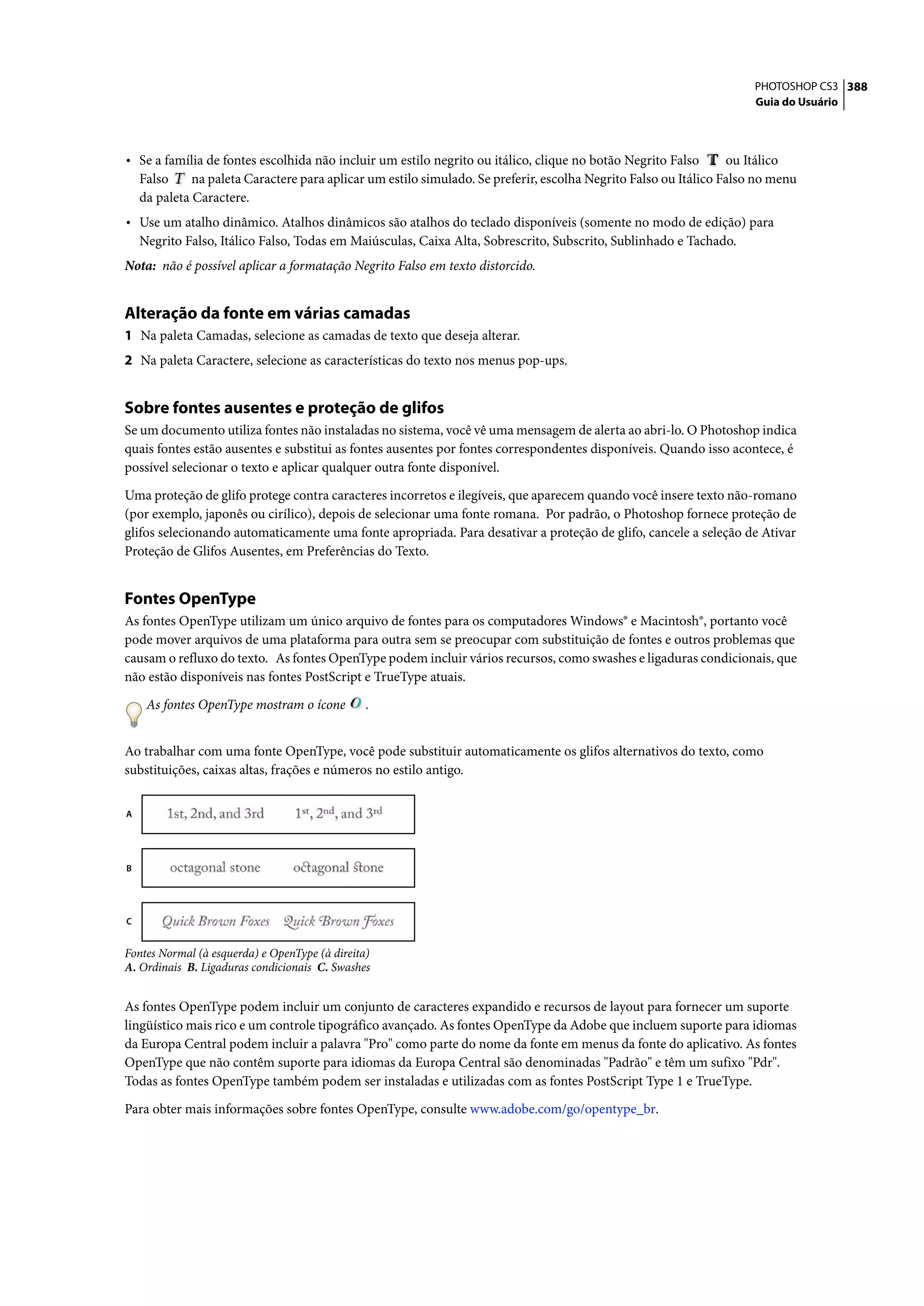 PHOTOSHOP CS3 388
                                                                                                                      Guia do Usuário




• Se a família de fontes escolhida não incluir um estilo negrito ou itálico, clique no botão Negrito Falso        ou Itálico
    Falso     na paleta Caractere para aplicar um estilo simulado. Se preferir, escolha Negrito Falso ou Itálico Falso no menu
    da paleta Caractere.
• Use um atalho dinâmico. Atalhos dinâmicos são atalhos do teclado disponíveis (somente no modo de edição) para
    Negrito Falso, Itálico Falso, Todas em Maiúsculas, Caixa Alta, Sobrescrito, Subscrito, Sublinhado e Tachado.
Nota: não é possível aplicar a formatação Negrito Falso em texto distorcido.


Alteração da fonte em várias camadas
1 Na paleta Camadas, selecione as camadas de texto que deseja alterar.
2 Na paleta Caractere, selecione as características do texto nos menus pop-ups.


Sobre fontes ausentes e proteção de glifos
Se um documento utiliza fontes não instaladas no sistema, você vê uma mensagem de alerta ao abri-lo. O Photoshop indica
quais fontes estão ausentes e substitui as fontes ausentes por fontes correspondentes disponíveis. Quando isso acontece, é
possível selecionar o texto e aplicar qualquer outra fonte disponível.

Uma proteção de glifo protege contra caracteres incorretos e ilegíveis, que aparecem quando você insere texto não-romano
(por exemplo, japonês ou cirílico), depois de selecionar uma fonte romana. Por padrão, o Photoshop fornece proteção de
glifos selecionando automaticamente uma fonte apropriada. Para desativar a proteção de glifo, cancele a seleção de Ativar
Proteção de Glifos Ausentes, em Preferências do Texto.


Fontes OpenType
As fontes OpenType utilizam um único arquivo de fontes para os computadores Windows® e Macintosh®, portanto você
pode mover arquivos de uma plataforma para outra sem se preocupar com substituição de fontes e outros problemas que
causam o refluxo do texto. As fontes OpenType podem incluir vários recursos, como swashes e ligaduras condicionais, que
não estão disponíveis nas fontes PostScript e TrueType atuais.

     As fontes OpenType mostram o ícone         .


Ao trabalhar com uma fonte OpenType, você pode substituir automaticamente os glifos alternativos do texto, como
substituições, caixas altas, frações e números no estilo antigo.


A




B




C


Fontes Normal (à esquerda) e OpenType (à direita)
A. Ordinais B. Ligaduras condicionais C. Swashes


As fontes OpenType podem incluir um conjunto de caracteres expandido e recursos de layout para fornecer um suporte
lingüístico mais rico e um controle tipográfico avançado. As fontes OpenType da Adobe que incluem suporte para idiomas
da Europa Central podem incluir a palavra "Pro" como parte do nome da fonte em menus da fonte do aplicativo. As fontes
OpenType que não contêm suporte para idiomas da Europa Central são denominadas "Padrão" e têm um sufixo "Pdr".
Todas as fontes OpenType também podem ser instaladas e utilizadas com as fontes PostScript Type 1 e TrueType.

Para obter mais informações sobre fontes OpenType, consulte www.adobe.com/go/opentype_br.
 