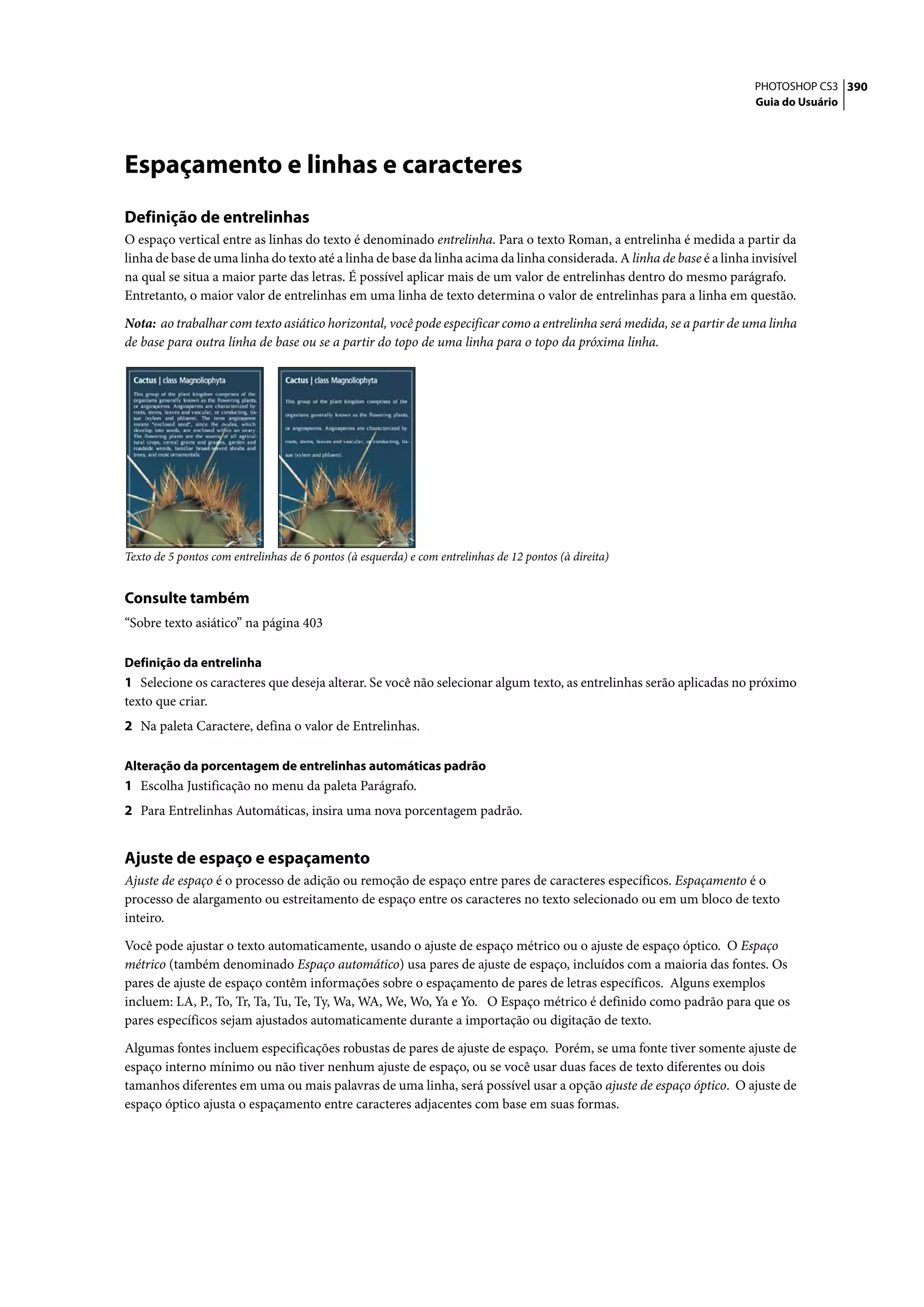 PHOTOSHOP CS3 390
                                                                                                                       Guia do Usuário




Espaçamento e linhas e caracteres
Definição de entrelinhas
O espaço vertical entre as linhas do texto é denominado entrelinha. Para o texto Roman, a entrelinha é medida a partir da
linha de base de uma linha do texto até a linha de base da linha acima da linha considerada. A linha de base é a linha invisível
na qual se situa a maior parte das letras. É possível aplicar mais de um valor de entrelinhas dentro do mesmo parágrafo.
Entretanto, o maior valor de entrelinhas em uma linha de texto determina o valor de entrelinhas para a linha em questão.

Nota: ao trabalhar com texto asiático horizontal, você pode especificar como a entrelinha será medida, se a partir de uma linha
de base para outra linha de base ou se a partir do topo de uma linha para o topo da próxima linha.




Texto de 5 pontos com entrelinhas de 6 pontos (à esquerda) e com entrelinhas de 12 pontos (à direita)


Consulte também
“Sobre texto asiático” na página 403

Definição da entrelinha
1 Selecione os caracteres que deseja alterar. Se você não selecionar algum texto, as entrelinhas serão aplicadas no próximo
texto que criar.
2 Na paleta Caractere, defina o valor de Entrelinhas.

Alteração da porcentagem de entrelinhas automáticas padrão
1 Escolha Justificação no menu da paleta Parágrafo.
2 Para Entrelinhas Automáticas, insira uma nova porcentagem padrão.


Ajuste de espaço e espaçamento
Ajuste de espaço é o processo de adição ou remoção de espaço entre pares de caracteres específicos. Espaçamento é o
processo de alargamento ou estreitamento de espaço entre os caracteres no texto selecionado ou em um bloco de texto
inteiro.

Você pode ajustar o texto automaticamente, usando o ajuste de espaço métrico ou o ajuste de espaço óptico. O Espaço
métrico (também denominado Espaço automático) usa pares de ajuste de espaço, incluídos com a maioria das fontes. Os
pares de ajuste de espaço contêm informações sobre o espaçamento de pares de letras específicos. Alguns exemplos
incluem: LA, P., To, Tr, Ta, Tu, Te, Ty, Wa, WA, We, Wo, Ya e Yo. O Espaço métrico é definido como padrão para que os
pares específicos sejam ajustados automaticamente durante a importação ou digitação de texto.

Algumas fontes incluem especificações robustas de pares de ajuste de espaço. Porém, se uma fonte tiver somente ajuste de
espaço interno mínimo ou não tiver nenhum ajuste de espaço, ou se você usar duas faces de texto diferentes ou dois
tamanhos diferentes em uma ou mais palavras de uma linha, será possível usar a opção ajuste de espaço óptico. O ajuste de
espaço óptico ajusta o espaçamento entre caracteres adjacentes com base em suas formas.
 