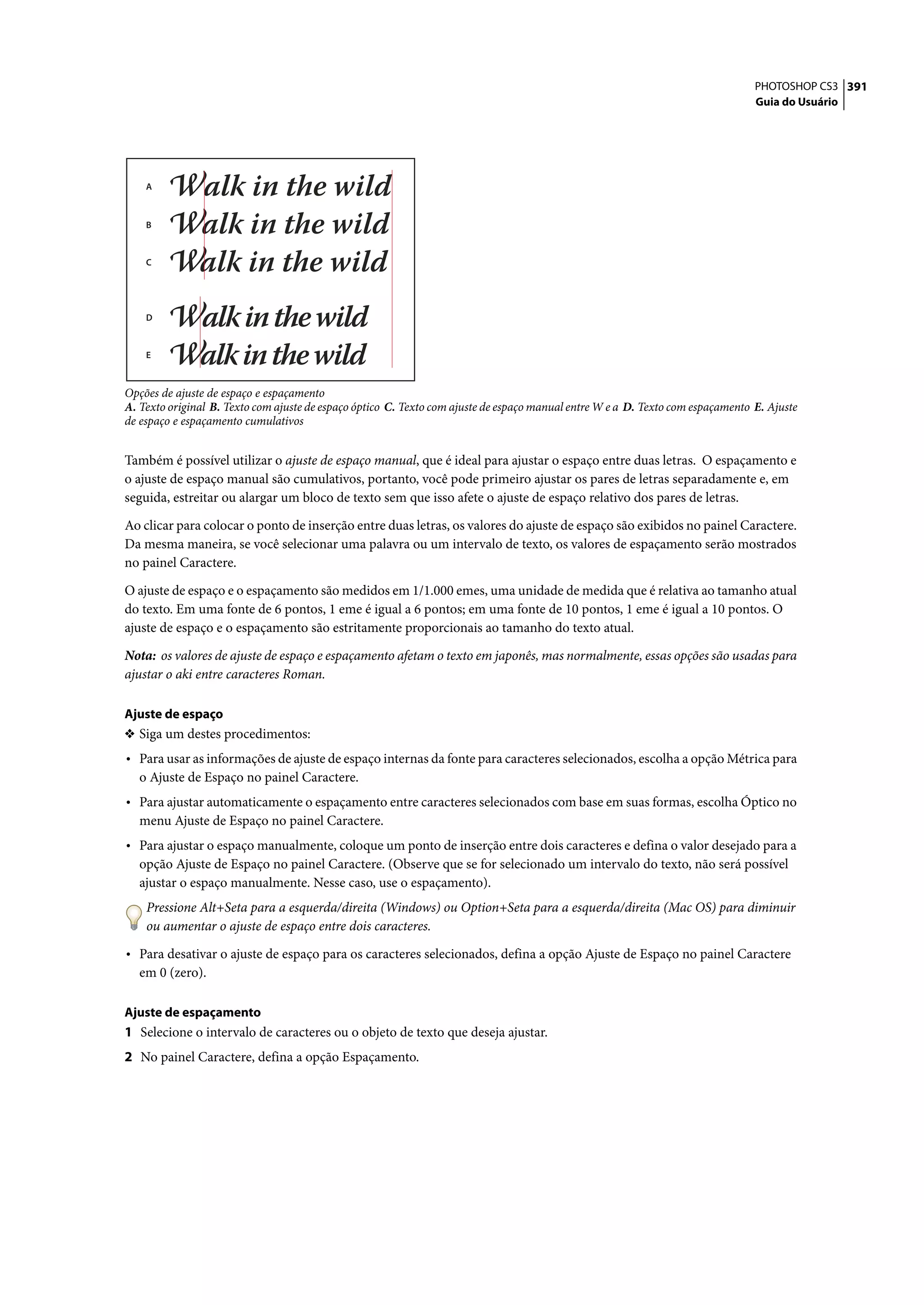 PHOTOSHOP CS3 391
                                                                                                                                 Guia do Usuário




    A



    B



    C




    D



    E



Opções de ajuste de espaço e espaçamento
A. Texto original B. Texto com ajuste de espaço óptico C. Texto com ajuste de espaço manual entre W e a D. Texto com espaçamento E. Ajuste
de espaço e espaçamento cumulativos


Também é possível utilizar o ajuste de espaço manual, que é ideal para ajustar o espaço entre duas letras. O espaçamento e
o ajuste de espaço manual são cumulativos, portanto, você pode primeiro ajustar os pares de letras separadamente e, em
seguida, estreitar ou alargar um bloco de texto sem que isso afete o ajuste de espaço relativo dos pares de letras.
Ao clicar para colocar o ponto de inserção entre duas letras, os valores do ajuste de espaço são exibidos no painel Caractere.
Da mesma maneira, se você selecionar uma palavra ou um intervalo de texto, os valores de espaçamento serão mostrados
no painel Caractere.

O ajuste de espaço e o espaçamento são medidos em 1/1.000 emes, uma unidade de medida que é relativa ao tamanho atual
do texto. Em uma fonte de 6 pontos, 1 eme é igual a 6 pontos; em uma fonte de 10 pontos, 1 eme é igual a 10 pontos. O
ajuste de espaço e o espaçamento são estritamente proporcionais ao tamanho do texto atual.

Nota: os valores de ajuste de espaço e espaçamento afetam o texto em japonês, mas normalmente, essas opções são usadas para
ajustar o aki entre caracteres Roman.

Ajuste de espaço
❖ Siga um destes procedimentos:
• Para usar as informações de ajuste de espaço internas da fonte para caracteres selecionados, escolha a opção Métrica para
   o Ajuste de Espaço no painel Caractere.
• Para ajustar automaticamente o espaçamento entre caracteres selecionados com base em suas formas, escolha Óptico no
   menu Ajuste de Espaço no painel Caractere.
• Para ajustar o espaço manualmente, coloque um ponto de inserção entre dois caracteres e defina o valor desejado para a
   opção Ajuste de Espaço no painel Caractere. (Observe que se for selecionado um intervalo do texto, não será possível
   ajustar o espaço manualmente. Nesse caso, use o espaçamento).
    Pressione Alt+Seta para a esquerda/direita (Windows) ou Option+Seta para a esquerda/direita (Mac OS) para diminuir
    ou aumentar o ajuste de espaço entre dois caracteres.

• Para desativar o ajuste de espaço para os caracteres selecionados, defina a opção Ajuste de Espaço no painel Caractere
   em 0 (zero).

Ajuste de espaçamento
1 Selecione o intervalo de caracteres ou o objeto de texto que deseja ajustar.
2 No painel Caractere, defina a opção Espaçamento.
 