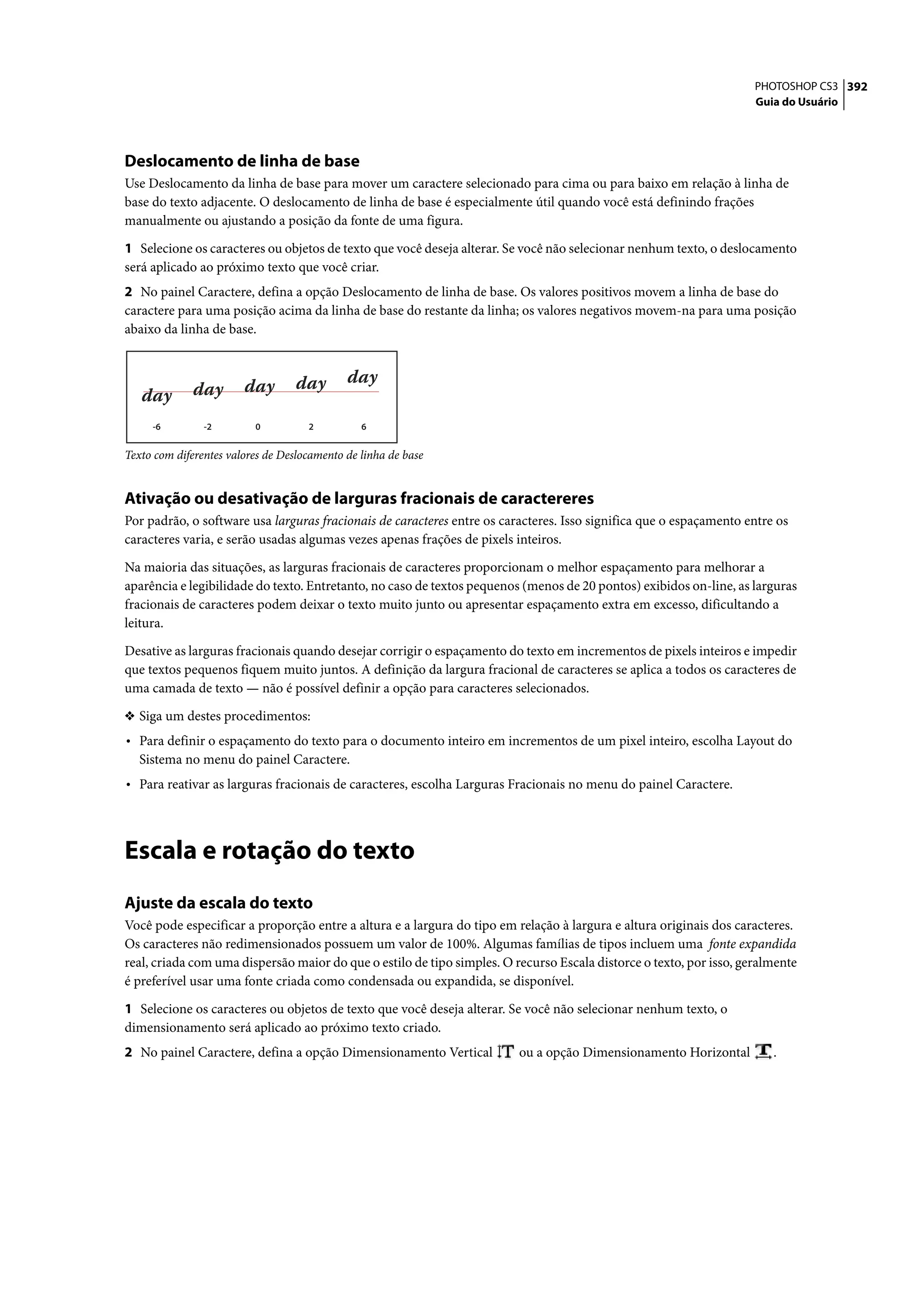 PHOTOSHOP CS3 392
                                                                                                                     Guia do Usuário




Deslocamento de linha de base
Use Deslocamento da linha de base para mover um caractere selecionado para cima ou para baixo em relação à linha de
base do texto adjacente. O deslocamento de linha de base é especialmente útil quando você está definindo frações
manualmente ou ajustando a posição da fonte de uma figura.

1 Selecione os caracteres ou objetos de texto que você deseja alterar. Se você não selecionar nenhum texto, o deslocamento
será aplicado ao próximo texto que você criar.
2 No painel Caractere, defina a opção Deslocamento de linha de base. Os valores positivos movem a linha de base do
caractere para uma posição acima da linha de base do restante da linha; os valores negativos movem-na para uma posição
abaixo da linha de base.




     -6         -2        0          2          6


Texto com diferentes valores de Deslocamento de linha de base


Ativação ou desativação de larguras fracionais de caractereres
Por padrão, o software usa larguras fracionais de caracteres entre os caracteres. Isso significa que o espaçamento entre os
caracteres varia, e serão usadas algumas vezes apenas frações de pixels inteiros.

Na maioria das situações, as larguras fracionais de caracteres proporcionam o melhor espaçamento para melhorar a
aparência e legibilidade do texto. Entretanto, no caso de textos pequenos (menos de 20 pontos) exibidos on-line, as larguras
fracionais de caracteres podem deixar o texto muito junto ou apresentar espaçamento extra em excesso, dificultando a
leitura.

Desative as larguras fracionais quando desejar corrigir o espaçamento do texto em incrementos de pixels inteiros e impedir
que textos pequenos fiquem muito juntos. A definição da largura fracional de caracteres se aplica a todos os caracteres de
uma camada de texto — não é possível definir a opção para caracteres selecionados.

❖ Siga um destes procedimentos:
• Para definir o espaçamento do texto para o documento inteiro em incrementos de um pixel inteiro, escolha Layout do
   Sistema no menu do painel Caractere.
• Para reativar as larguras fracionais de caracteres, escolha Larguras Fracionais no menu do painel Caractere.



Escala e rotação do texto
Ajuste da escala do texto
Você pode especificar a proporção entre a altura e a largura do tipo em relação à largura e altura originais dos caracteres.
Os caracteres não redimensionados possuem um valor de 100%. Algumas famílias de tipos incluem uma fonte expandida
real, criada com uma dispersão maior do que o estilo de tipo simples. O recurso Escala distorce o texto, por isso, geralmente
é preferível usar uma fonte criada como condensada ou expandida, se disponível.

1 Selecione os caracteres ou objetos de texto que você deseja alterar. Se você não selecionar nenhum texto, o
dimensionamento será aplicado ao próximo texto criado.
2 No painel Caractere, defina a opção Dimensionamento Vertical           ou a opção Dimensionamento Horizontal          .
 