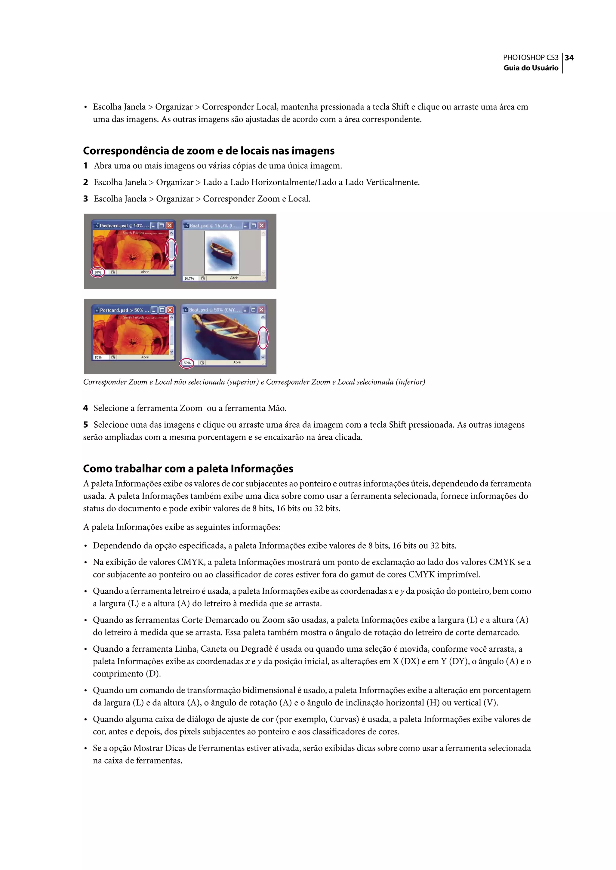 PHOTOSHOP CS3 34
                                                                                                                     Guia do Usuário




• Escolha Janela > Organizar > Corresponder Local, mantenha pressionada a tecla Shift e clique ou arraste uma área em
  uma das imagens. As outras imagens são ajustadas de acordo com a área correspondente.


Correspondência de zoom e de locais nas imagens
1 Abra uma ou mais imagens ou várias cópias de uma única imagem.
2 Escolha Janela > Organizar > Lado a Lado Horizontalmente/Lado a Lado Verticalmente.
3 Escolha Janela > Organizar > Corresponder Zoom e Local.




Corresponder Zoom e Local não selecionada (superior) e Corresponder Zoom e Local selecionada (inferior)


4 Selecione a ferramenta Zoom ou a ferramenta Mão.
5 Selecione uma das imagens e clique ou arraste uma área da imagem com a tecla Shift pressionada. As outras imagens
serão ampliadas com a mesma porcentagem e se encaixarão na área clicada.


Como trabalhar com a paleta Informações
A paleta Informações exibe os valores de cor subjacentes ao ponteiro e outras informações úteis, dependendo da ferramenta
usada. A paleta Informações também exibe uma dica sobre como usar a ferramenta selecionada, fornece informações do
status do documento e pode exibir valores de 8 bits, 16 bits ou 32 bits.

A paleta Informações exibe as seguintes informações:

• Dependendo da opção especificada, a paleta Informações exibe valores de 8 bits, 16 bits ou 32 bits.
• Na exibição de valores CMYK, a paleta Informações mostrará um ponto de exclamação ao lado dos valores CMYK se a
  cor subjacente ao ponteiro ou ao classificador de cores estiver fora do gamut de cores CMYK imprimível.
• Quando a ferramenta letreiro é usada, a paleta Informações exibe as coordenadas x e y da posição do ponteiro, bem como
  a largura (L) e a altura (A) do letreiro à medida que se arrasta.
• Quando as ferramentas Corte Demarcado ou Zoom são usadas, a paleta Informações exibe a largura (L) e a altura (A)
  do letreiro à medida que se arrasta. Essa paleta também mostra o ângulo de rotação do letreiro de corte demarcado.
• Quando a ferramenta Linha, Caneta ou Degradê é usada ou quando uma seleção é movida, conforme você arrasta, a
  paleta Informações exibe as coordenadas x e y da posição inicial, as alterações em X (DX) e em Y (DY), o ângulo (A) e o
  comprimento (D).
• Quando um comando de transformação bidimensional é usado, a paleta Informações exibe a alteração em porcentagem
  da largura (L) e da altura (A), o ângulo de rotação (A) e o ângulo de inclinação horizontal (H) ou vertical (V).
• Quando alguma caixa de diálogo de ajuste de cor (por exemplo, Curvas) é usada, a paleta Informações exibe valores de
  cor, antes e depois, dos pixels subjacentes ao ponteiro e aos classificadores de cores.
• Se a opção Mostrar Dicas de Ferramentas estiver ativada, serão exibidas dicas sobre como usar a ferramenta selecionada
  na caixa de ferramentas.
 