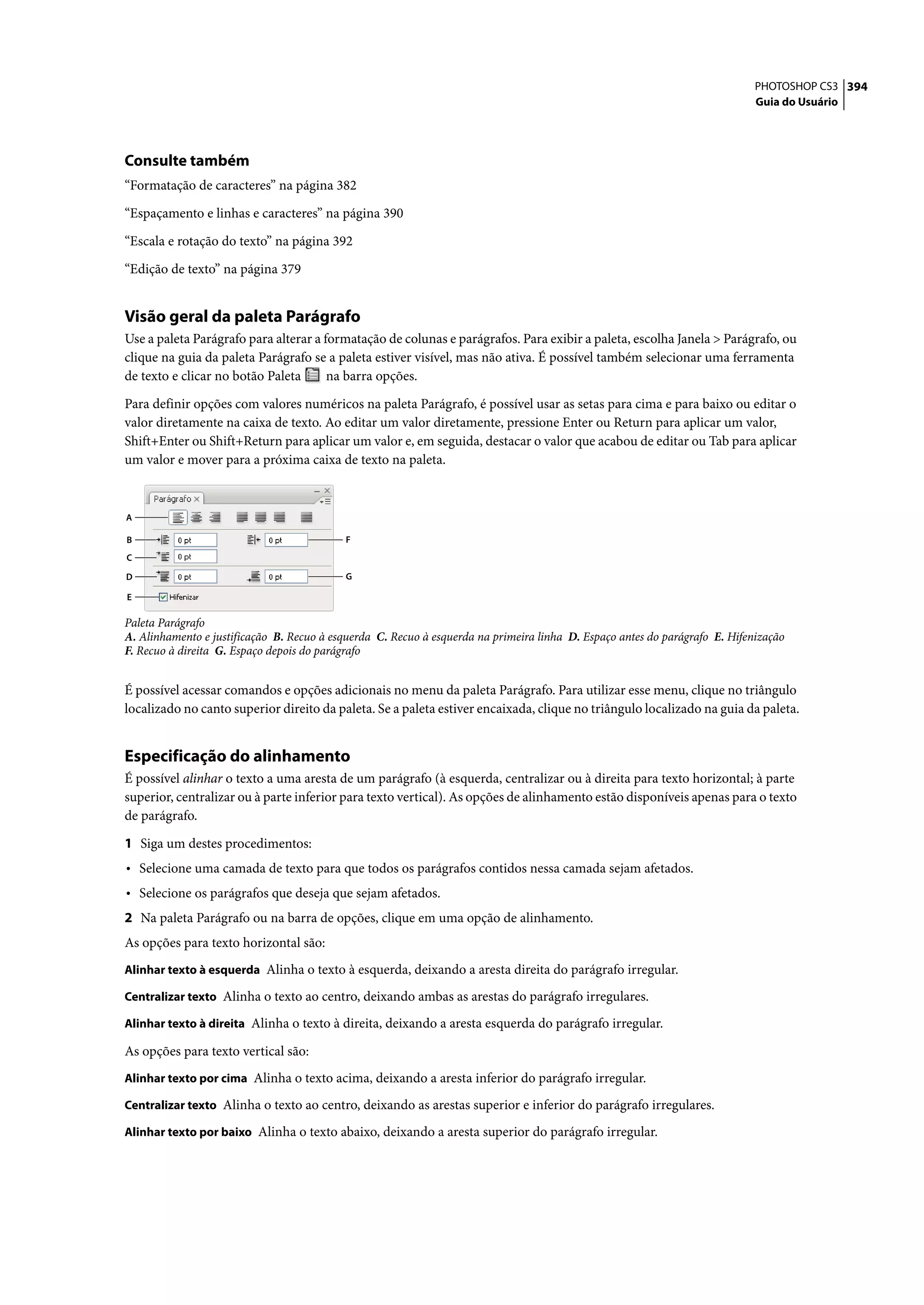 PHOTOSHOP CS3 394
                                                                                                                             Guia do Usuário




Consulte também
“Formatação de caracteres” na página 382

“Espaçamento e linhas e caracteres” na página 390

“Escala e rotação do texto” na página 392

“Edição de texto” na página 379


Visão geral da paleta Parágrafo
Use a paleta Parágrafo para alterar a formatação de colunas e parágrafos. Para exibir a paleta, escolha Janela > Parágrafo, ou
clique na guia da paleta Parágrafo se a paleta estiver visível, mas não ativa. É possível também selecionar uma ferramenta
de texto e clicar no botão Paleta      na barra opções.

Para definir opções com valores numéricos na paleta Parágrafo, é possível usar as setas para cima e para baixo ou editar o
valor diretamente na caixa de texto. Ao editar um valor diretamente, pressione Enter ou Return para aplicar um valor,
Shift+Enter ou Shift+Return para aplicar um valor e, em seguida, destacar o valor que acabou de editar ou Tab para aplicar
um valor e mover para a próxima caixa de texto na paleta.



A

B                                          F
C

D                                          G

E

Paleta Parágrafo
A. Alinhamento e justificação B. Recuo à esquerda C. Recuo à esquerda na primeira linha D. Espaço antes do parágrafo E. Hifenização
F. Recuo à direita G. Espaço depois do parágrafo


É possível acessar comandos e opções adicionais no menu da paleta Parágrafo. Para utilizar esse menu, clique no triângulo
localizado no canto superior direito da paleta. Se a paleta estiver encaixada, clique no triângulo localizado na guia da paleta.


Especificação do alinhamento
É possível alinhar o texto a uma aresta de um parágrafo (à esquerda, centralizar ou à direita para texto horizontal; à parte
superior, centralizar ou à parte inferior para texto vertical). As opções de alinhamento estão disponíveis apenas para o texto
de parágrafo.

1 Siga um destes procedimentos:
• Selecione uma camada de texto para que todos os parágrafos contidos nessa camada sejam afetados.
• Selecione os parágrafos que deseja que sejam afetados.
2 Na paleta Parágrafo ou na barra de opções, clique em uma opção de alinhamento.
As opções para texto horizontal são:
Alinhar texto à esquerda Alinha o texto à esquerda, deixando a aresta direita do parágrafo irregular.

Centralizar texto Alinha o texto ao centro, deixando ambas as arestas do parágrafo irregulares.

Alinhar texto à direita Alinha o texto à direita, deixando a aresta esquerda do parágrafo irregular.

As opções para texto vertical são:
Alinhar texto por cima Alinha o texto acima, deixando a aresta inferior do parágrafo irregular.

Centralizar texto Alinha o texto ao centro, deixando as arestas superior e inferior do parágrafo irregulares.

Alinhar texto por baixo Alinha o texto abaixo, deixando a aresta superior do parágrafo irregular.
 
