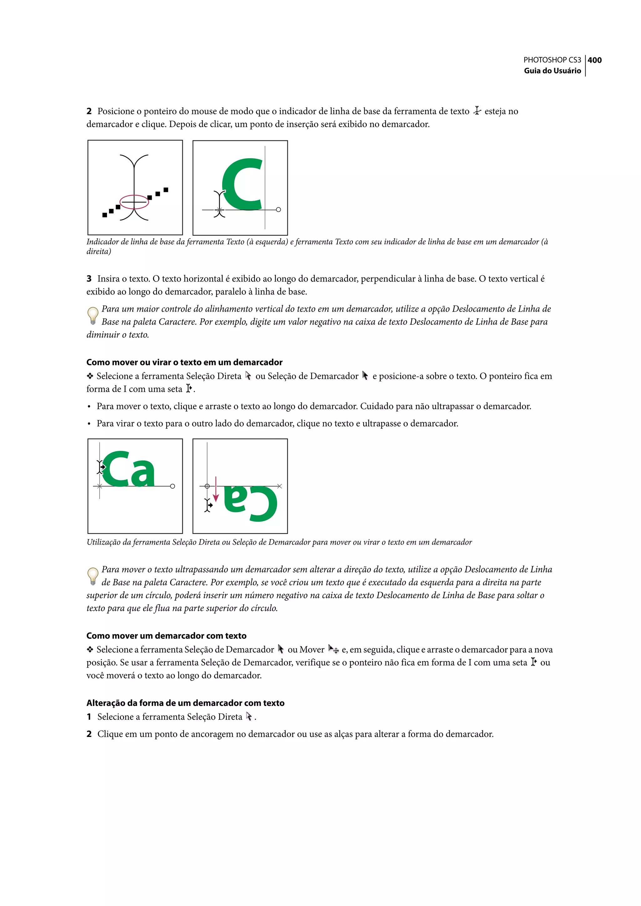 PHOTOSHOP CS3 400
                                                                                                                              Guia do Usuário




2 Posicione o ponteiro do mouse de modo que o indicador de linha de base da ferramenta de texto                   esteja no
demarcador e clique. Depois de clicar, um ponto de inserção será exibido no demarcador.




                                      C
Indicador de linha de base da ferramenta Texto (à esquerda) e ferramenta Texto com seu indicador de linha de base em um demarcador (à
direita)


3 Insira o texto. O texto horizontal é exibido ao longo do demarcador, perpendicular à linha de base. O texto vertical é
exibido ao longo do demarcador, paralelo à linha de base.
   Para um maior controle do alinhamento vertical do texto em um demarcador, utilize a opção Deslocamento de Linha de
   Base na paleta Caractere. Por exemplo, digite um valor negativo na caixa de texto Deslocamento de Linha de Base para
diminuir o texto.

Como mover ou virar o texto em um demarcador
❖ Selecione a ferramenta Seleção Direta         ou Seleção de Demarcador          e posicione-a sobre o texto. O ponteiro fica em
forma de I com uma seta .
• Para mover o texto, clique e arraste o texto ao longo do demarcador. Cuidado para não ultrapassar o demarcador.
• Para virar o texto para o outro lado do demarcador, clique no texto e ultrapasse o demarcador.




   Ca                                 Ca
Utilização da ferramenta Seleção Direta ou Seleção de Demarcador para mover ou virar o texto em um demarcador


    Para mover o texto ultrapassando um demarcador sem alterar a direção do texto, utilize a opção Deslocamento de Linha
    de Base na paleta Caractere. Por exemplo, se você criou um texto que é executado da esquerda para a direita na parte
superior de um círculo, poderá inserir um número negativo na caixa de texto Deslocamento de Linha de Base para soltar o
texto para que ele flua na parte superior do círculo.

Como mover um demarcador com texto
❖ Selecione a ferramenta Seleção de Demarcador ou Mover           e, em seguida, clique e arraste o demarcador para a nova
posição. Se usar a ferramenta Seleção de Demarcador, verifique se o ponteiro não fica em forma de I com uma seta ou
você moverá o texto ao longo do demarcador.

Alteração da forma de um demarcador com texto
1 Selecione a ferramenta Seleção Direta         .
2 Clique em um ponto de ancoragem no demarcador ou use as alças para alterar a forma do demarcador.
 