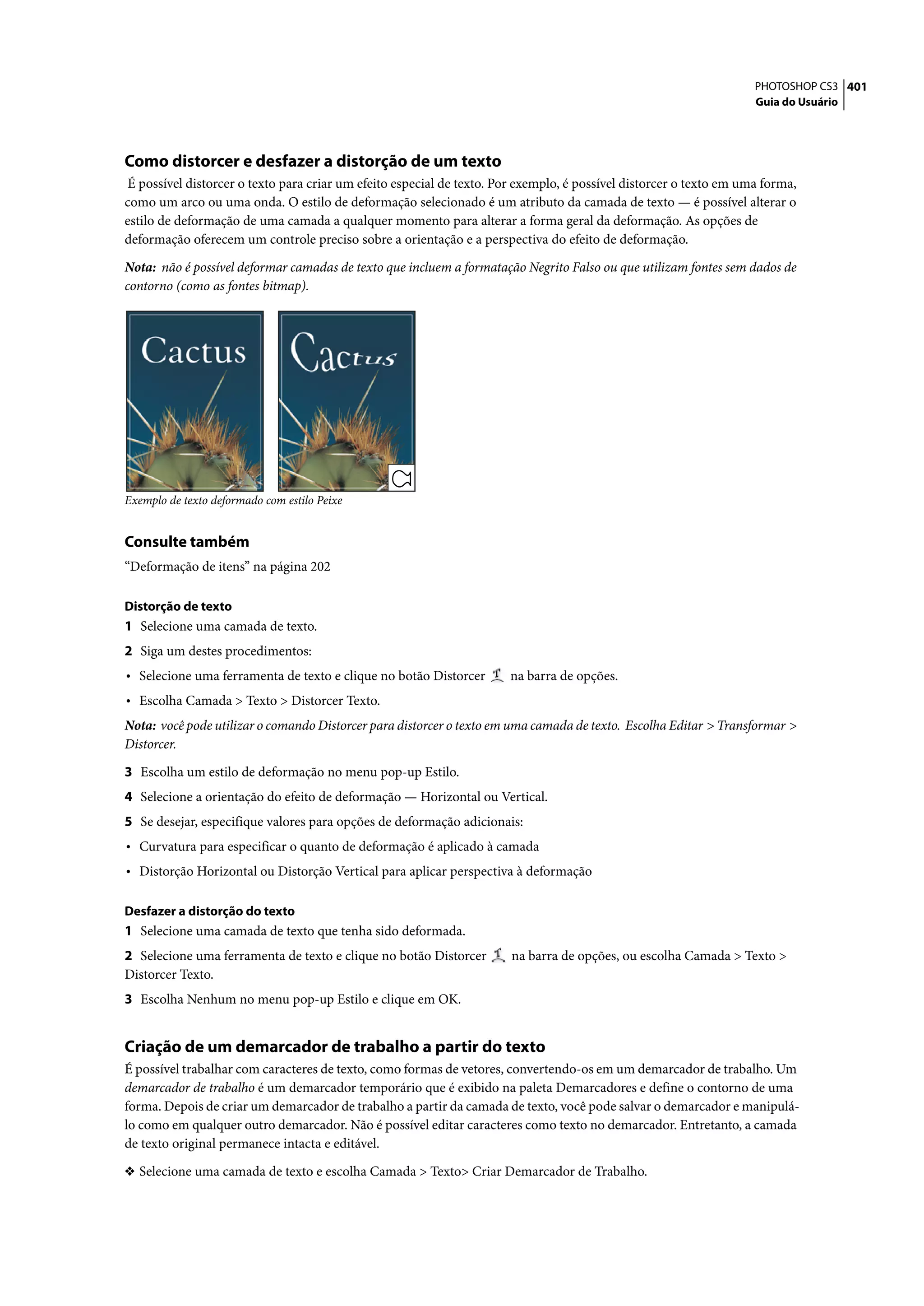 PHOTOSHOP CS3 401
                                                                                                                     Guia do Usuário




Como distorcer e desfazer a distorção de um texto
 É possível distorcer o texto para criar um efeito especial de texto. Por exemplo, é possível distorcer o texto em uma forma,
como um arco ou uma onda. O estilo de deformação selecionado é um atributo da camada de texto — é possível alterar o
estilo de deformação de uma camada a qualquer momento para alterar a forma geral da deformação. As opções de
deformação oferecem um controle preciso sobre a orientação e a perspectiva do efeito de deformação.

Nota: não é possível deformar camadas de texto que incluem a formatação Negrito Falso ou que utilizam fontes sem dados de
contorno (como as fontes bitmap).




Exemplo de texto deformado com estilo Peixe


Consulte também
“Deformação de itens” na página 202

Distorção de texto
1 Selecione uma camada de texto.
2 Siga um destes procedimentos:
• Selecione uma ferramenta de texto e clique no botão Distorcer        na barra de opções.
• Escolha Camada > Texto > Distorcer Texto.
Nota: você pode utilizar o comando Distorcer para distorcer o texto em uma camada de texto. Escolha Editar > Transformar >
Distorcer.
3 Escolha um estilo de deformação no menu pop-up Estilo.
4 Selecione a orientação do efeito de deformação — Horizontal ou Vertical.
5 Se desejar, especifique valores para opções de deformação adicionais:
• Curvatura para especificar o quanto de deformação é aplicado à camada
• Distorção Horizontal ou Distorção Vertical para aplicar perspectiva à deformação

Desfazer a distorção do texto
1 Selecione uma camada de texto que tenha sido deformada.
2 Selecione uma ferramenta de texto e clique no botão Distorcer        na barra de opções, ou escolha Camada > Texto >
Distorcer Texto.
3 Escolha Nenhum no menu pop-up Estilo e clique em OK.


Criação de um demarcador de trabalho a partir do texto
É possível trabalhar com caracteres de texto, como formas de vetores, convertendo-os em um demarcador de trabalho. Um
demarcador de trabalho é um demarcador temporário que é exibido na paleta Demarcadores e define o contorno de uma
forma. Depois de criar um demarcador de trabalho a partir da camada de texto, você pode salvar o demarcador e manipulá-
lo como em qualquer outro demarcador. Não é possível editar caracteres como texto no demarcador. Entretanto, a camada
de texto original permanece intacta e editável.

❖ Selecione uma camada de texto e escolha Camada > Texto> Criar Demarcador de Trabalho.
 
