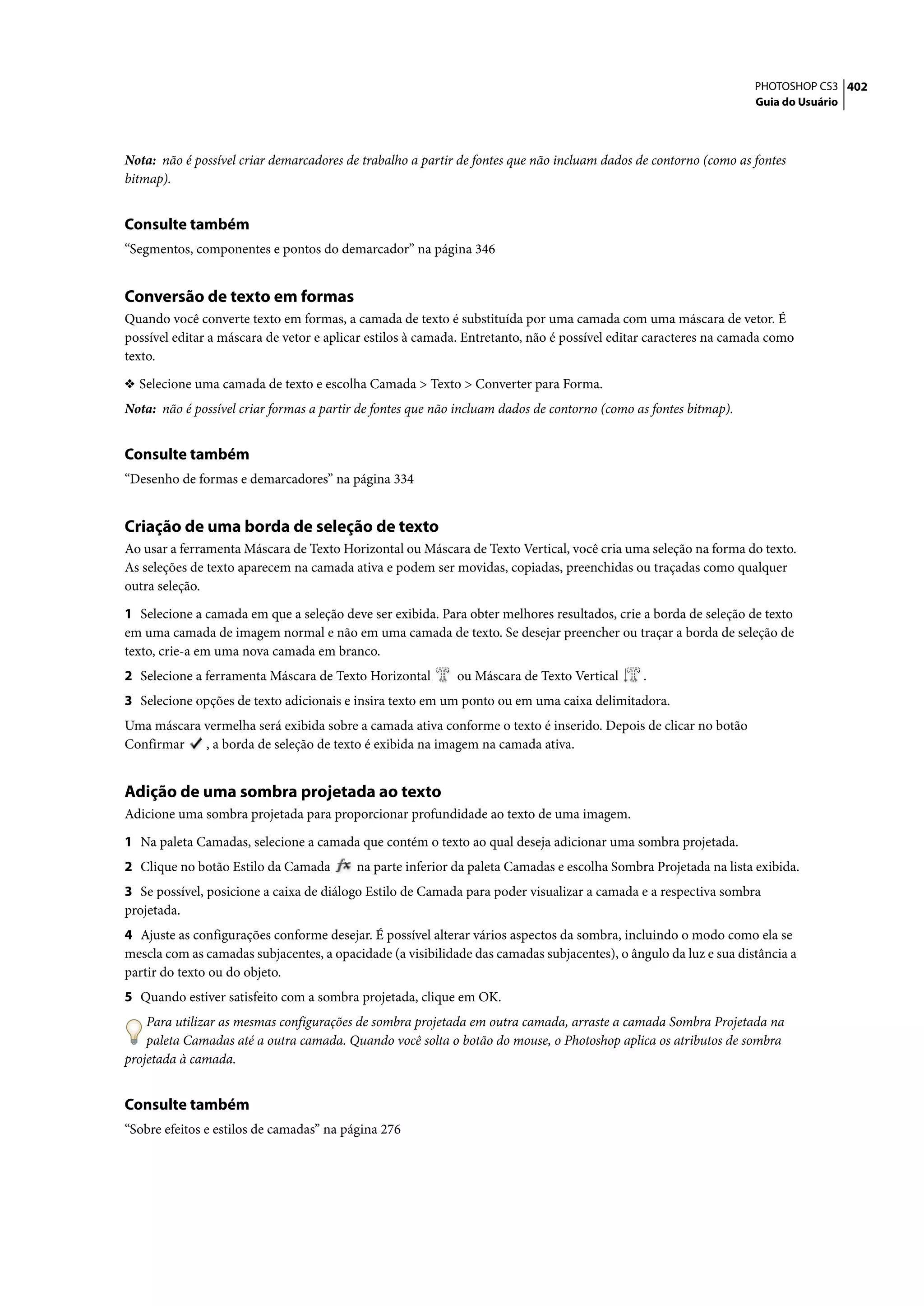 PHOTOSHOP CS3 402
                                                                                                                  Guia do Usuário




Nota: não é possível criar demarcadores de trabalho a partir de fontes que não incluam dados de contorno (como as fontes
bitmap).


Consulte também
“Segmentos, componentes e pontos do demarcador” na página 346


Conversão de texto em formas
Quando você converte texto em formas, a camada de texto é substituída por uma camada com uma máscara de vetor. É
possível editar a máscara de vetor e aplicar estilos à camada. Entretanto, não é possível editar caracteres na camada como
texto.

❖ Selecione uma camada de texto e escolha Camada > Texto > Converter para Forma.
Nota: não é possível criar formas a partir de fontes que não incluam dados de contorno (como as fontes bitmap).


Consulte também
“Desenho de formas e demarcadores” na página 334


Criação de uma borda de seleção de texto
Ao usar a ferramenta Máscara de Texto Horizontal ou Máscara de Texto Vertical, você cria uma seleção na forma do texto.
As seleções de texto aparecem na camada ativa e podem ser movidas, copiadas, preenchidas ou traçadas como qualquer
outra seleção.

1 Selecione a camada em que a seleção deve ser exibida. Para obter melhores resultados, crie a borda de seleção de texto
em uma camada de imagem normal e não em uma camada de texto. Se desejar preencher ou traçar a borda de seleção de
texto, crie-a em uma nova camada em branco.
2 Selecione a ferramenta Máscara de Texto Horizontal        ou Máscara de Texto Vertical      .
3 Selecione opções de texto adicionais e insira texto em um ponto ou em uma caixa delimitadora.
Uma máscara vermelha será exibida sobre a camada ativa conforme o texto é inserido. Depois de clicar no botão
Confirmar   , a borda de seleção de texto é exibida na imagem na camada ativa.


Adição de uma sombra projetada ao texto
Adicione uma sombra projetada para proporcionar profundidade ao texto de uma imagem.

1 Na paleta Camadas, selecione a camada que contém o texto ao qual deseja adicionar uma sombra projetada.
2 Clique no botão Estilo da Camada        na parte inferior da paleta Camadas e escolha Sombra Projetada na lista exibida.
3 Se possível, posicione a caixa de diálogo Estilo de Camada para poder visualizar a camada e a respectiva sombra
projetada.
4 Ajuste as configurações conforme desejar. É possível alterar vários aspectos da sombra, incluindo o modo como ela se
mescla com as camadas subjacentes, a opacidade (a visibilidade das camadas subjacentes), o ângulo da luz e sua distância a
partir do texto ou do objeto.
5 Quando estiver satisfeito com a sombra projetada, clique em OK.
    Para utilizar as mesmas configurações de sombra projetada em outra camada, arraste a camada Sombra Projetada na
    paleta Camadas até a outra camada. Quando você solta o botão do mouse, o Photoshop aplica os atributos de sombra
projetada à camada.


Consulte também
“Sobre efeitos e estilos de camadas” na página 276
 