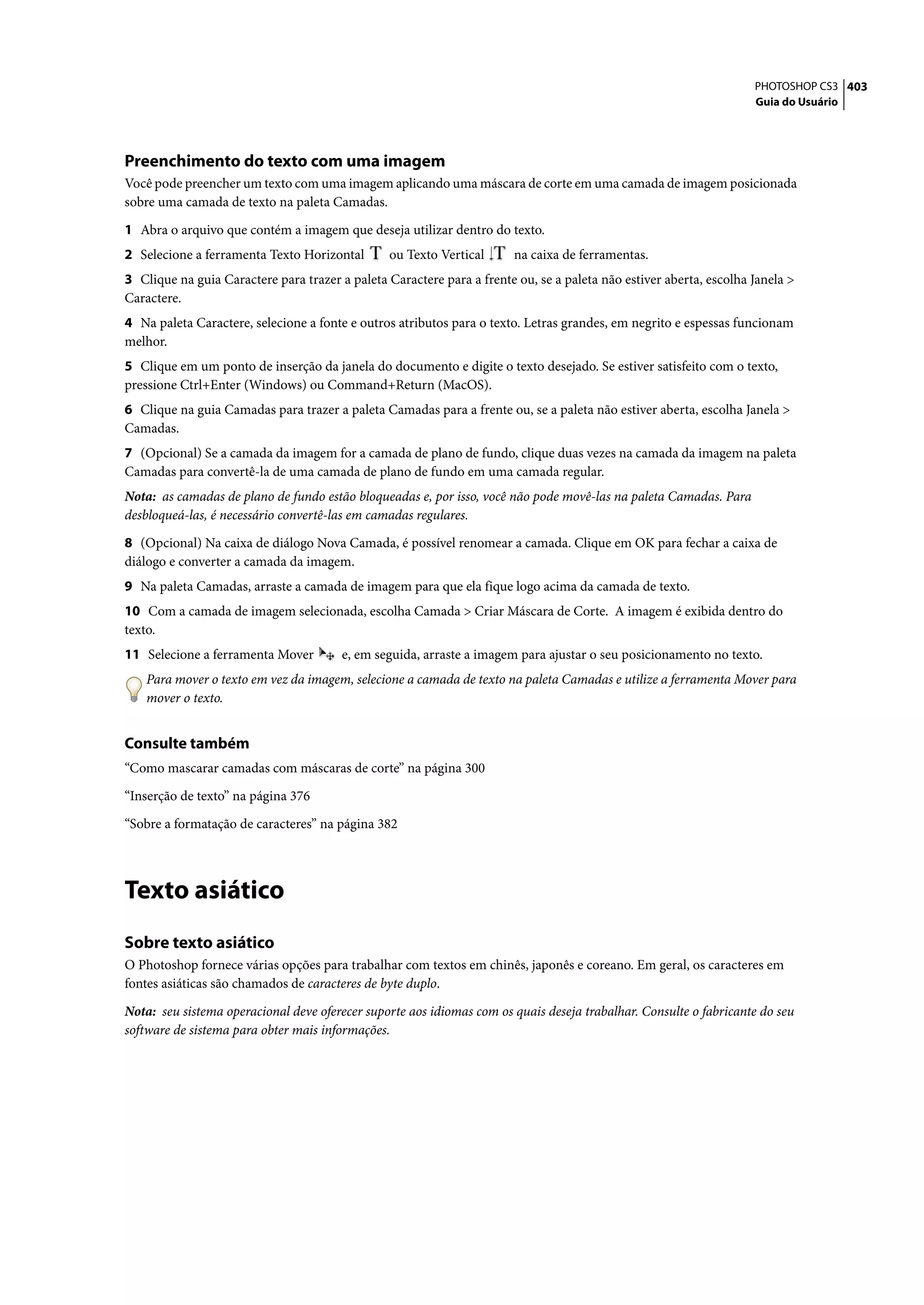 PHOTOSHOP CS3 403
                                                                                                                    Guia do Usuário




Preenchimento do texto com uma imagem
Você pode preencher um texto com uma imagem aplicando uma máscara de corte em uma camada de imagem posicionada
sobre uma camada de texto na paleta Camadas.

1 Abra o arquivo que contém a imagem que deseja utilizar dentro do texto.
2 Selecione a ferramenta Texto Horizontal        ou Texto Vertical      na caixa de ferramentas.
3 Clique na guia Caractere para trazer a paleta Caractere para a frente ou, se a paleta não estiver aberta, escolha Janela >
Caractere.
4 Na paleta Caractere, selecione a fonte e outros atributos para o texto. Letras grandes, em negrito e espessas funcionam
melhor.
5 Clique em um ponto de inserção da janela do documento e digite o texto desejado. Se estiver satisfeito com o texto,
pressione Ctrl+Enter (Windows) ou Command+Return (MacOS).
6 Clique na guia Camadas para trazer a paleta Camadas para a frente ou, se a paleta não estiver aberta, escolha Janela >
Camadas.
7 (Opcional) Se a camada da imagem for a camada de plano de fundo, clique duas vezes na camada da imagem na paleta
Camadas para convertê-la de uma camada de plano de fundo em uma camada regular.
Nota: as camadas de plano de fundo estão bloqueadas e, por isso, você não pode movê-las na paleta Camadas. Para
desbloqueá-las, é necessário convertê-las em camadas regulares.

8 (Opcional) Na caixa de diálogo Nova Camada, é possível renomear a camada. Clique em OK para fechar a caixa de
diálogo e converter a camada da imagem.
9 Na paleta Camadas, arraste a camada de imagem para que ela fique logo acima da camada de texto.
10 Com a camada de imagem selecionada, escolha Camada > Criar Máscara de Corte. A imagem é exibida dentro do
texto.
11 Selecione a ferramenta Mover         e, em seguida, arraste a imagem para ajustar o seu posicionamento no texto.
    Para mover o texto em vez da imagem, selecione a camada de texto na paleta Camadas e utilize a ferramenta Mover para
    mover o texto.


Consulte também
“Como mascarar camadas com máscaras de corte” na página 300
“Inserção de texto” na página 376

“Sobre a formatação de caracteres” na página 382




Texto asiático
Sobre texto asiático
O Photoshop fornece várias opções para trabalhar com textos em chinês, japonês e coreano. Em geral, os caracteres em
fontes asiáticas são chamados de caracteres de byte duplo.

Nota: seu sistema operacional deve oferecer suporte aos idiomas com os quais deseja trabalhar. Consulte o fabricante do seu
software de sistema para obter mais informações.
 
