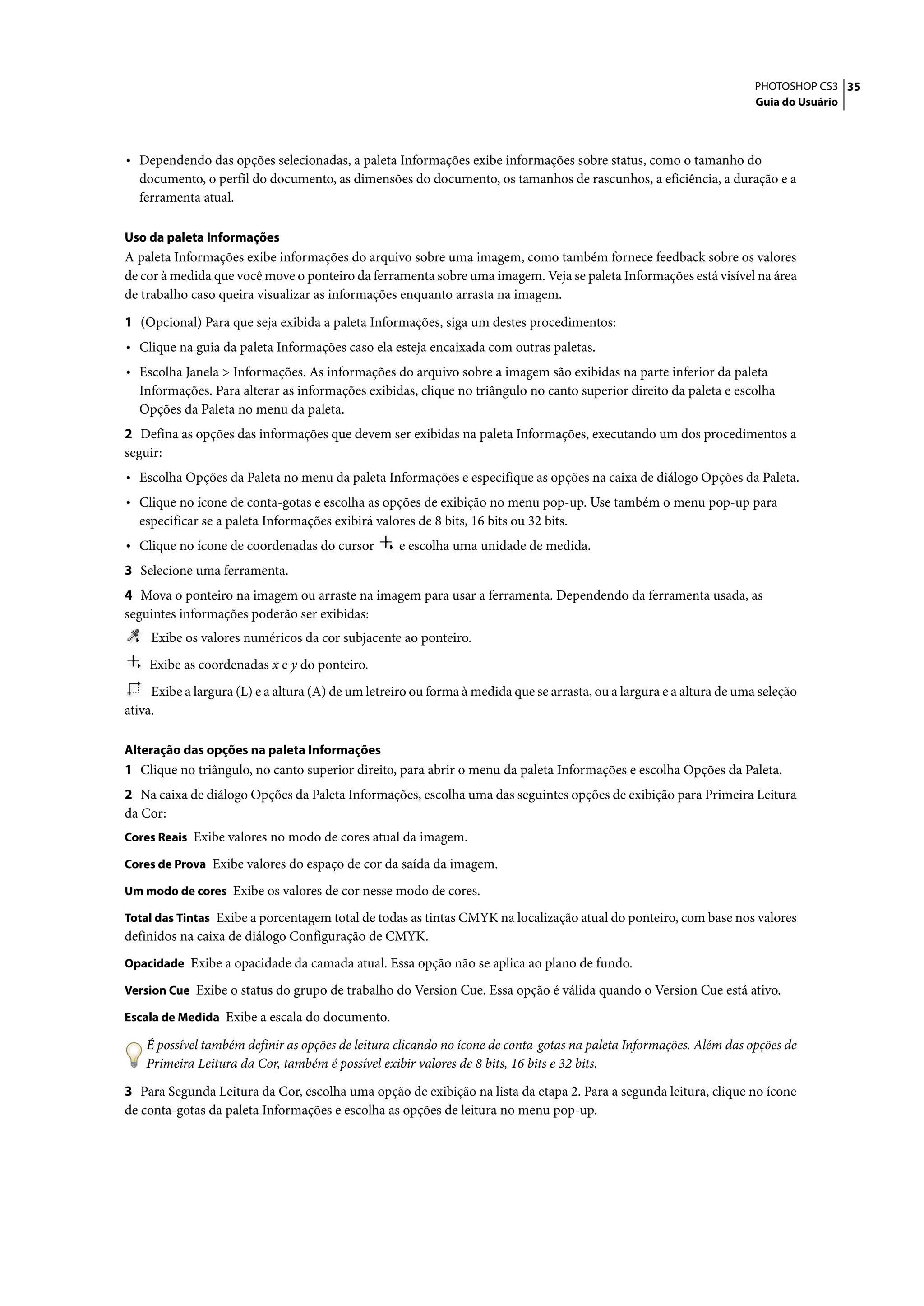 PHOTOSHOP CS3 35
                                                                                                                       Guia do Usuário




• Dependendo das opções selecionadas, a paleta Informações exibe informações sobre status, como o tamanho do
  documento, o perfil do documento, as dimensões do documento, os tamanhos de rascunhos, a eficiência, a duração e a
  ferramenta atual.

Uso da paleta Informações
A paleta Informações exibe informações do arquivo sobre uma imagem, como também fornece feedback sobre os valores
de cor à medida que você move o ponteiro da ferramenta sobre uma imagem. Veja se paleta Informações está visível na área
de trabalho caso queira visualizar as informações enquanto arrasta na imagem.

1 (Opcional) Para que seja exibida a paleta Informações, siga um destes procedimentos:
• Clique na guia da paleta Informações caso ela esteja encaixada com outras paletas.
• Escolha Janela > Informações. As informações do arquivo sobre a imagem são exibidas na parte inferior da paleta
  Informações. Para alterar as informações exibidas, clique no triângulo no canto superior direito da paleta e escolha
  Opções da Paleta no menu da paleta.
2 Defina as opções das informações que devem ser exibidas na paleta Informações, executando um dos procedimentos a
seguir:
• Escolha Opções da Paleta no menu da paleta Informações e especifique as opções na caixa de diálogo Opções da Paleta.
• Clique no ícone de conta-gotas e escolha as opções de exibição no menu pop-up. Use também o menu pop-up para
  especificar se a paleta Informações exibirá valores de 8 bits, 16 bits ou 32 bits.
• Clique no ícone de coordenadas do cursor         e escolha uma unidade de medida.
3 Selecione uma ferramenta.
4 Mova o ponteiro na imagem ou arraste na imagem para usar a ferramenta. Dependendo da ferramenta usada, as
seguintes informações poderão ser exibidas:
    Exibe os valores numéricos da cor subjacente ao ponteiro.
    Exibe as coordenadas x e y do ponteiro.
     Exibe a largura (L) e a altura (A) de um letreiro ou forma à medida que se arrasta, ou a largura e a altura de uma seleção
ativa.

Alteração das opções na paleta Informações
1 Clique no triângulo, no canto superior direito, para abrir o menu da paleta Informações e escolha Opções da Paleta.
2 Na caixa de diálogo Opções da Paleta Informações, escolha uma das seguintes opções de exibição para Primeira Leitura
da Cor:
Cores Reais Exibe valores no modo de cores atual da imagem.

Cores de Prova Exibe valores do espaço de cor da saída da imagem.

Um modo de cores Exibe os valores de cor nesse modo de cores.

Total das Tintas Exibe a porcentagem total de todas as tintas CMYK na localização atual do ponteiro, com base nos valores
definidos na caixa de diálogo Configuração de CMYK.
Opacidade Exibe a opacidade da camada atual. Essa opção não se aplica ao plano de fundo.

Version Cue Exibe o status do grupo de trabalho do Version Cue. Essa opção é válida quando o Version Cue está ativo.

Escala de Medida Exibe a escala do documento.

    É possível também definir as opções de leitura clicando no ícone de conta-gotas na paleta Informações. Além das opções de
    Primeira Leitura da Cor, também é possível exibir valores de 8 bits, 16 bits e 32 bits.

3 Para Segunda Leitura da Cor, escolha uma opção de exibição na lista da etapa 2. Para a segunda leitura, clique no ícone
de conta-gotas da paleta Informações e escolha as opções de leitura no menu pop-up.
 