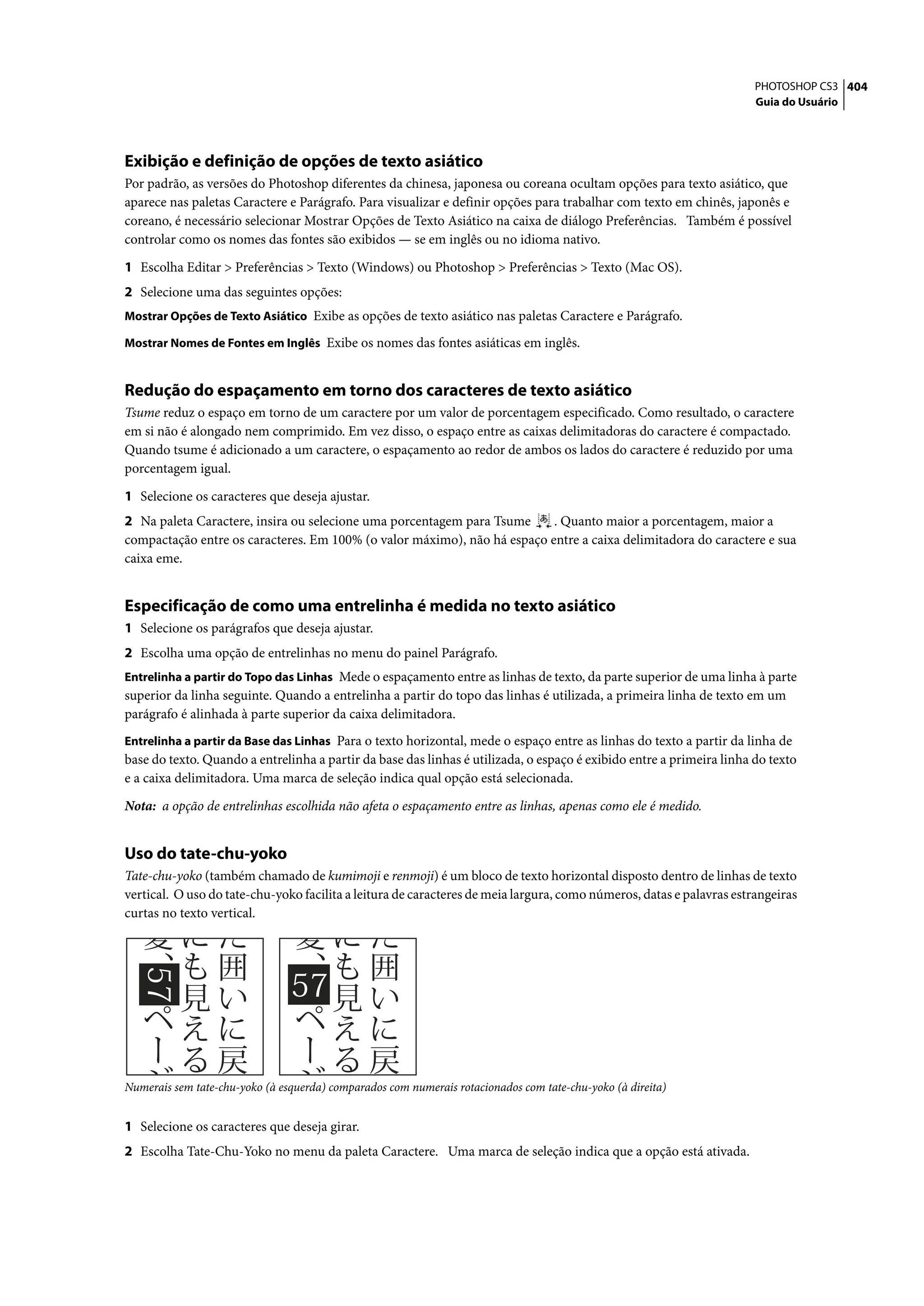 PHOTOSHOP CS3 404
                                                                                                                      Guia do Usuário




Exibição e definição de opções de texto asiático
Por padrão, as versões do Photoshop diferentes da chinesa, japonesa ou coreana ocultam opções para texto asiático, que
aparece nas paletas Caractere e Parágrafo. Para visualizar e definir opções para trabalhar com texto em chinês, japonês e
coreano, é necessário selecionar Mostrar Opções de Texto Asiático na caixa de diálogo Preferências. Também é possível
controlar como os nomes das fontes são exibidos — se em inglês ou no idioma nativo.

1 Escolha Editar > Preferências > Texto (Windows) ou Photoshop > Preferências > Texto (Mac OS).
2 Selecione uma das seguintes opções:
Mostrar Opções de Texto Asiático Exibe as opções de texto asiático nas paletas Caractere e Parágrafo.

Mostrar Nomes de Fontes em Inglês Exibe os nomes das fontes asiáticas em inglês.


Redução do espaçamento em torno dos caracteres de texto asiático
Tsume reduz o espaço em torno de um caractere por um valor de porcentagem especificado. Como resultado, o caractere
em si não é alongado nem comprimido. Em vez disso, o espaço entre as caixas delimitadoras do caractere é compactado.
Quando tsume é adicionado a um caractere, o espaçamento ao redor de ambos os lados do caractere é reduzido por uma
porcentagem igual.

1 Selecione os caracteres que deseja ajustar.
2 Na paleta Caractere, insira ou selecione uma porcentagem para Tsume     . Quanto maior a porcentagem, maior a
compactação entre os caracteres. Em 100% (o valor máximo), não há espaço entre a caixa delimitadora do caractere e sua
caixa eme.


Especificação de como uma entrelinha é medida no texto asiático
1 Selecione os parágrafos que deseja ajustar.
2 Escolha uma opção de entrelinhas no menu do painel Parágrafo.
Entrelinha a partir do Topo das Linhas Mede o espaçamento entre as linhas de texto, da parte superior de uma linha à parte
superior da linha seguinte. Quando a entrelinha a partir do topo das linhas é utilizada, a primeira linha de texto em um
parágrafo é alinhada à parte superior da caixa delimitadora.
Entrelinha a partir da Base das Linhas Para o texto horizontal, mede o espaço entre as linhas do texto a partir da linha de
base do texto. Quando a entrelinha a partir da base das linhas é utilizada, o espaço é exibido entre a primeira linha do texto
e a caixa delimitadora. Uma marca de seleção indica qual opção está selecionada.

Nota: a opção de entrelinhas escolhida não afeta o espaçamento entre as linhas, apenas como ele é medido.


Uso do tate-chu-yoko
Tate-chu-yoko (também chamado de kumimoji e renmoji) é um bloco de texto horizontal disposto dentro de linhas de texto
vertical. O uso do tate-chu-yoko facilita a leitura de caracteres de meia largura, como números, datas e palavras estrangeiras
curtas no texto vertical.




Numerais sem tate-chu-yoko (à esquerda) comparados com numerais rotacionados com tate-chu-yoko (à direita)


1 Selecione os caracteres que deseja girar.
2 Escolha Tate-Chu-Yoko no menu da paleta Caractere. Uma marca de seleção indica que a opção está ativada.
 
