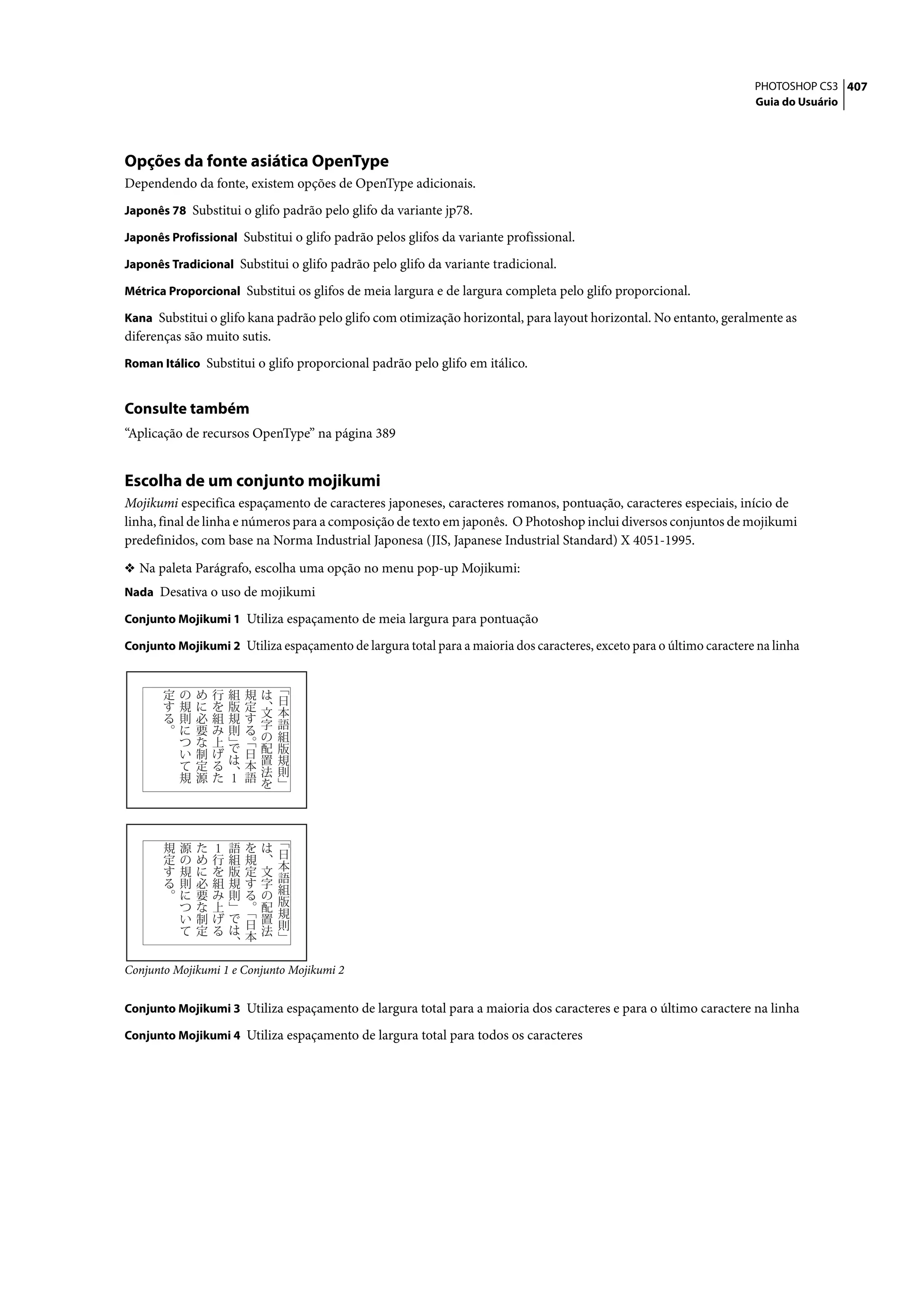 PHOTOSHOP CS3 407
                                                                                                                      Guia do Usuário




Opções da fonte asiática OpenType
Dependendo da fonte, existem opções de OpenType adicionais.
Japonês 78 Substitui o glifo padrão pelo glifo da variante jp78.

Japonês Profissional Substitui o glifo padrão pelos glifos da variante profissional.

Japonês Tradicional Substitui o glifo padrão pelo glifo da variante tradicional.

Métrica Proporcional Substitui os glifos de meia largura e de largura completa pelo glifo proporcional.

Kana Substitui o glifo kana padrão pelo glifo com otimização horizontal, para layout horizontal. No entanto, geralmente as
diferenças são muito sutis.
Roman Itálico Substitui o glifo proporcional padrão pelo glifo em itálico.


Consulte também
“Aplicação de recursos OpenType” na página 389


Escolha de um conjunto mojikumi
Mojikumi especifica espaçamento de caracteres japoneses, caracteres romanos, pontuação, caracteres especiais, início de
linha, final de linha e números para a composição de texto em japonês. O Photoshop inclui diversos conjuntos de mojikumi
predefinidos, com base na Norma Industrial Japonesa (JIS, Japanese Industrial Standard) X 4051-1995.

❖ Na paleta Parágrafo, escolha uma opção no menu pop-up Mojikumi:
Nada Desativa o uso de mojikumi

Conjunto Mojikumi 1 Utiliza espaçamento de meia largura para pontuação

Conjunto Mojikumi 2 Utiliza espaçamento de largura total para a maioria dos caracteres, exceto para o último caractere na linha




Conjunto Mojikumi 1 e Conjunto Mojikumi 2


Conjunto Mojikumi 3 Utiliza espaçamento de largura total para a maioria dos caracteres e para o último caractere na linha

Conjunto Mojikumi 4 Utiliza espaçamento de largura total para todos os caracteres
 