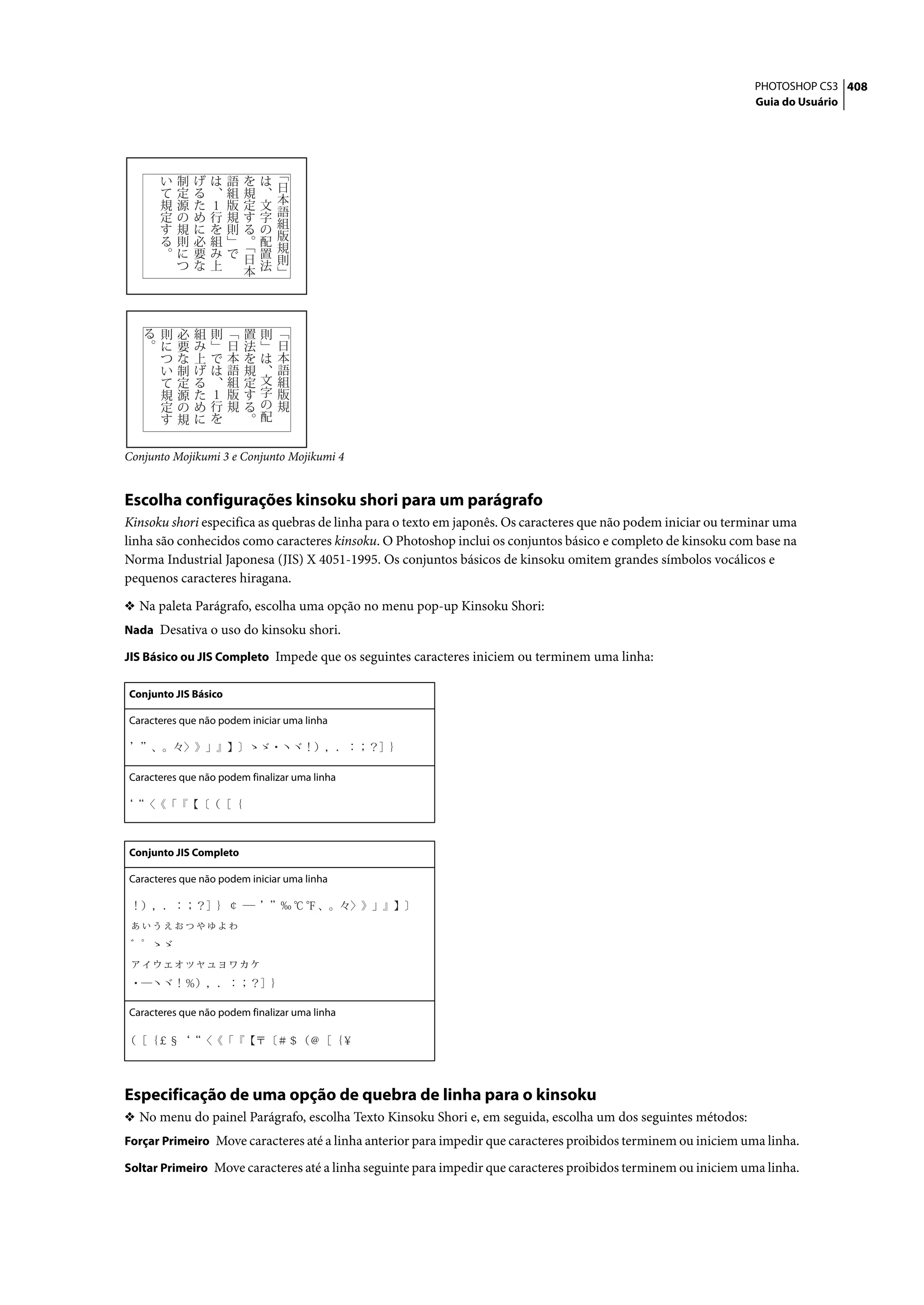PHOTOSHOP CS3 408
                                                                                                                 Guia do Usuário




Conjunto Mojikumi 3 e Conjunto Mojikumi 4


Escolha configurações kinsoku shori para um parágrafo
Kinsoku shori especifica as quebras de linha para o texto em japonês. Os caracteres que não podem iniciar ou terminar uma
linha são conhecidos como caracteres kinsoku. O Photoshop inclui os conjuntos básico e completo de kinsoku com base na
Norma Industrial Japonesa (JIS) X 4051-1995. Os conjuntos básicos de kinsoku omitem grandes símbolos vocálicos e
pequenos caracteres hiragana.

❖ Na paleta Parágrafo, escolha uma opção no menu pop-up Kinsoku Shori:
Nada Desativa o uso do kinsoku shori.

JIS Básico ou JIS Completo Impede que os seguintes caracteres iniciem ou terminem uma linha:

Conjunto JIS Básico

Caracteres que não podem iniciar uma linha




Caracteres que não podem finalizar uma linha




Conjunto JIS Completo

Caracteres que não podem iniciar uma linha




Caracteres que não podem finalizar uma linha




Especificação de uma opção de quebra de linha para o kinsoku
❖ No menu do painel Parágrafo, escolha Texto Kinsoku Shori e, em seguida, escolha um dos seguintes métodos:
Forçar Primeiro Move caracteres até a linha anterior para impedir que caracteres proibidos terminem ou iniciem uma linha.

Soltar Primeiro Move caracteres até a linha seguinte para impedir que caracteres proibidos terminem ou iniciem uma linha.
 