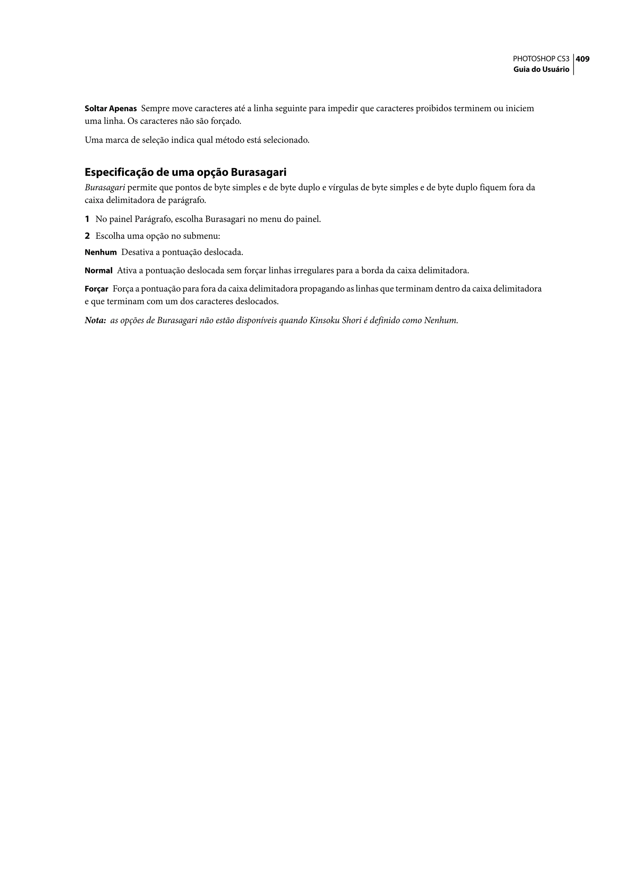 PHOTOSHOP CS3 409
                                                                                                                 Guia do Usuário



Soltar Apenas Sempre move caracteres até a linha seguinte para impedir que caracteres proibidos terminem ou iniciem
uma linha. Os caracteres não são forçado.

Uma marca de seleção indica qual método está selecionado.


Especificação de uma opção Burasagari
Burasagari permite que pontos de byte simples e de byte duplo e vírgulas de byte simples e de byte duplo fiquem fora da
caixa delimitadora de parágrafo.

1 No painel Parágrafo, escolha Burasagari no menu do painel.
2 Escolha uma opção no submenu:
Nenhum Desativa a pontuação deslocada.

Normal Ativa a pontuação deslocada sem forçar linhas irregulares para a borda da caixa delimitadora.

Forçar Força a pontuação para fora da caixa delimitadora propagando as linhas que terminam dentro da caixa delimitadora
e que terminam com um dos caracteres deslocados.

Nota: as opções de Burasagari não estão disponíveis quando Kinsoku Shori é definido como Nenhum.
 