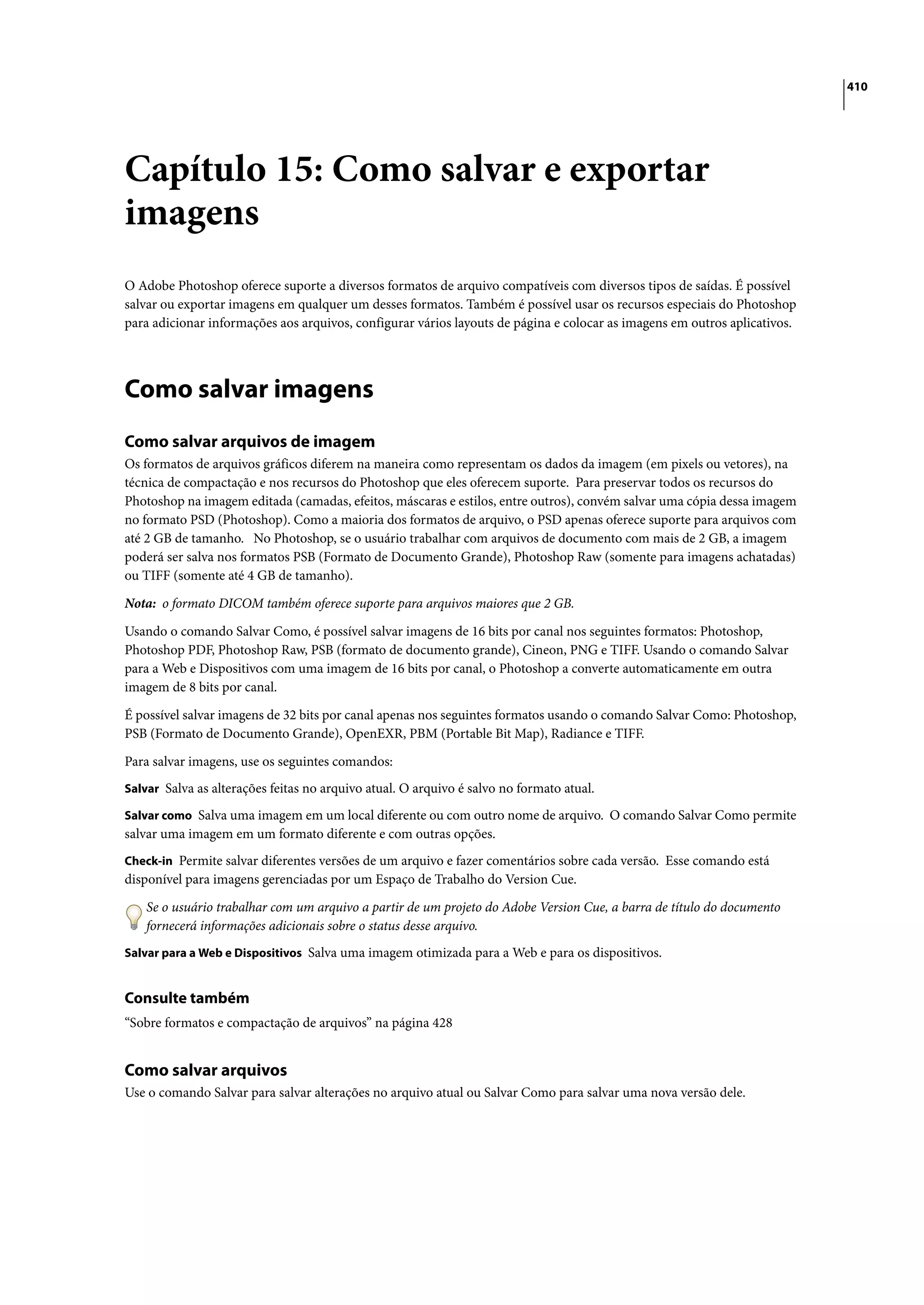 410




Capítulo 15: Como salvar e exportar
imagens
O Adobe Photoshop oferece suporte a diversos formatos de arquivo compatíveis com diversos tipos de saídas. É possível
salvar ou exportar imagens em qualquer um desses formatos. Também é possível usar os recursos especiais do Photoshop
para adicionar informações aos arquivos, configurar vários layouts de página e colocar as imagens em outros aplicativos.




Como salvar imagens
Como salvar arquivos de imagem
Os formatos de arquivos gráficos diferem na maneira como representam os dados da imagem (em pixels ou vetores), na
técnica de compactação e nos recursos do Photoshop que eles oferecem suporte. Para preservar todos os recursos do
Photoshop na imagem editada (camadas, efeitos, máscaras e estilos, entre outros), convém salvar uma cópia dessa imagem
no formato PSD (Photoshop). Como a maioria dos formatos de arquivo, o PSD apenas oferece suporte para arquivos com
até 2 GB de tamanho. No Photoshop, se o usuário trabalhar com arquivos de documento com mais de 2 GB, a imagem
poderá ser salva nos formatos PSB (Formato de Documento Grande), Photoshop Raw (somente para imagens achatadas)
ou TIFF (somente até 4 GB de tamanho).

Nota: o formato DICOM também oferece suporte para arquivos maiores que 2 GB.

Usando o comando Salvar Como, é possível salvar imagens de 16 bits por canal nos seguintes formatos: Photoshop,
Photoshop PDF, Photoshop Raw, PSB (formato de documento grande), Cineon, PNG e TIFF. Usando o comando Salvar
para a Web e Dispositivos com uma imagem de 16 bits por canal, o Photoshop a converte automaticamente em outra
imagem de 8 bits por canal.

É possível salvar imagens de 32 bits por canal apenas nos seguintes formatos usando o comando Salvar Como: Photoshop,
PSB (Formato de Documento Grande), OpenEXR, PBM (Portable Bit Map), Radiance e TIFF.

Para salvar imagens, use os seguintes comandos:
Salvar Salva as alterações feitas no arquivo atual. O arquivo é salvo no formato atual.

Salvar como Salva uma imagem em um local diferente ou com outro nome de arquivo. O comando Salvar Como permite
salvar uma imagem em um formato diferente e com outras opções.
Check-in Permite salvar diferentes versões de um arquivo e fazer comentários sobre cada versão. Esse comando está
disponível para imagens gerenciadas por um Espaço de Trabalho do Version Cue.

    Se o usuário trabalhar com um arquivo a partir de um projeto do Adobe Version Cue, a barra de título do documento
    fornecerá informações adicionais sobre o status desse arquivo.
Salvar para a Web e Dispositivos Salva uma imagem otimizada para a Web e para os dispositivos.


Consulte também
“Sobre formatos e compactação de arquivos” na página 428


Como salvar arquivos
Use o comando Salvar para salvar alterações no arquivo atual ou Salvar Como para salvar uma nova versão dele.
 
