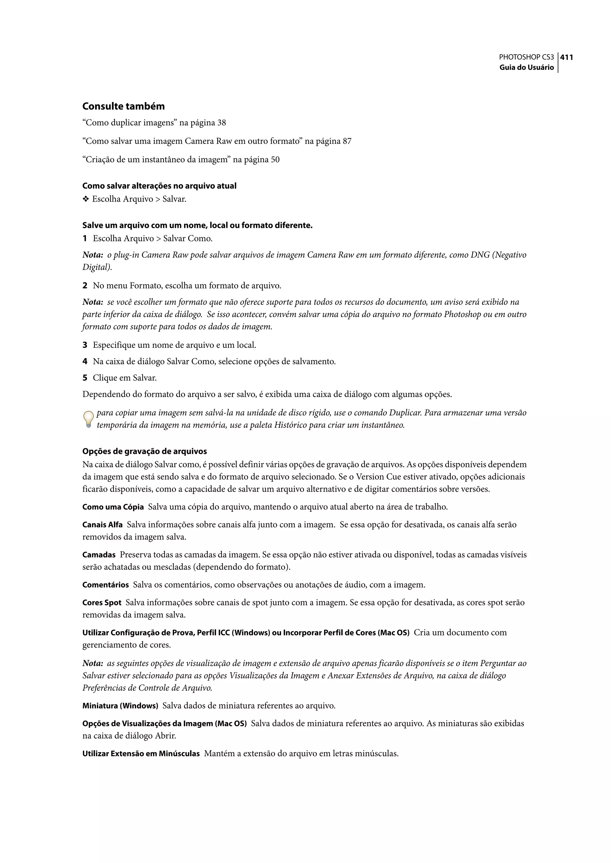 PHOTOSHOP CS3 411
                                                                                                                   Guia do Usuário




Consulte também
“Como duplicar imagens” na página 38

“Como salvar uma imagem Camera Raw em outro formato” na página 87

“Criação de um instantâneo da imagem” na página 50

Como salvar alterações no arquivo atual
❖ Escolha Arquivo > Salvar.


Salve um arquivo com um nome, local ou formato diferente.
1 Escolha Arquivo > Salvar Como.
Nota: o plug-in Camera Raw pode salvar arquivos de imagem Camera Raw em um formato diferente, como DNG (Negativo
Digital).

2 No menu Formato, escolha um formato de arquivo.
Nota: se você escolher um formato que não oferece suporte para todos os recursos do documento, um aviso será exibido na
parte inferior da caixa de diálogo. Se isso acontecer, convém salvar uma cópia do arquivo no formato Photoshop ou em outro
formato com suporte para todos os dados de imagem.

3 Especifique um nome de arquivo e um local.
4 Na caixa de diálogo Salvar Como, selecione opções de salvamento.
5 Clique em Salvar.
Dependendo do formato do arquivo a ser salvo, é exibida uma caixa de diálogo com algumas opções.

   para copiar uma imagem sem salvá-la na unidade de disco rígido, use o comando Duplicar. Para armazenar uma versão
   temporária da imagem na memória, use a paleta Histórico para criar um instantâneo.

Opções de gravação de arquivos
Na caixa de diálogo Salvar como, é possível definir várias opções de gravação de arquivos. As opções disponíveis dependem
da imagem que está sendo salva e do formato de arquivo selecionado. Se o Version Cue estiver ativado, opções adicionais
ficarão disponíveis, como a capacidade de salvar um arquivo alternativo e de digitar comentários sobre versões.
Como uma Cópia Salva uma cópia do arquivo, mantendo o arquivo atual aberto na área de trabalho.

Canais Alfa Salva informações sobre canais alfa junto com a imagem. Se essa opção for desativada, os canais alfa serão
removidos da imagem salva.
Camadas Preserva todas as camadas da imagem. Se essa opção não estiver ativada ou disponível, todas as camadas visíveis
serão achatadas ou mescladas (dependendo do formato).
Comentários Salva os comentários, como observações ou anotações de áudio, com a imagem.

Cores Spot Salva informações sobre canais de spot junto com a imagem. Se essa opção for desativada, as cores spot serão
removidas da imagem salva.
Utilizar Configuração de Prova, Perfil ICC (Windows) ou Incorporar Perfil de Cores (Mac OS) Cria um documento com
gerenciamento de cores.

Nota: as seguintes opções de visualização de imagem e extensão de arquivo apenas ficarão disponíveis se o item Perguntar ao
Salvar estiver selecionado para as opções Visualizações da Imagem e Anexar Extensões de Arquivo, na caixa de diálogo
Preferências de Controle de Arquivo.
Miniatura (Windows) Salva dados de miniatura referentes ao arquivo.

Opções de Visualizações da Imagem (Mac OS) Salva dados de miniatura referentes ao arquivo. As miniaturas são exibidas
na caixa de diálogo Abrir.
Utilizar Extensão em Minúsculas Mantém a extensão do arquivo em letras minúsculas.
 