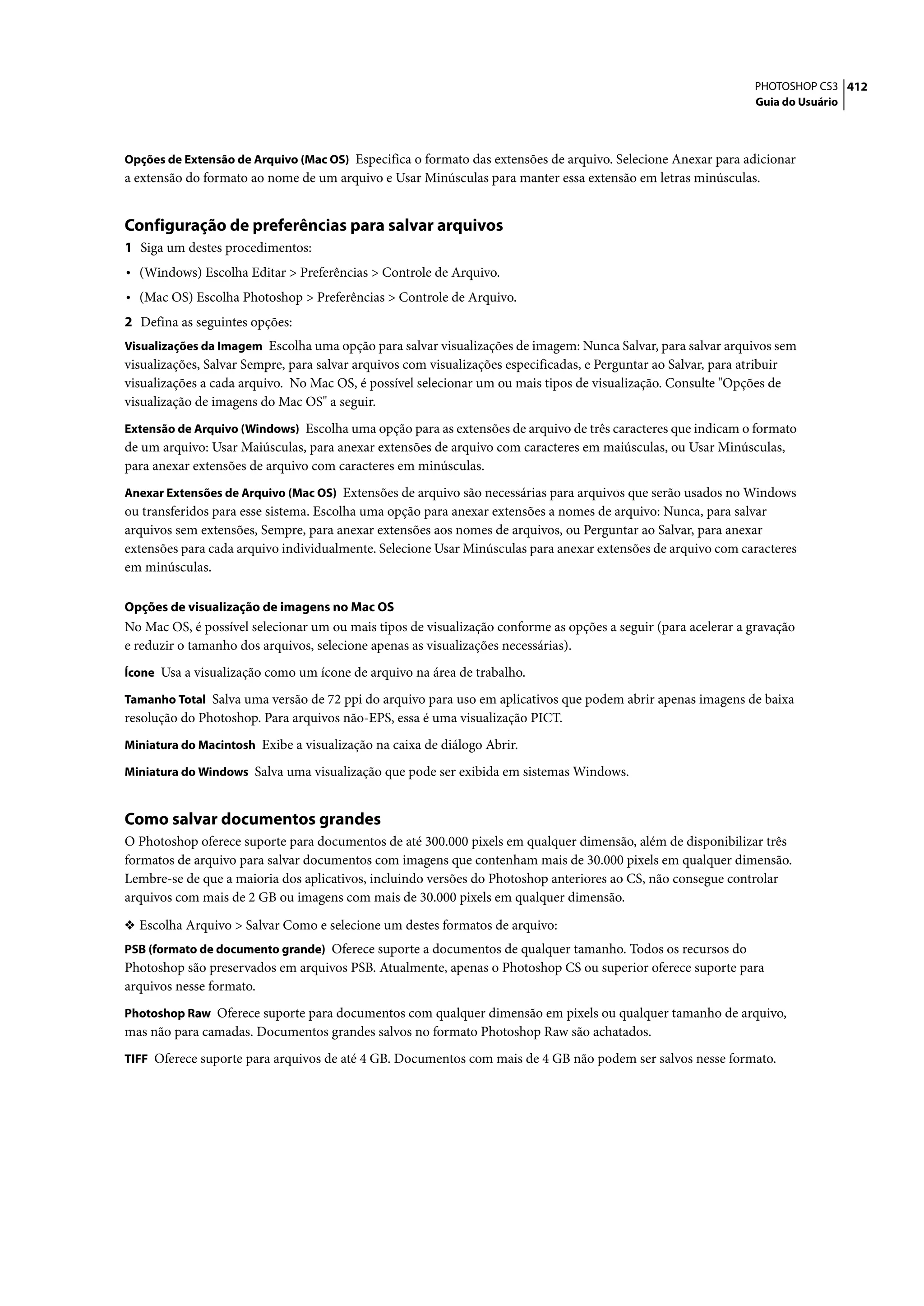 PHOTOSHOP CS3 412
                                                                                                                   Guia do Usuário



Opções de Extensão de Arquivo (Mac OS) Especifica o formato das extensões de arquivo. Selecione Anexar para adicionar
a extensão do formato ao nome de um arquivo e Usar Minúsculas para manter essa extensão em letras minúsculas.


Configuração de preferências para salvar arquivos
1 Siga um destes procedimentos:
• (Windows) Escolha Editar > Preferências > Controle de Arquivo.
• (Mac OS) Escolha Photoshop > Preferências > Controle de Arquivo.
2 Defina as seguintes opções:
Visualizações da Imagem Escolha uma opção para salvar visualizações de imagem: Nunca Salvar, para salvar arquivos sem
visualizações, Salvar Sempre, para salvar arquivos com visualizações especificadas, e Perguntar ao Salvar, para atribuir
visualizações a cada arquivo. No Mac OS, é possível selecionar um ou mais tipos de visualização. Consulte "Opções de
visualização de imagens do Mac OS" a seguir.
Extensão de Arquivo (Windows) Escolha uma opção para as extensões de arquivo de três caracteres que indicam o formato
de um arquivo: Usar Maiúsculas, para anexar extensões de arquivo com caracteres em maiúsculas, ou Usar Minúsculas,
para anexar extensões de arquivo com caracteres em minúsculas.
Anexar Extensões de Arquivo (Mac OS) Extensões de arquivo são necessárias para arquivos que serão usados no Windows
ou transferidos para esse sistema. Escolha uma opção para anexar extensões a nomes de arquivo: Nunca, para salvar
arquivos sem extensões, Sempre, para anexar extensões aos nomes de arquivos, ou Perguntar ao Salvar, para anexar
extensões para cada arquivo individualmente. Selecione Usar Minúsculas para anexar extensões de arquivo com caracteres
em minúsculas.

Opções de visualização de imagens no Mac OS
No Mac OS, é possível selecionar um ou mais tipos de visualização conforme as opções a seguir (para acelerar a gravação
e reduzir o tamanho dos arquivos, selecione apenas as visualizações necessárias).
Ícone Usa a visualização como um ícone de arquivo na área de trabalho.

Tamanho Total Salva uma versão de 72 ppi do arquivo para uso em aplicativos que podem abrir apenas imagens de baixa
resolução do Photoshop. Para arquivos não-EPS, essa é uma visualização PICT.
Miniatura do Macintosh Exibe a visualização na caixa de diálogo Abrir.

Miniatura do Windows Salva uma visualização que pode ser exibida em sistemas Windows.


Como salvar documentos grandes
O Photoshop oferece suporte para documentos de até 300.000 pixels em qualquer dimensão, além de disponibilizar três
formatos de arquivo para salvar documentos com imagens que contenham mais de 30.000 pixels em qualquer dimensão.
Lembre-se de que a maioria dos aplicativos, incluindo versões do Photoshop anteriores ao CS, não consegue controlar
arquivos com mais de 2 GB ou imagens com mais de 30.000 pixels em qualquer dimensão.

❖ Escolha Arquivo > Salvar Como e selecione um destes formatos de arquivo:
PSB (formato de documento grande) Oferece suporte a documentos de qualquer tamanho. Todos os recursos do
Photoshop são preservados em arquivos PSB. Atualmente, apenas o Photoshop CS ou superior oferece suporte para
arquivos nesse formato.
Photoshop Raw Oferece suporte para documentos com qualquer dimensão em pixels ou qualquer tamanho de arquivo,
mas não para camadas. Documentos grandes salvos no formato Photoshop Raw são achatados.
TIFF Oferece suporte para arquivos de até 4 GB. Documentos com mais de 4 GB não podem ser salvos nesse formato.
 