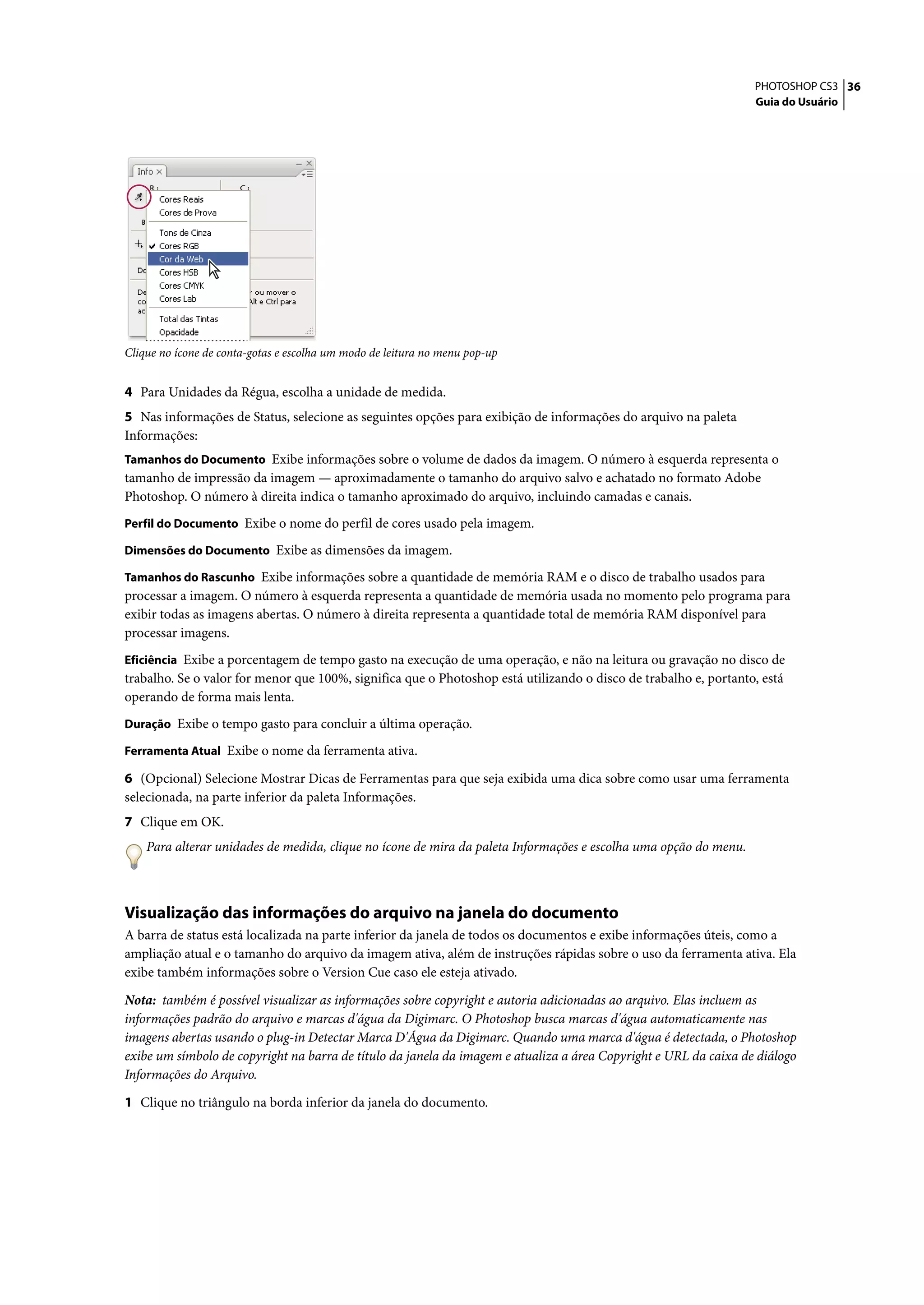 PHOTOSHOP CS3 36
                                                                                                                  Guia do Usuário




Clique no ícone de conta-gotas e escolha um modo de leitura no menu pop-up


4 Para Unidades da Régua, escolha a unidade de medida.
5 Nas informações de Status, selecione as seguintes opções para exibição de informações do arquivo na paleta
Informações:
Tamanhos do Documento Exibe informações sobre o volume de dados da imagem. O número à esquerda representa o
tamanho de impressão da imagem — aproximadamente o tamanho do arquivo salvo e achatado no formato Adobe
Photoshop. O número à direita indica o tamanho aproximado do arquivo, incluindo camadas e canais.
Perfil do Documento Exibe o nome do perfil de cores usado pela imagem.

Dimensões do Documento Exibe as dimensões da imagem.

Tamanhos do Rascunho Exibe informações sobre a quantidade de memória RAM e o disco de trabalho usados para
processar a imagem. O número à esquerda representa a quantidade de memória usada no momento pelo programa para
exibir todas as imagens abertas. O número à direita representa a quantidade total de memória RAM disponível para
processar imagens.
Eficiência Exibe a porcentagem de tempo gasto na execução de uma operação, e não na leitura ou gravação no disco de
trabalho. Se o valor for menor que 100%, significa que o Photoshop está utilizando o disco de trabalho e, portanto, está
operando de forma mais lenta.
Duração Exibe o tempo gasto para concluir a última operação.

Ferramenta Atual Exibe o nome da ferramenta ativa.

6 (Opcional) Selecione Mostrar Dicas de Ferramentas para que seja exibida uma dica sobre como usar uma ferramenta
selecionada, na parte inferior da paleta Informações.
7 Clique em OK.
    Para alterar unidades de medida, clique no ícone de mira da paleta Informações e escolha uma opção do menu.



Visualização das informações do arquivo na janela do documento
A barra de status está localizada na parte inferior da janela de todos os documentos e exibe informações úteis, como a
ampliação atual e o tamanho do arquivo da imagem ativa, além de instruções rápidas sobre o uso da ferramenta ativa. Ela
exibe também informações sobre o Version Cue caso ele esteja ativado.

Nota: também é possível visualizar as informações sobre copyright e autoria adicionadas ao arquivo. Elas incluem as
informações padrão do arquivo e marcas d'água da Digimarc. O Photoshop busca marcas d'água automaticamente nas
imagens abertas usando o plug-in Detectar Marca D'Água da Digimarc. Quando uma marca d'água é detectada, o Photoshop
exibe um símbolo de copyright na barra de título da janela da imagem e atualiza a área Copyright e URL da caixa de diálogo
Informações do Arquivo.

1 Clique no triângulo na borda inferior da janela do documento.
 
