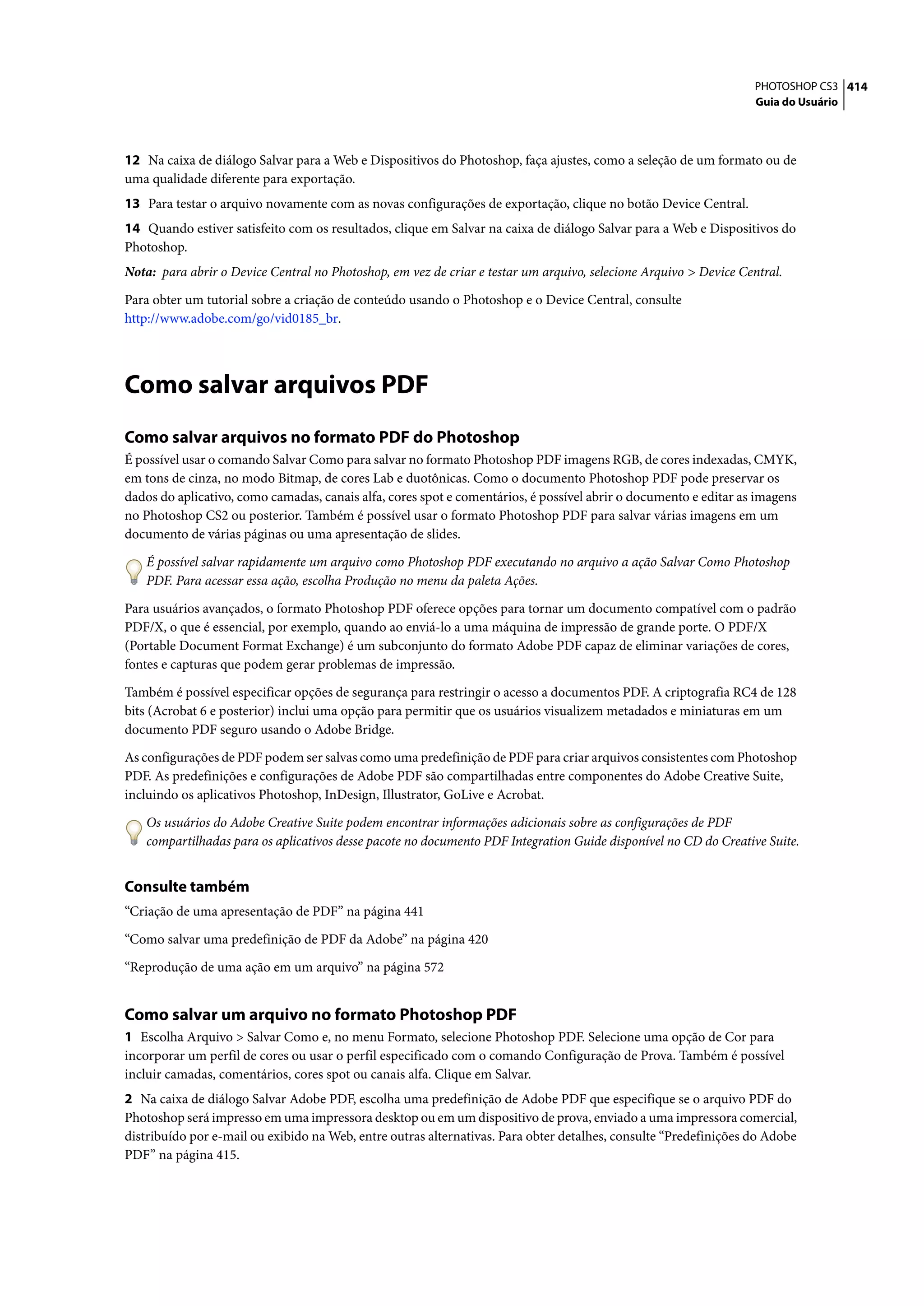 PHOTOSHOP CS3 414
                                                                                                                  Guia do Usuário




12 Na caixa de diálogo Salvar para a Web e Dispositivos do Photoshop, faça ajustes, como a seleção de um formato ou de
uma qualidade diferente para exportação.
13 Para testar o arquivo novamente com as novas configurações de exportação, clique no botão Device Central.
14 Quando estiver satisfeito com os resultados, clique em Salvar na caixa de diálogo Salvar para a Web e Dispositivos do
Photoshop.
Nota: para abrir o Device Central no Photoshop, em vez de criar e testar um arquivo, selecione Arquivo > Device Central.

Para obter um tutorial sobre a criação de conteúdo usando o Photoshop e o Device Central, consulte
http://www.adobe.com/go/vid0185_br.




Como salvar arquivos PDF
Como salvar arquivos no formato PDF do Photoshop
É possível usar o comando Salvar Como para salvar no formato Photoshop PDF imagens RGB, de cores indexadas, CMYK,
em tons de cinza, no modo Bitmap, de cores Lab e duotônicas. Como o documento Photoshop PDF pode preservar os
dados do aplicativo, como camadas, canais alfa, cores spot e comentários, é possível abrir o documento e editar as imagens
no Photoshop CS2 ou posterior. Também é possível usar o formato Photoshop PDF para salvar várias imagens em um
documento de várias páginas ou uma apresentação de slides.

   É possível salvar rapidamente um arquivo como Photoshop PDF executando no arquivo a ação Salvar Como Photoshop
   PDF. Para acessar essa ação, escolha Produção no menu da paleta Ações.

Para usuários avançados, o formato Photoshop PDF oferece opções para tornar um documento compatível com o padrão
PDF/X, o que é essencial, por exemplo, quando ao enviá-lo a uma máquina de impressão de grande porte. O PDF/X
(Portable Document Format Exchange) é um subconjunto do formato Adobe PDF capaz de eliminar variações de cores,
fontes e capturas que podem gerar problemas de impressão.

Também é possível especificar opções de segurança para restringir o acesso a documentos PDF. A criptografia RC4 de 128
bits (Acrobat 6 e posterior) inclui uma opção para permitir que os usuários visualizem metadados e miniaturas em um
documento PDF seguro usando o Adobe Bridge.

As configurações de PDF podem ser salvas como uma predefinição de PDF para criar arquivos consistentes com Photoshop
PDF. As predefinições e configurações de Adobe PDF são compartilhadas entre componentes do Adobe Creative Suite,
incluindo os aplicativos Photoshop, InDesign, Illustrator, GoLive e Acrobat.

   Os usuários do Adobe Creative Suite podem encontrar informações adicionais sobre as configurações de PDF
   compartilhadas para os aplicativos desse pacote no documento PDF Integration Guide disponível no CD do Creative Suite.


Consulte também
“Criação de uma apresentação de PDF” na página 441

“Como salvar uma predefinição de PDF da Adobe” na página 420

“Reprodução de uma ação em um arquivo” na página 572


Como salvar um arquivo no formato Photoshop PDF
1 Escolha Arquivo > Salvar Como e, no menu Formato, selecione Photoshop PDF. Selecione uma opção de Cor para
incorporar um perfil de cores ou usar o perfil especificado com o comando Configuração de Prova. Também é possível
incluir camadas, comentários, cores spot ou canais alfa. Clique em Salvar.
2 Na caixa de diálogo Salvar Adobe PDF, escolha uma predefinição de Adobe PDF que especifique se o arquivo PDF do
Photoshop será impresso em uma impressora desktop ou em um dispositivo de prova, enviado a uma impressora comercial,
distribuído por e-mail ou exibido na Web, entre outras alternativas. Para obter detalhes, consulte “Predefinições do Adobe
PDF” na página 415.
 
