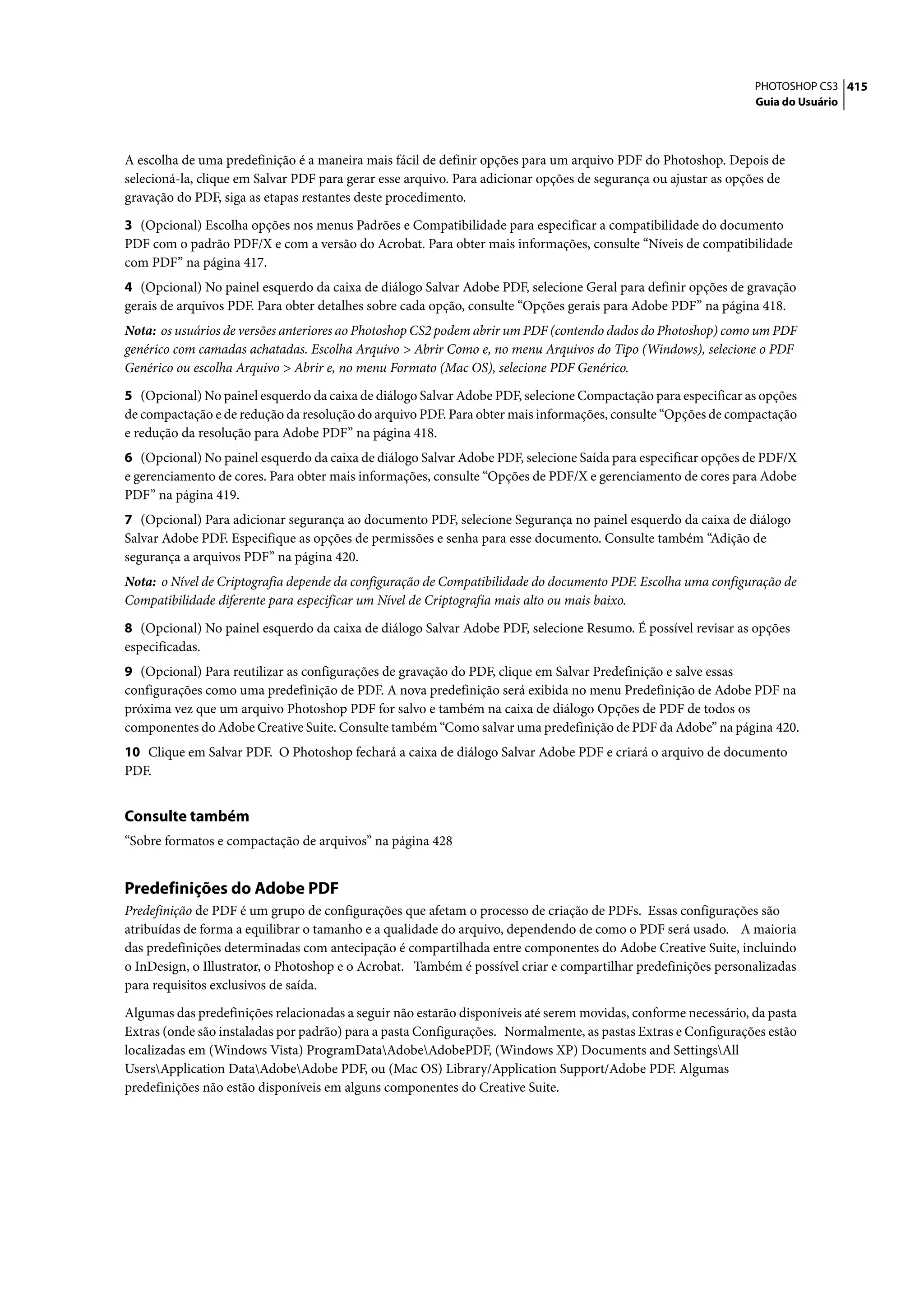 PHOTOSHOP CS3 415
                                                                                                                Guia do Usuário




A escolha de uma predefinição é a maneira mais fácil de definir opções para um arquivo PDF do Photoshop. Depois de
selecioná-la, clique em Salvar PDF para gerar esse arquivo. Para adicionar opções de segurança ou ajustar as opções de
gravação do PDF, siga as etapas restantes deste procedimento.

3 (Opcional) Escolha opções nos menus Padrões e Compatibilidade para especificar a compatibilidade do documento
PDF com o padrão PDF/X e com a versão do Acrobat. Para obter mais informações, consulte “Níveis de compatibilidade
com PDF” na página 417.
4 (Opcional) No painel esquerdo da caixa de diálogo Salvar Adobe PDF, selecione Geral para definir opções de gravação
gerais de arquivos PDF. Para obter detalhes sobre cada opção, consulte “Opções gerais para Adobe PDF” na página 418.
Nota: os usuários de versões anteriores ao Photoshop CS2 podem abrir um PDF (contendo dados do Photoshop) como um PDF
genérico com camadas achatadas. Escolha Arquivo > Abrir Como e, no menu Arquivos do Tipo (Windows), selecione o PDF
Genérico ou escolha Arquivo > Abrir e, no menu Formato (Mac OS), selecione PDF Genérico.

5 (Opcional) No painel esquerdo da caixa de diálogo Salvar Adobe PDF, selecione Compactação para especificar as opções
de compactação e de redução da resolução do arquivo PDF. Para obter mais informações, consulte “Opções de compactação
e redução da resolução para Adobe PDF” na página 418.
6 (Opcional) No painel esquerdo da caixa de diálogo Salvar Adobe PDF, selecione Saída para especificar opções de PDF/X
e gerenciamento de cores. Para obter mais informações, consulte “Opções de PDF/X e gerenciamento de cores para Adobe
PDF” na página 419.
7 (Opcional) Para adicionar segurança ao documento PDF, selecione Segurança no painel esquerdo da caixa de diálogo
Salvar Adobe PDF. Especifique as opções de permissões e senha para esse documento. Consulte também “Adição de
segurança a arquivos PDF” na página 420.
Nota: o Nível de Criptografia depende da configuração de Compatibilidade do documento PDF. Escolha uma configuração de
Compatibilidade diferente para especificar um Nível de Criptografia mais alto ou mais baixo.

8 (Opcional) No painel esquerdo da caixa de diálogo Salvar Adobe PDF, selecione Resumo. É possível revisar as opções
especificadas.
9 (Opcional) Para reutilizar as configurações de gravação do PDF, clique em Salvar Predefinição e salve essas
configurações como uma predefinição de PDF. A nova predefinição será exibida no menu Predefinição de Adobe PDF na
próxima vez que um arquivo Photoshop PDF for salvo e também na caixa de diálogo Opções de PDF de todos os
componentes do Adobe Creative Suite. Consulte também “Como salvar uma predefinição de PDF da Adobe” na página 420.
10 Clique em Salvar PDF. O Photoshop fechará a caixa de diálogo Salvar Adobe PDF e criará o arquivo de documento
PDF.


Consulte também
“Sobre formatos e compactação de arquivos” na página 428


Predefinições do Adobe PDF
Predefinição de PDF é um grupo de configurações que afetam o processo de criação de PDFs. Essas configurações são
atribuídas de forma a equilibrar o tamanho e a qualidade do arquivo, dependendo de como o PDF será usado. A maioria
das predefinições determinadas com antecipação é compartilhada entre componentes do Adobe Creative Suite, incluindo
o InDesign, o Illustrator, o Photoshop e o Acrobat. Também é possível criar e compartilhar predefinições personalizadas
para requisitos exclusivos de saída.

Algumas das predefinições relacionadas a seguir não estarão disponíveis até serem movidas, conforme necessário, da pasta
Extras (onde são instaladas por padrão) para a pasta Configurações. Normalmente, as pastas Extras e Configurações estão
localizadas em (Windows Vista) ProgramDataAdobeAdobePDF, (Windows XP) Documents and SettingsAll
UsersApplication DataAdobeAdobe PDF, ou (Mac OS) Library/Application Support/Adobe PDF. Algumas
predefinições não estão disponíveis em alguns componentes do Creative Suite.
 