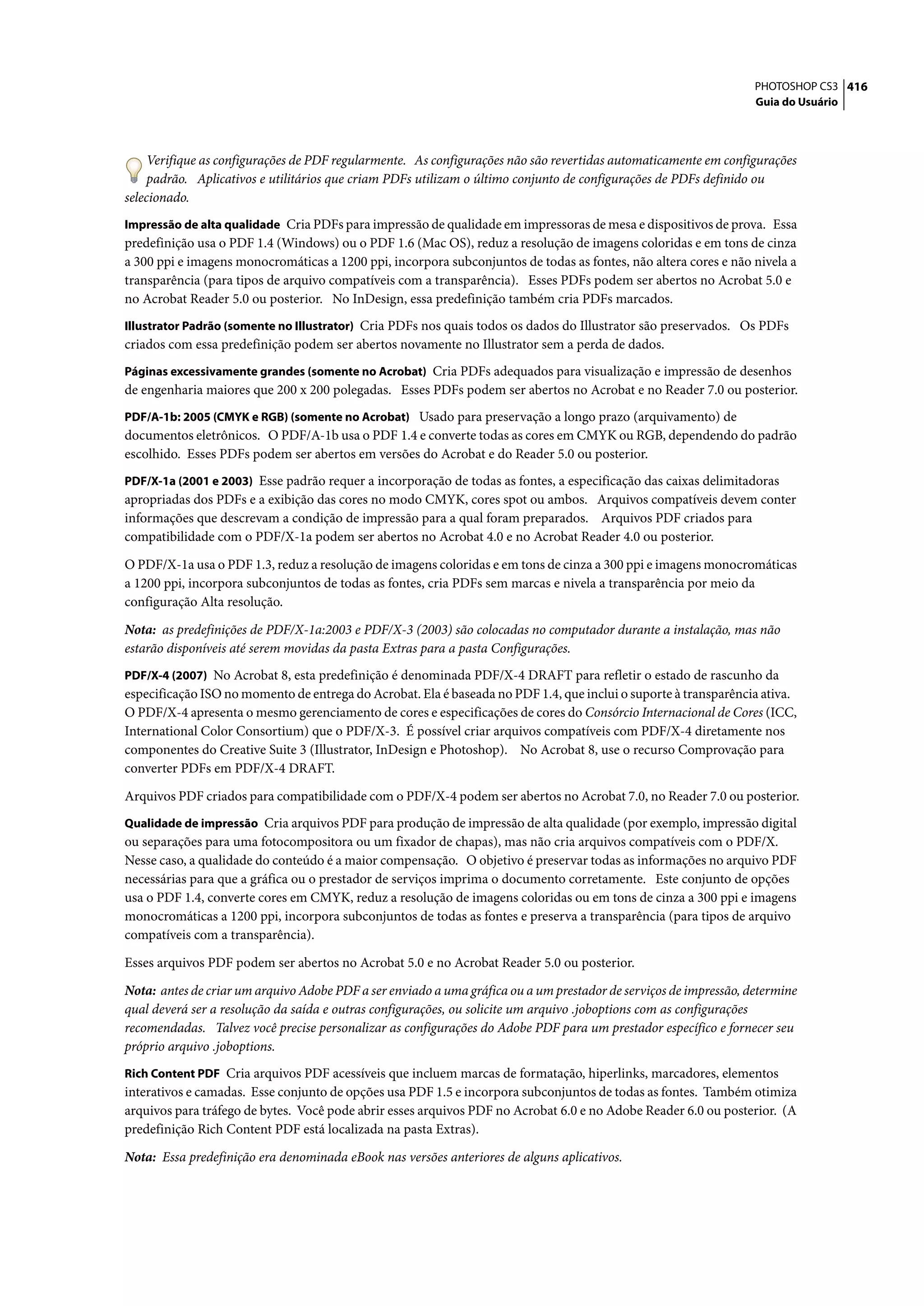 PHOTOSHOP CS3 416
                                                                                                                   Guia do Usuário




     Verifique as configurações de PDF regularmente. As configurações não são revertidas automaticamente em configurações
     padrão. Aplicativos e utilitários que criam PDFs utilizam o último conjunto de configurações de PDFs definido ou
selecionado.
Impressão de alta qualidade Cria PDFs para impressão de qualidade em impressoras de mesa e dispositivos de prova. Essa
predefinição usa o PDF 1.4 (Windows) ou o PDF 1.6 (Mac OS), reduz a resolução de imagens coloridas e em tons de cinza
a 300 ppi e imagens monocromáticas a 1200 ppi, incorpora subconjuntos de todas as fontes, não altera cores e não nivela a
transparência (para tipos de arquivo compatíveis com a transparência). Esses PDFs podem ser abertos no Acrobat 5.0 e
no Acrobat Reader 5.0 ou posterior. No InDesign, essa predefinição também cria PDFs marcados.
Illustrator Padrão (somente no Illustrator) Cria PDFs nos quais todos os dados do Illustrator são preservados. Os PDFs
criados com essa predefinição podem ser abertos novamente no Illustrator sem a perda de dados.
Páginas excessivamente grandes (somente no Acrobat) Cria PDFs adequados para visualização e impressão de desenhos
de engenharia maiores que 200 x 200 polegadas. Esses PDFs podem ser abertos no Acrobat e no Reader 7.0 ou posterior.
PDF/A-1b: 2005 (CMYK e RGB) (somente no Acrobat) Usado para preservação a longo prazo (arquivamento) de
documentos eletrônicos. O PDF/A-1b usa o PDF 1.4 e converte todas as cores em CMYK ou RGB, dependendo do padrão
escolhido. Esses PDFs podem ser abertos em versões do Acrobat e do Reader 5.0 ou posterior.
PDF/X-1a (2001 e 2003) Esse padrão requer a incorporação de todas as fontes, a especificação das caixas delimitadoras
apropriadas dos PDFs e a exibição das cores no modo CMYK, cores spot ou ambos. Arquivos compatíveis devem conter
informações que descrevam a condição de impressão para a qual foram preparados. Arquivos PDF criados para
compatibilidade com o PDF/X-1a podem ser abertos no Acrobat 4.0 e no Acrobat Reader 4.0 ou posterior.

O PDF/X-1a usa o PDF 1.3, reduz a resolução de imagens coloridas e em tons de cinza a 300 ppi e imagens monocromáticas
a 1200 ppi, incorpora subconjuntos de todas as fontes, cria PDFs sem marcas e nivela a transparência por meio da
configuração Alta resolução.

Nota: as predefinições de PDF/X-1a:2003 e PDF/X-3 (2003) são colocadas no computador durante a instalação, mas não
estarão disponíveis até serem movidas da pasta Extras para a pasta Configurações.
PDF/X-4 (2007) No Acrobat 8, esta predefinição é denominada PDF/X-4 DRAFT para refletir o estado de rascunho da
especificação ISO no momento de entrega do Acrobat. Ela é baseada no PDF 1.4, que inclui o suporte à transparência ativa.
O PDF/X-4 apresenta o mesmo gerenciamento de cores e especificações de cores do Consórcio Internacional de Cores (ICC,
International Color Consortium) que o PDF/X-3. É possível criar arquivos compatíveis com PDF/X-4 diretamente nos
componentes do Creative Suite 3 (Illustrator, InDesign e Photoshop). No Acrobat 8, use o recurso Comprovação para
converter PDFs em PDF/X-4 DRAFT.

Arquivos PDF criados para compatibilidade com o PDF/X-4 podem ser abertos no Acrobat 7.0, no Reader 7.0 ou posterior.
Qualidade de impressão Cria arquivos PDF para produção de impressão de alta qualidade (por exemplo, impressão digital
ou separações para uma fotocompositora ou um fixador de chapas), mas não cria arquivos compatíveis com o PDF/X.
Nesse caso, a qualidade do conteúdo é a maior compensação. O objetivo é preservar todas as informações no arquivo PDF
necessárias para que a gráfica ou o prestador de serviços imprima o documento corretamente. Este conjunto de opções
usa o PDF 1.4, converte cores em CMYK, reduz a resolução de imagens coloridas ou em tons de cinza a 300 ppi e imagens
monocromáticas a 1200 ppi, incorpora subconjuntos de todas as fontes e preserva a transparência (para tipos de arquivo
compatíveis com a transparência).

Esses arquivos PDF podem ser abertos no Acrobat 5.0 e no Acrobat Reader 5.0 ou posterior.

Nota: antes de criar um arquivo Adobe PDF a ser enviado a uma gráfica ou a um prestador de serviços de impressão, determine
qual deverá ser a resolução da saída e outras configurações, ou solicite um arquivo .joboptions com as configurações
recomendadas. Talvez você precise personalizar as configurações do Adobe PDF para um prestador específico e fornecer seu
próprio arquivo .joboptions.
Rich Content PDF Cria arquivos PDF acessíveis que incluem marcas de formatação, hiperlinks, marcadores, elementos
interativos e camadas. Esse conjunto de opções usa PDF 1.5 e incorpora subconjuntos de todas as fontes. Também otimiza
arquivos para tráfego de bytes. Você pode abrir esses arquivos PDF no Acrobat 6.0 e no Adobe Reader 6.0 ou posterior. (A
predefinição Rich Content PDF está localizada na pasta Extras).

Nota: Essa predefinição era denominada eBook nas versões anteriores de alguns aplicativos.
 