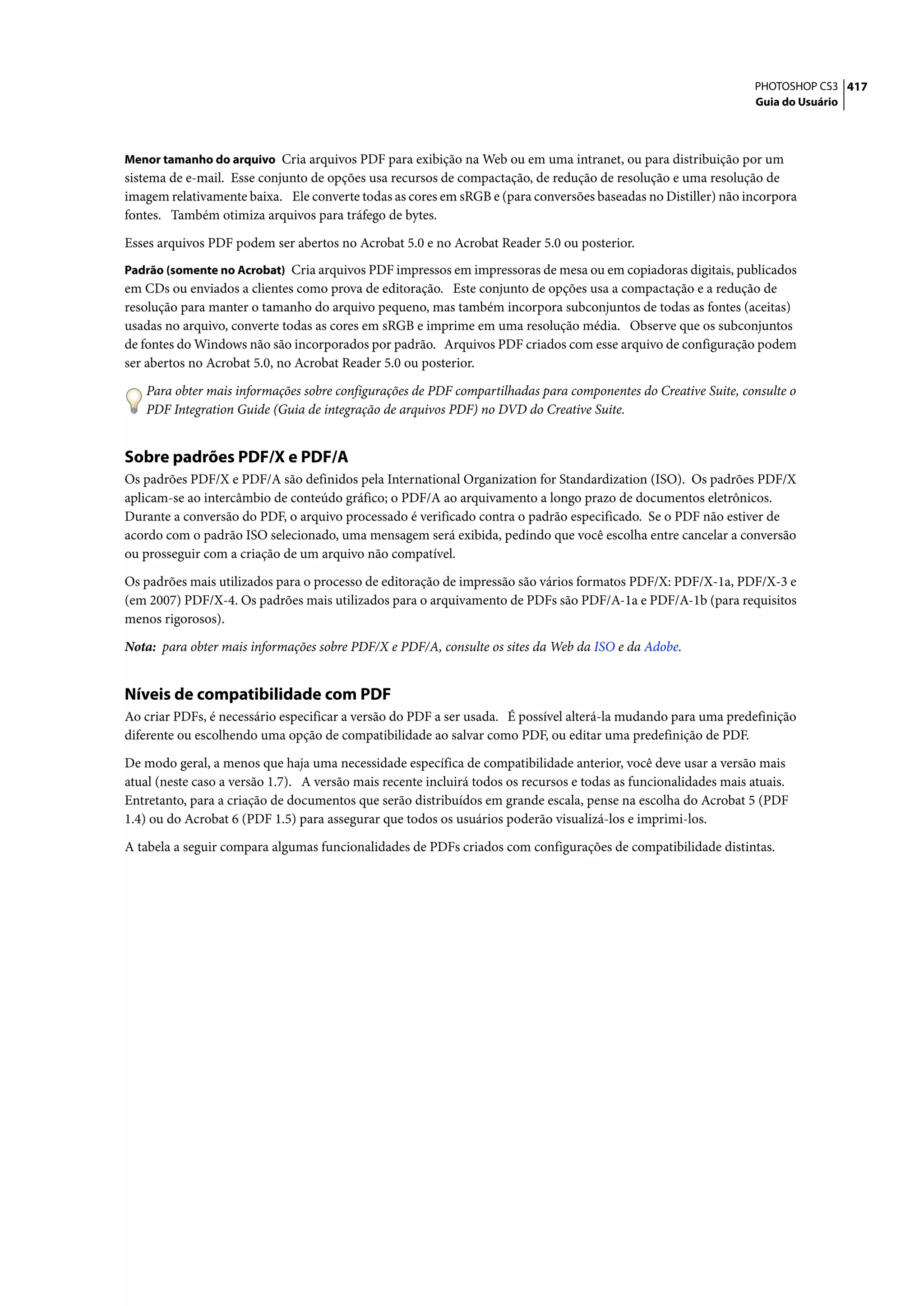 PHOTOSHOP CS3 417
                                                                                                                  Guia do Usuário



Menor tamanho do arquivo Cria arquivos PDF para exibição na Web ou em uma intranet, ou para distribuição por um
sistema de e-mail. Esse conjunto de opções usa recursos de compactação, de redução de resolução e uma resolução de
imagem relativamente baixa. Ele converte todas as cores em sRGB e (para conversões baseadas no Distiller) não incorpora
fontes. Também otimiza arquivos para tráfego de bytes.

Esses arquivos PDF podem ser abertos no Acrobat 5.0 e no Acrobat Reader 5.0 ou posterior.
Padrão (somente no Acrobat) Cria arquivos PDF impressos em impressoras de mesa ou em copiadoras digitais, publicados
em CDs ou enviados a clientes como prova de editoração. Este conjunto de opções usa a compactação e a redução de
resolução para manter o tamanho do arquivo pequeno, mas também incorpora subconjuntos de todas as fontes (aceitas)
usadas no arquivo, converte todas as cores em sRGB e imprime em uma resolução média. Observe que os subconjuntos
de fontes do Windows não são incorporados por padrão. Arquivos PDF criados com esse arquivo de configuração podem
ser abertos no Acrobat 5.0, no Acrobat Reader 5.0 ou posterior.

   Para obter mais informações sobre configurações de PDF compartilhadas para componentes do Creative Suite, consulte o
   PDF Integration Guide (Guia de integração de arquivos PDF) no DVD do Creative Suite.


Sobre padrões PDF/X e PDF/A
Os padrões PDF/X e PDF/A são definidos pela International Organization for Standardization (ISO). Os padrões PDF/X
aplicam-se ao intercâmbio de conteúdo gráfico; o PDF/A ao arquivamento a longo prazo de documentos eletrônicos.
Durante a conversão do PDF, o arquivo processado é verificado contra o padrão especificado. Se o PDF não estiver de
acordo com o padrão ISO selecionado, uma mensagem será exibida, pedindo que você escolha entre cancelar a conversão
ou prosseguir com a criação de um arquivo não compatível.

Os padrões mais utilizados para o processo de editoração de impressão são vários formatos PDF/X: PDF/X-1a, PDF/X-3 e
(em 2007) PDF/X-4. Os padrões mais utilizados para o arquivamento de PDFs são PDF/A-1a e PDF/A-1b (para requisitos
menos rigorosos).

Nota: para obter mais informações sobre PDF/X e PDF/A, consulte os sites da Web da ISO e da Adobe.


Níveis de compatibilidade com PDF
Ao criar PDFs, é necessário especificar a versão do PDF a ser usada. É possível alterá-la mudando para uma predefinição
diferente ou escolhendo uma opção de compatibilidade ao salvar como PDF, ou editar uma predefinição de PDF.

De modo geral, a menos que haja uma necessidade específica de compatibilidade anterior, você deve usar a versão mais
atual (neste caso a versão 1.7). A versão mais recente incluirá todos os recursos e todas as funcionalidades mais atuais.
Entretanto, para a criação de documentos que serão distribuídos em grande escala, pense na escolha do Acrobat 5 (PDF
1.4) ou do Acrobat 6 (PDF 1.5) para assegurar que todos os usuários poderão visualizá-los e imprimi-los.

A tabela a seguir compara algumas funcionalidades de PDFs criados com configurações de compatibilidade distintas.
 