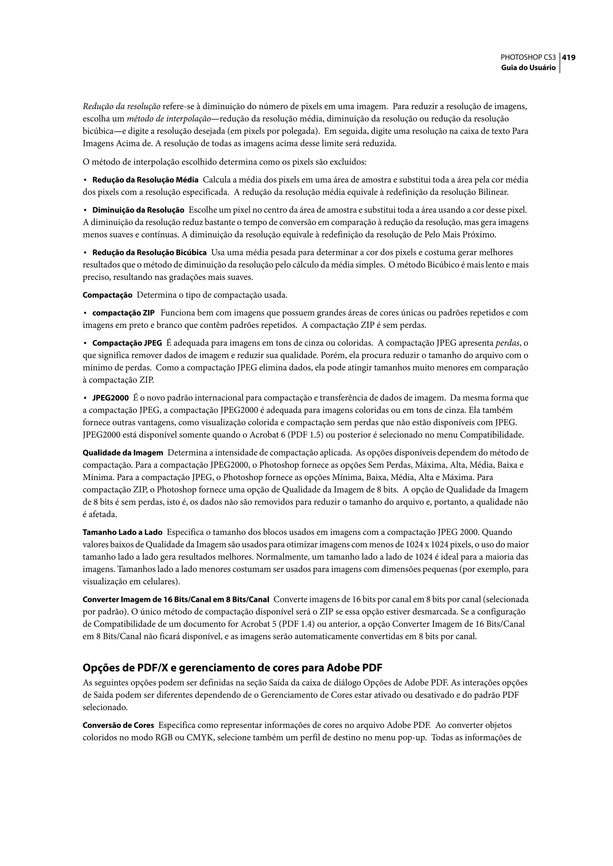 PHOTOSHOP CS3 419
                                                                                                                 Guia do Usuário




Redução da resolução refere-se à diminuição do número de pixels em uma imagem. Para reduzir a resolução de imagens,
escolha um método de interpolação—redução da resolução média, diminuição da resolução ou redução da resolução
bicúbica—e digite a resolução desejada (em pixels por polegada). Em seguida, digite uma resolução na caixa de texto Para
Imagens Acima de. A resolução de todas as imagens acima desse limite será reduzida.

O método de interpolação escolhido determina como os pixels são excluídos:
• Redução da Resolução Média Calcula a média dos pixels em uma área de amostra e substitui toda a área pela cor média
dos pixels com a resolução especificada. A redução da resolução média equivale à redefinição da resolução Bilinear.
• Diminuição da Resolução Escolhe um pixel no centro da área de amostra e substitui toda a área usando a cor desse pixel.
A diminuição da resolução reduz bastante o tempo de conversão em comparação à redução da resolução, mas gera imagens
menos suaves e contínuas. A diminuição da resolução equivale à redefinição da resolução de Pelo Mais Próximo.
• Redução da Resolução Bicúbica Usa uma média pesada para determinar a cor dos pixels e costuma gerar melhores
resultados que o método de diminuição da resolução pelo cálculo da média simples. O método Bicúbico é mais lento e mais
preciso, resultando nas gradações mais suaves.
Compactação Determina o tipo de compactação usada.

• compactação ZIP Funciona bem com imagens que possuem grandes áreas de cores únicas ou padrões repetidos e com
imagens em preto e branco que contêm padrões repetidos. A compactação ZIP é sem perdas.
• Compactação JPEG É adequada para imagens em tons de cinza ou coloridas. A compactação JPEG apresenta perdas, o
que significa remover dados de imagem e reduzir sua qualidade. Porém, ela procura reduzir o tamanho do arquivo com o
mínimo de perdas. Como a compactação JPEG elimina dados, ela pode atingir tamanhos muito menores em comparação
à compactação ZIP.
• JPEG2000 É o novo padrão internacional para compactação e transferência de dados de imagem. Da mesma forma que
a compactação JPEG, a compactação JPEG2000 é adequada para imagens coloridas ou em tons de cinza. Ela também
fornece outras vantagens, como visualização colorida e compactação sem perdas que não estão disponíveis com JPEG.
JPEG2000 está disponível somente quando o Acrobat 6 (PDF 1.5) ou posterior é selecionado no menu Compatibilidade.
Qualidade da Imagem Determina a intensidade de compactação aplicada. As opções disponíveis dependem do método de
compactação. Para a compactação JPEG2000, o Photoshop fornece as opções Sem Perdas, Máxima, Alta, Média, Baixa e
Mínima. Para a compactação JPEG, o Photoshop fornece as opções Mínima, Baixa, Média, Alta e Máxima. Para
compactação ZIP, o Photoshop fornece uma opção de Qualidade da Imagem de 8 bits. A opção de Qualidade da Imagem
de 8 bits é sem perdas, isto é, os dados não são removidos para reduzir o tamanho do arquivo e, portanto, a qualidade não
é afetada.
Tamanho Lado a Lado Especifica o tamanho dos blocos usados em imagens com a compactação JPEG 2000. Quando
valores baixos de Qualidade da Imagem são usados para otimizar imagens com menos de 1024 x 1024 pixels, o uso do maior
tamanho lado a lado gera resultados melhores. Normalmente, um tamanho lado a lado de 1024 é ideal para a maioria das
imagens. Tamanhos lado a lado menores costumam ser usados para imagens com dimensões pequenas (por exemplo, para
visualização em celulares).
Converter Imagem de 16 Bits/Canal em 8 Bits/Canal Converte imagens de 16 bits por canal em 8 bits por canal (selecionada
por padrão). O único método de compactação disponível será o ZIP se essa opção estiver desmarcada. Se a configuração
de Compatibilidade de um documento for Acrobat 5 (PDF 1.4) ou anterior, a opção Converter Imagem de 16 Bits/Canal
em 8 Bits/Canal não ficará disponível, e as imagens serão automaticamente convertidas em 8 bits por canal.


Opções de PDF/X e gerenciamento de cores para Adobe PDF
As seguintes opções podem ser definidas na seção Saída da caixa de diálogo Opções de Adobe PDF. As interações opções
de Saída podem ser diferentes dependendo de o Gerenciamento de Cores estar ativado ou desativado e do padrão PDF
selecionado.
Conversão de Cores Especifica como representar informações de cores no arquivo Adobe PDF. Ao converter objetos
coloridos no modo RGB ou CMYK, selecione também um perfil de destino no menu pop-up. Todas as informações de
 