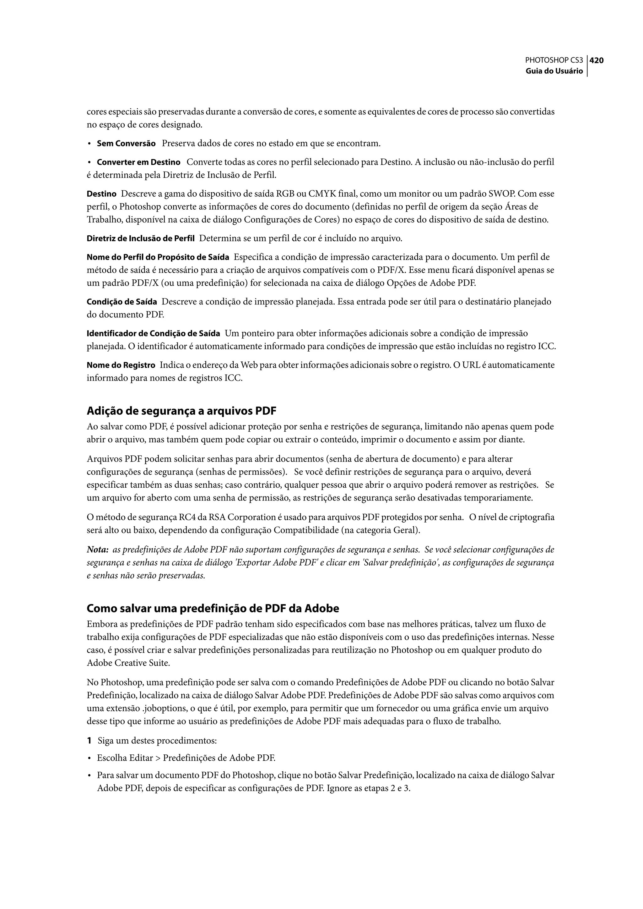 PHOTOSHOP CS3 420
                                                                                                                    Guia do Usuário




cores especiais são preservadas durante a conversão de cores, e somente as equivalentes de cores de processo são convertidas
no espaço de cores designado.
• Sem Conversão Preserva dados de cores no estado em que se encontram.
• Converter em Destino Converte todas as cores no perfil selecionado para Destino. A inclusão ou não-inclusão do perfil
é determinada pela Diretriz de Inclusão de Perfil.
Destino Descreve a gama do dispositivo de saída RGB ou CMYK final, como um monitor ou um padrão SWOP. Com esse
perfil, o Photoshop converte as informações de cores do documento (definidas no perfil de origem da seção Áreas de
Trabalho, disponível na caixa de diálogo Configurações de Cores) no espaço de cores do dispositivo de saída de destino.
Diretriz de Inclusão de Perfil Determina se um perfil de cor é incluído no arquivo.

Nome do Perfil do Propósito de Saída Especifica a condição de impressão caracterizada para o documento. Um perfil de
método de saída é necessário para a criação de arquivos compatíveis com o PDF/X. Esse menu ficará disponível apenas se
um padrão PDF/X (ou uma predefinição) for selecionada na caixa de diálogo Opções de Adobe PDF.
Condição de Saída Descreve a condição de impressão planejada. Essa entrada pode ser útil para o destinatário planejado
do documento PDF.
Identificador de Condição de Saída Um ponteiro para obter informações adicionais sobre a condição de impressão
planejada. O identificador é automaticamente informado para condições de impressão que estão incluídas no registro ICC.
Nome do Registro Indica o endereço da Web para obter informações adicionais sobre o registro. O URL é automaticamente
informado para nomes de registros ICC.


Adição de segurança a arquivos PDF
Ao salvar como PDF, é possível adicionar proteção por senha e restrições de segurança, limitando não apenas quem pode
abrir o arquivo, mas também quem pode copiar ou extrair o conteúdo, imprimir o documento e assim por diante.

Arquivos PDF podem solicitar senhas para abrir documentos (senha de abertura de documento) e para alterar
configurações de segurança (senhas de permissões). Se você definir restrições de segurança para o arquivo, deverá
especificar também as duas senhas; caso contrário, qualquer pessoa que abrir o arquivo poderá remover as restrições. Se
um arquivo for aberto com uma senha de permissão, as restrições de segurança serão desativadas temporariamente.

O método de segurança RC4 da RSA Corporation é usado para arquivos PDF protegidos por senha. O nível de criptografia
será alto ou baixo, dependendo da configuração Compatibilidade (na categoria Geral).

Nota: as predefinições de Adobe PDF não suportam configurações de segurança e senhas. Se você selecionar configurações de
segurança e senhas na caixa de diálogo 'Exportar Adobe PDF' e clicar em 'Salvar predefinição', as configurações de segurança
e senhas não serão preservadas.


Como salvar uma predefinição de PDF da Adobe
Embora as predefinições de PDF padrão tenham sido especificados com base nas melhores práticas, talvez um fluxo de
trabalho exija configurações de PDF especializadas que não estão disponíveis com o uso das predefinições internas. Nesse
caso, é possível criar e salvar predefinições personalizadas para reutilização no Photoshop ou em qualquer produto do
Adobe Creative Suite.

No Photoshop, uma predefinição pode ser salva com o comando Predefinições de Adobe PDF ou clicando no botão Salvar
Predefinição, localizado na caixa de diálogo Salvar Adobe PDF. Predefinições de Adobe PDF são salvas como arquivos com
uma extensão .joboptions, o que é útil, por exemplo, para permitir que um fornecedor ou uma gráfica envie um arquivo
desse tipo que informe ao usuário as predefinições de Adobe PDF mais adequadas para o fluxo de trabalho.

1 Siga um destes procedimentos:
• Escolha Editar > Predefinições de Adobe PDF.
• Para salvar um documento PDF do Photoshop, clique no botão Salvar Predefinição, localizado na caixa de diálogo Salvar
  Adobe PDF, depois de especificar as configurações de PDF. Ignore as etapas 2 e 3.
 