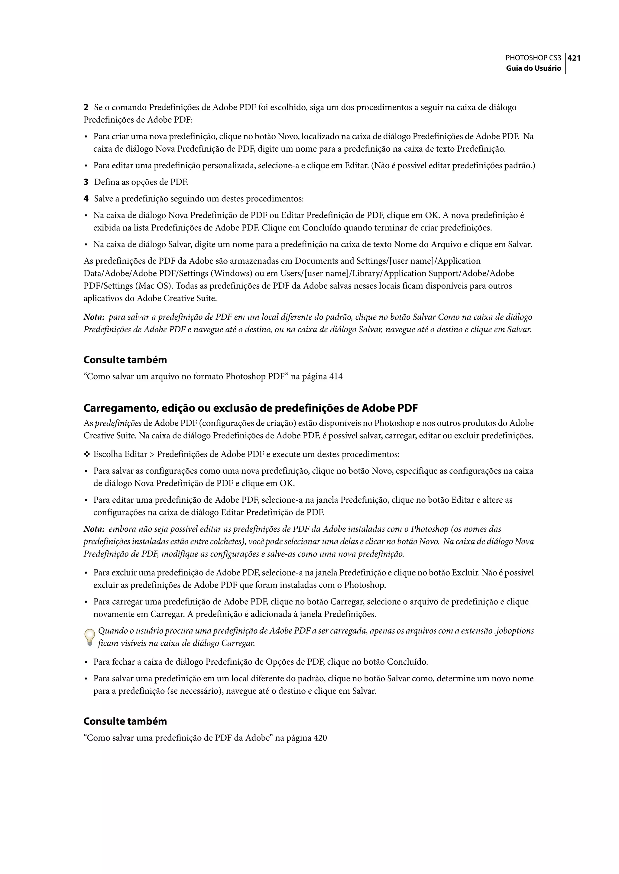 PHOTOSHOP CS3 421
                                                                                                                       Guia do Usuário




2 Se o comando Predefinições de Adobe PDF foi escolhido, siga um dos procedimentos a seguir na caixa de diálogo
Predefinições de Adobe PDF:
• Para criar uma nova predefinição, clique no botão Novo, localizado na caixa de diálogo Predefinições de Adobe PDF. Na
  caixa de diálogo Nova Predefinição de PDF, digite um nome para a predefinição na caixa de texto Predefinição.
• Para editar uma predefinição personalizada, selecione-a e clique em Editar. (Não é possível editar predefinições padrão.)
3 Defina as opções de PDF.
4 Salve a predefinição seguindo um destes procedimentos:
• Na caixa de diálogo Nova Predefinição de PDF ou Editar Predefinição de PDF, clique em OK. A nova predefinição é
  exibida na lista Predefinições de Adobe PDF. Clique em Concluído quando terminar de criar predefinições.
• Na caixa de diálogo Salvar, digite um nome para a predefinição na caixa de texto Nome do Arquivo e clique em Salvar.
As predefinições de PDF da Adobe são armazenadas em Documents and Settings/[user name]/Application
Data/Adobe/Adobe PDF/Settings (Windows) ou em Users/[user name]/Library/Application Support/Adobe/Adobe
PDF/Settings (Mac OS). Todas as predefinições de PDF da Adobe salvas nesses locais ficam disponíveis para outros
aplicativos do Adobe Creative Suite.

Nota: para salvar a predefinição de PDF em um local diferente do padrão, clique no botão Salvar Como na caixa de diálogo
Predefinições de Adobe PDF e navegue até o destino, ou na caixa de diálogo Salvar, navegue até o destino e clique em Salvar.


Consulte também
“Como salvar um arquivo no formato Photoshop PDF” na página 414


Carregamento, edição ou exclusão de predefinições de Adobe PDF
As predefinições de Adobe PDF (configurações de criação) estão disponíveis no Photoshop e nos outros produtos do Adobe
Creative Suite. Na caixa de diálogo Predefinições de Adobe PDF, é possível salvar, carregar, editar ou excluir predefinições.

❖ Escolha Editar > Predefinições de Adobe PDF e execute um destes procedimentos:
• Para salvar as configurações como uma nova predefinição, clique no botão Novo, especifique as configurações na caixa
  de diálogo Nova Predefinição de PDF e clique em OK.
• Para editar uma predefinição de Adobe PDF, selecione-a na janela Predefinição, clique no botão Editar e altere as
  configurações na caixa de diálogo Editar Predefinição de PDF.
Nota: embora não seja possível editar as predefinições de PDF da Adobe instaladas com o Photoshop (os nomes das
predefinições instaladas estão entre colchetes), você pode selecionar uma delas e clicar no botão Novo. Na caixa de diálogo Nova
Predefinição de PDF, modifique as configurações e salve-as como uma nova predefinição.

• Para excluir uma predefinição de Adobe PDF, selecione-a na janela Predefinição e clique no botão Excluir. Não é possível
  excluir as predefinições de Adobe PDF que foram instaladas com o Photoshop.
• Para carregar uma predefinição de Adobe PDF, clique no botão Carregar, selecione o arquivo de predefinição e clique
  novamente em Carregar. A predefinição é adicionada à janela Predefinições.
    Quando o usuário procura uma predefinição de Adobe PDF a ser carregada, apenas os arquivos com a extensão .joboptions
    ficam visíveis na caixa de diálogo Carregar.

• Para fechar a caixa de diálogo Predefinição de Opções de PDF, clique no botão Concluído.
• Para salvar uma predefinição em um local diferente do padrão, clique no botão Salvar como, determine um novo nome
  para a predefinição (se necessário), navegue até o destino e clique em Salvar.


Consulte também
“Como salvar uma predefinição de PDF da Adobe” na página 420
 