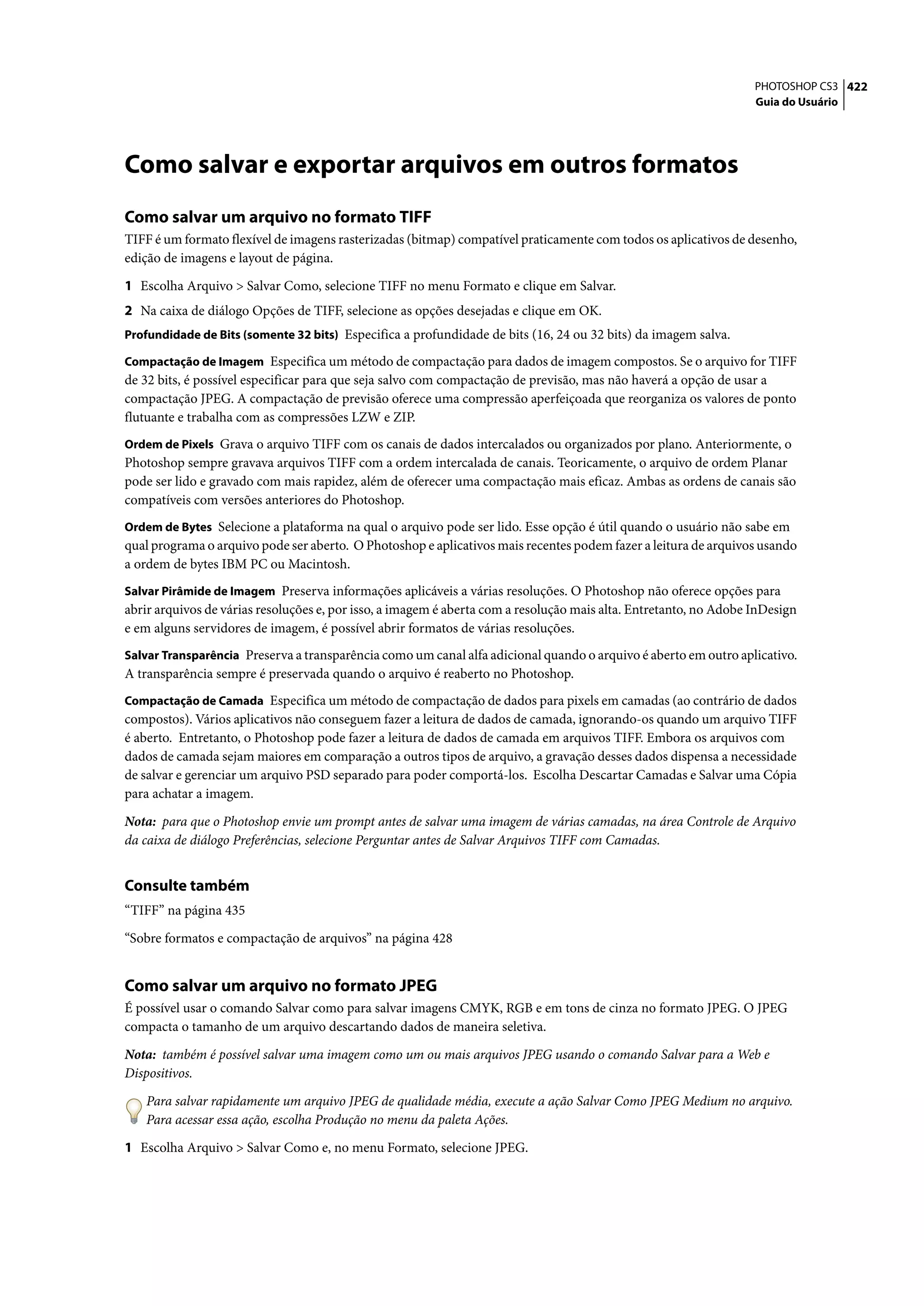 PHOTOSHOP CS3 422
                                                                                                                   Guia do Usuário




Como salvar e exportar arquivos em outros formatos
Como salvar um arquivo no formato TIFF
TIFF é um formato flexível de imagens rasterizadas (bitmap) compatível praticamente com todos os aplicativos de desenho,
edição de imagens e layout de página.

1 Escolha Arquivo > Salvar Como, selecione TIFF no menu Formato e clique em Salvar.
2 Na caixa de diálogo Opções de TIFF, selecione as opções desejadas e clique em OK.
Profundidade de Bits (somente 32 bits) Especifica a profundidade de bits (16, 24 ou 32 bits) da imagem salva.

Compactação de Imagem Especifica um método de compactação para dados de imagem compostos. Se o arquivo for TIFF
de 32 bits, é possível especificar para que seja salvo com compactação de previsão, mas não haverá a opção de usar a
compactação JPEG. A compactação de previsão oferece uma compressão aperfeiçoada que reorganiza os valores de ponto
flutuante e trabalha com as compressões LZW e ZIP.
Ordem de Pixels Grava o arquivo TIFF com os canais de dados intercalados ou organizados por plano. Anteriormente, o
Photoshop sempre gravava arquivos TIFF com a ordem intercalada de canais. Teoricamente, o arquivo de ordem Planar
pode ser lido e gravado com mais rapidez, além de oferecer uma compactação mais eficaz. Ambas as ordens de canais são
compatíveis com versões anteriores do Photoshop.
Ordem de Bytes Selecione a plataforma na qual o arquivo pode ser lido. Esse opção é útil quando o usuário não sabe em
qual programa o arquivo pode ser aberto. O Photoshop e aplicativos mais recentes podem fazer a leitura de arquivos usando
a ordem de bytes IBM PC ou Macintosh.
Salvar Pirâmide de Imagem Preserva informações aplicáveis a várias resoluções. O Photoshop não oferece opções para
abrir arquivos de várias resoluções e, por isso, a imagem é aberta com a resolução mais alta. Entretanto, no Adobe InDesign
e em alguns servidores de imagem, é possível abrir formatos de várias resoluções.
Salvar Transparência Preserva a transparência como um canal alfa adicional quando o arquivo é aberto em outro aplicativo.
A transparência sempre é preservada quando o arquivo é reaberto no Photoshop.
Compactação de Camada Especifica um método de compactação de dados para pixels em camadas (ao contrário de dados
compostos). Vários aplicativos não conseguem fazer a leitura de dados de camada, ignorando-os quando um arquivo TIFF
é aberto. Entretanto, o Photoshop pode fazer a leitura de dados de camada em arquivos TIFF. Embora os arquivos com
dados de camada sejam maiores em comparação a outros tipos de arquivo, a gravação desses dados dispensa a necessidade
de salvar e gerenciar um arquivo PSD separado para poder comportá-los. Escolha Descartar Camadas e Salvar uma Cópia
para achatar a imagem.

Nota: para que o Photoshop envie um prompt antes de salvar uma imagem de várias camadas, na área Controle de Arquivo
da caixa de diálogo Preferências, selecione Perguntar antes de Salvar Arquivos TIFF com Camadas.


Consulte também
“TIFF” na página 435

“Sobre formatos e compactação de arquivos” na página 428


Como salvar um arquivo no formato JPEG
É possível usar o comando Salvar como para salvar imagens CMYK, RGB e em tons de cinza no formato JPEG. O JPEG
compacta o tamanho de um arquivo descartando dados de maneira seletiva.

Nota: também é possível salvar uma imagem como um ou mais arquivos JPEG usando o comando Salvar para a Web e
Dispositivos.

   Para salvar rapidamente um arquivo JPEG de qualidade média, execute a ação Salvar Como JPEG Medium no arquivo.
   Para acessar essa ação, escolha Produção no menu da paleta Ações.

1 Escolha Arquivo > Salvar Como e, no menu Formato, selecione JPEG.
 
