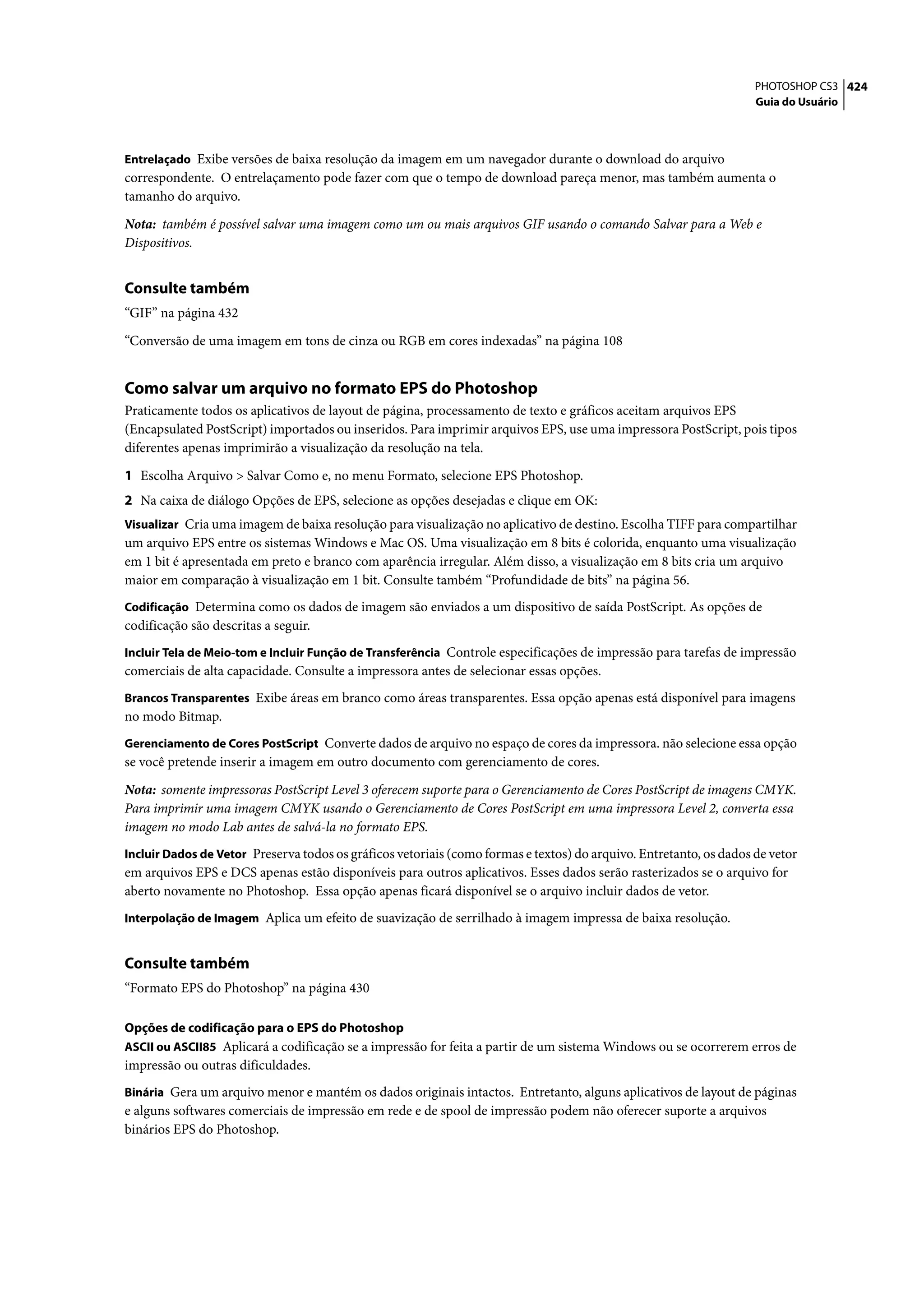 PHOTOSHOP CS3 424
                                                                                                                    Guia do Usuário



Entrelaçado Exibe versões de baixa resolução da imagem em um navegador durante o download do arquivo
correspondente. O entrelaçamento pode fazer com que o tempo de download pareça menor, mas também aumenta o
tamanho do arquivo.

Nota: também é possível salvar uma imagem como um ou mais arquivos GIF usando o comando Salvar para a Web e
Dispositivos.


Consulte também
“GIF” na página 432

“Conversão de uma imagem em tons de cinza ou RGB em cores indexadas” na página 108


Como salvar um arquivo no formato EPS do Photoshop
Praticamente todos os aplicativos de layout de página, processamento de texto e gráficos aceitam arquivos EPS
(Encapsulated PostScript) importados ou inseridos. Para imprimir arquivos EPS, use uma impressora PostScript, pois tipos
diferentes apenas imprimirão a visualização da resolução na tela.

1 Escolha Arquivo > Salvar Como e, no menu Formato, selecione EPS Photoshop.
2 Na caixa de diálogo Opções de EPS, selecione as opções desejadas e clique em OK:
Visualizar Cria uma imagem de baixa resolução para visualização no aplicativo de destino. Escolha TIFF para compartilhar
um arquivo EPS entre os sistemas Windows e Mac OS. Uma visualização em 8 bits é colorida, enquanto uma visualização
em 1 bit é apresentada em preto e branco com aparência irregular. Além disso, a visualização em 8 bits cria um arquivo
maior em comparação à visualização em 1 bit. Consulte também “Profundidade de bits” na página 56.
Codificação Determina como os dados de imagem são enviados a um dispositivo de saída PostScript. As opções de
codificação são descritas a seguir.
Incluir Tela de Meio-tom e Incluir Função de Transferência Controle especificações de impressão para tarefas de impressão
comerciais de alta capacidade. Consulte a impressora antes de selecionar essas opções.
Brancos Transparentes Exibe áreas em branco como áreas transparentes. Essa opção apenas está disponível para imagens
no modo Bitmap.
Gerenciamento de Cores PostScript Converte dados de arquivo no espaço de cores da impressora. não selecione essa opção
se você pretende inserir a imagem em outro documento com gerenciamento de cores.

Nota: somente impressoras PostScript Level 3 oferecem suporte para o Gerenciamento de Cores PostScript de imagens CMYK.
Para imprimir uma imagem CMYK usando o Gerenciamento de Cores PostScript em uma impressora Level 2, converta essa
imagem no modo Lab antes de salvá-la no formato EPS.
Incluir Dados de Vetor Preserva todos os gráficos vetoriais (como formas e textos) do arquivo. Entretanto, os dados de vetor
em arquivos EPS e DCS apenas estão disponíveis para outros aplicativos. Esses dados serão rasterizados se o arquivo for
aberto novamente no Photoshop. Essa opção apenas ficará disponível se o arquivo incluir dados de vetor.
Interpolação de Imagem Aplica um efeito de suavização de serrilhado à imagem impressa de baixa resolução.


Consulte também
“Formato EPS do Photoshop” na página 430

Opções de codificação para o EPS do Photoshop
ASCII ou ASCII85 Aplicará a codificação se a impressão for feita a partir de um sistema Windows ou se ocorrerem erros de
impressão ou outras dificuldades.
Binária Gera um arquivo menor e mantém os dados originais intactos. Entretanto, alguns aplicativos de layout de páginas
e alguns softwares comerciais de impressão em rede e de spool de impressão podem não oferecer suporte a arquivos
binários EPS do Photoshop.
 