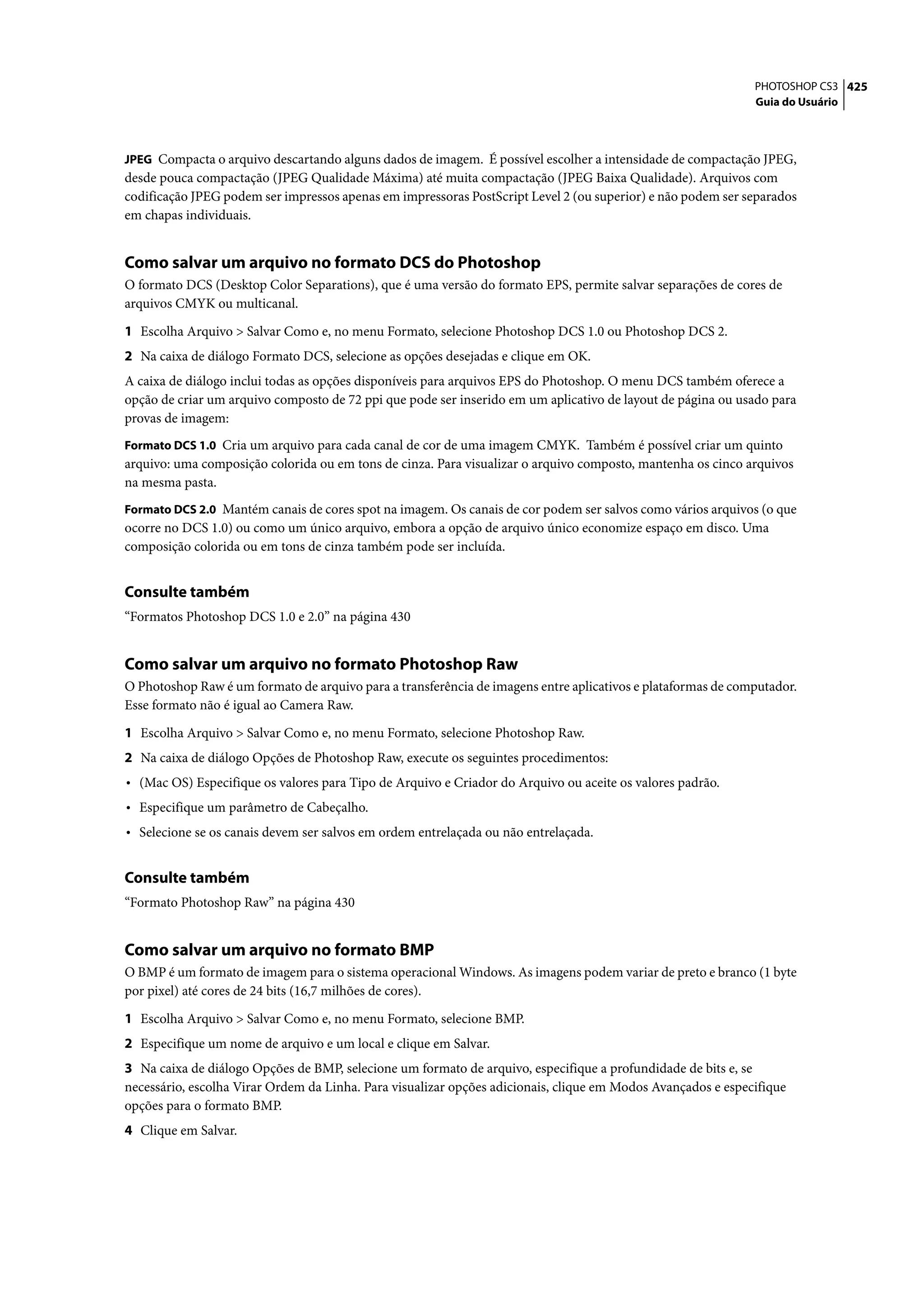 PHOTOSHOP CS3 425
                                                                                                              Guia do Usuário



JPEG Compacta o arquivo descartando alguns dados de imagem. É possível escolher a intensidade de compactação JPEG,
desde pouca compactação (JPEG Qualidade Máxima) até muita compactação (JPEG Baixa Qualidade). Arquivos com
codificação JPEG podem ser impressos apenas em impressoras PostScript Level 2 (ou superior) e não podem ser separados
em chapas individuais.


Como salvar um arquivo no formato DCS do Photoshop
O formato DCS (Desktop Color Separations), que é uma versão do formato EPS, permite salvar separações de cores de
arquivos CMYK ou multicanal.

1 Escolha Arquivo > Salvar Como e, no menu Formato, selecione Photoshop DCS 1.0 ou Photoshop DCS 2.
2 Na caixa de diálogo Formato DCS, selecione as opções desejadas e clique em OK.
A caixa de diálogo inclui todas as opções disponíveis para arquivos EPS do Photoshop. O menu DCS também oferece a
opção de criar um arquivo composto de 72 ppi que pode ser inserido em um aplicativo de layout de página ou usado para
provas de imagem:
Formato DCS 1.0 Cria um arquivo para cada canal de cor de uma imagem CMYK. Também é possível criar um quinto
arquivo: uma composição colorida ou em tons de cinza. Para visualizar o arquivo composto, mantenha os cinco arquivos
na mesma pasta.
Formato DCS 2.0 Mantém canais de cores spot na imagem. Os canais de cor podem ser salvos como vários arquivos (o que
ocorre no DCS 1.0) ou como um único arquivo, embora a opção de arquivo único economize espaço em disco. Uma
composição colorida ou em tons de cinza também pode ser incluída.


Consulte também
“Formatos Photoshop DCS 1.0 e 2.0” na página 430


Como salvar um arquivo no formato Photoshop Raw
O Photoshop Raw é um formato de arquivo para a transferência de imagens entre aplicativos e plataformas de computador.
Esse formato não é igual ao Camera Raw.

1 Escolha Arquivo > Salvar Como e, no menu Formato, selecione Photoshop Raw.
2 Na caixa de diálogo Opções de Photoshop Raw, execute os seguintes procedimentos:
• (Mac OS) Especifique os valores para Tipo de Arquivo e Criador do Arquivo ou aceite os valores padrão.
• Especifique um parâmetro de Cabeçalho.
• Selecione se os canais devem ser salvos em ordem entrelaçada ou não entrelaçada.

Consulte também
“Formato Photoshop Raw” na página 430


Como salvar um arquivo no formato BMP
O BMP é um formato de imagem para o sistema operacional Windows. As imagens podem variar de preto e branco (1 byte
por pixel) até cores de 24 bits (16,7 milhões de cores).

1 Escolha Arquivo > Salvar Como e, no menu Formato, selecione BMP.
2 Especifique um nome de arquivo e um local e clique em Salvar.
3 Na caixa de diálogo Opções de BMP, selecione um formato de arquivo, especifique a profundidade de bits e, se
necessário, escolha Virar Ordem da Linha. Para visualizar opções adicionais, clique em Modos Avançados e especifique
opções para o formato BMP.
4 Clique em Salvar.
 