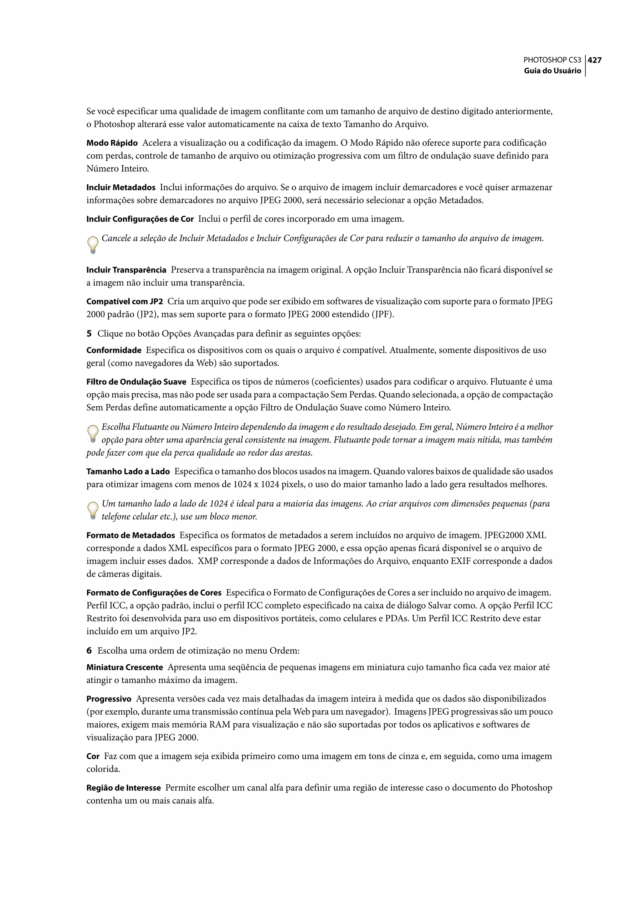 PHOTOSHOP CS3 427
                                                                                                                 Guia do Usuário




Se você especificar uma qualidade de imagem conflitante com um tamanho de arquivo de destino digitado anteriormente,
o Photoshop alterará esse valor automaticamente na caixa de texto Tamanho do Arquivo.
Modo Rápido Acelera a visualização ou a codificação da imagem. O Modo Rápido não oferece suporte para codificação
com perdas, controle de tamanho de arquivo ou otimização progressiva com um filtro de ondulação suave definido para
Número Inteiro.
Incluir Metadados Inclui informações do arquivo. Se o arquivo de imagem incluir demarcadores e você quiser armazenar
informações sobre demarcadores no arquivo JPEG 2000, será necessário selecionar a opção Metadados.
Incluir Configurações de Cor Inclui o perfil de cores incorporado em uma imagem.

   Cancele a seleção de Incluir Metadados e Incluir Configurações de Cor para reduzir o tamanho do arquivo de imagem.


Incluir Transparência Preserva a transparência na imagem original. A opção Incluir Transparência não ficará disponível se
a imagem não incluir uma transparência.
Compatível com JP2 Cria um arquivo que pode ser exibido em softwares de visualização com suporte para o formato JPEG
2000 padrão (JP2), mas sem suporte para o formato JPEG 2000 estendido (JPF).

5 Clique no botão Opções Avançadas para definir as seguintes opções:
Conformidade Especifica os dispositivos com os quais o arquivo é compatível. Atualmente, somente dispositivos de uso
geral (como navegadores da Web) são suportados.
Filtro de Ondulação Suave Especifica os tipos de números (coeficientes) usados para codificar o arquivo. Flutuante é uma
opção mais precisa, mas não pode ser usada para a compactação Sem Perdas. Quando selecionada, a opção de compactação
Sem Perdas define automaticamente a opção Filtro de Ondulação Suave como Número Inteiro.

   Escolha Flutuante ou Número Inteiro dependendo da imagem e do resultado desejado. Em geral, Número Inteiro é a melhor
   opção para obter uma aparência geral consistente na imagem. Flutuante pode tornar a imagem mais nítida, mas também
pode fazer com que ela perca qualidade ao redor das arestas.
Tamanho Lado a Lado Especifica o tamanho dos blocos usados na imagem. Quando valores baixos de qualidade são usados
para otimizar imagens com menos de 1024 x 1024 pixels, o uso do maior tamanho lado a lado gera resultados melhores.

   Um tamanho lado a lado de 1024 é ideal para a maioria das imagens. Ao criar arquivos com dimensões pequenas (para
   telefone celular etc.), use um bloco menor.
Formato de Metadados Especifica os formatos de metadados a serem incluídos no arquivo de imagem. JPEG2000 XML
corresponde a dados XML específicos para o formato JPEG 2000, e essa opção apenas ficará disponível se o arquivo de
imagem incluir esses dados. XMP corresponde a dados de Informações do Arquivo, enquanto EXIF corresponde a dados
de câmeras digitais.
Formato de Configurações de Cores Especifica o Formato de Configurações de Cores a ser incluído no arquivo de imagem.
Perfil ICC, a opção padrão, inclui o perfil ICC completo especificado na caixa de diálogo Salvar como. A opção Perfil ICC
Restrito foi desenvolvida para uso em dispositivos portáteis, como celulares e PDAs. Um Perfil ICC Restrito deve estar
incluído em um arquivo JP2.

6 Escolha uma ordem de otimização no menu Ordem:
Miniatura Crescente Apresenta uma seqüência de pequenas imagens em miniatura cujo tamanho fica cada vez maior até
atingir o tamanho máximo da imagem.
Progressivo Apresenta versões cada vez mais detalhadas da imagem inteira à medida que os dados são disponibilizados
(por exemplo, durante uma transmissão contínua pela Web para um navegador). Imagens JPEG progressivas são um pouco
maiores, exigem mais memória RAM para visualização e não são suportadas por todos os aplicativos e softwares de
visualização para JPEG 2000.
Cor Faz com que a imagem seja exibida primeiro como uma imagem em tons de cinza e, em seguida, como uma imagem
colorida.
Região de Interesse Permite escolher um canal alfa para definir uma região de interesse caso o documento do Photoshop
contenha um ou mais canais alfa.
 