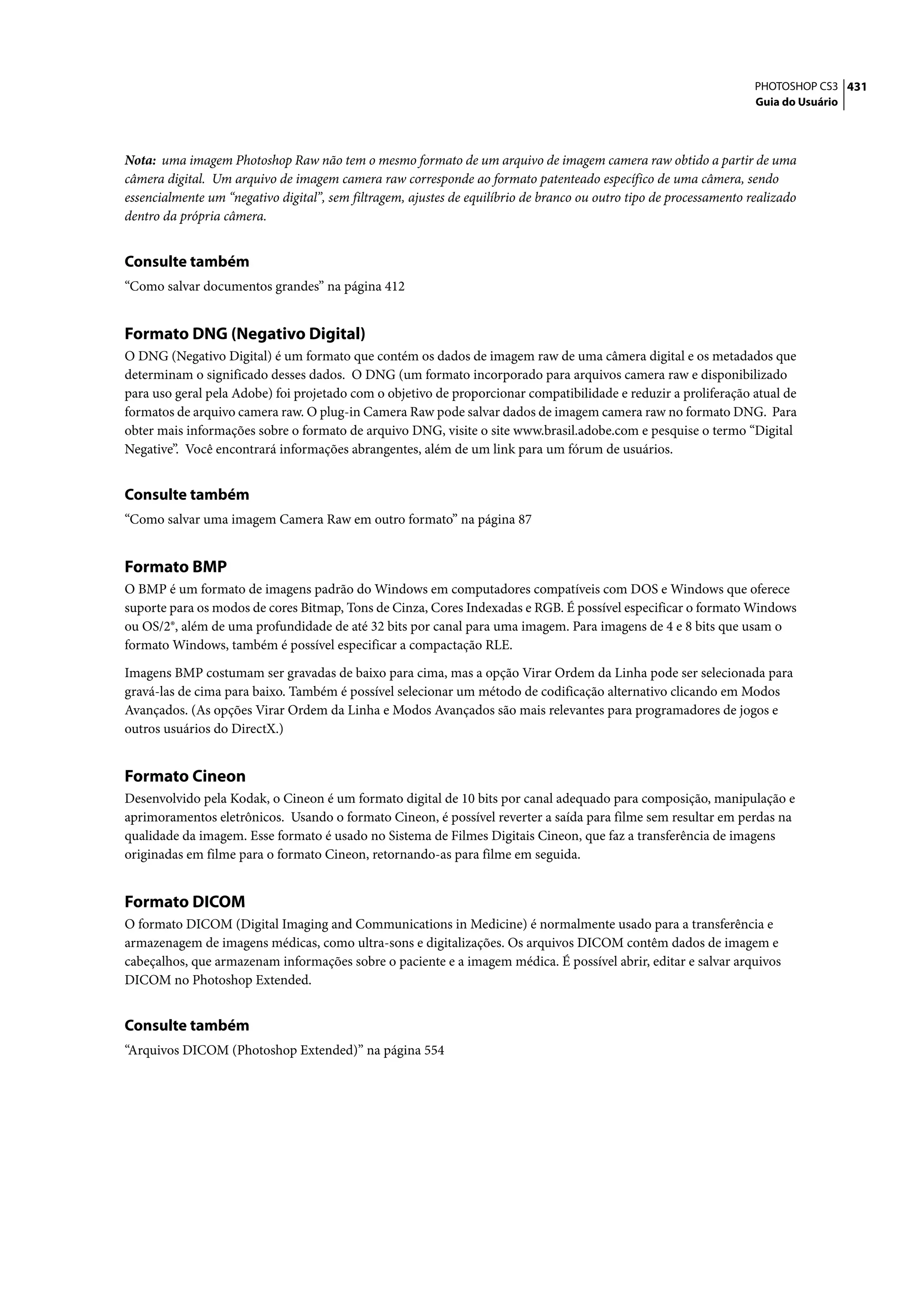 PHOTOSHOP CS3 431
                                                                                                                     Guia do Usuário




Nota: uma imagem Photoshop Raw não tem o mesmo formato de um arquivo de imagem camera raw obtido a partir de uma
câmera digital. Um arquivo de imagem camera raw corresponde ao formato patenteado específico de uma câmera, sendo
essencialmente um “negativo digital”, sem filtragem, ajustes de equilíbrio de branco ou outro tipo de processamento realizado
dentro da própria câmera.


Consulte também
“Como salvar documentos grandes” na página 412


Formato DNG (Negativo Digital)
O DNG (Negativo Digital) é um formato que contém os dados de imagem raw de uma câmera digital e os metadados que
determinam o significado desses dados. O DNG (um formato incorporado para arquivos camera raw e disponibilizado
para uso geral pela Adobe) foi projetado com o objetivo de proporcionar compatibilidade e reduzir a proliferação atual de
formatos de arquivo camera raw. O plug-in Camera Raw pode salvar dados de imagem camera raw no formato DNG. Para
obter mais informações sobre o formato de arquivo DNG, visite o site www.brasil.adobe.com e pesquise o termo “Digital
Negative”. Você encontrará informações abrangentes, além de um link para um fórum de usuários.


Consulte também
“Como salvar uma imagem Camera Raw em outro formato” na página 87


Formato BMP
O BMP é um formato de imagens padrão do Windows em computadores compatíveis com DOS e Windows que oferece
suporte para os modos de cores Bitmap, Tons de Cinza, Cores Indexadas e RGB. É possível especificar o formato Windows
ou OS/2®, além de uma profundidade de até 32 bits por canal para uma imagem. Para imagens de 4 e 8 bits que usam o
formato Windows, também é possível especificar a compactação RLE.

Imagens BMP costumam ser gravadas de baixo para cima, mas a opção Virar Ordem da Linha pode ser selecionada para
gravá-las de cima para baixo. Também é possível selecionar um método de codificação alternativo clicando em Modos
Avançados. (As opções Virar Ordem da Linha e Modos Avançados são mais relevantes para programadores de jogos e
outros usuários do DirectX.)


Formato Cineon
Desenvolvido pela Kodak, o Cineon é um formato digital de 10 bits por canal adequado para composição, manipulação e
aprimoramentos eletrônicos. Usando o formato Cineon, é possível reverter a saída para filme sem resultar em perdas na
qualidade da imagem. Esse formato é usado no Sistema de Filmes Digitais Cineon, que faz a transferência de imagens
originadas em filme para o formato Cineon, retornando-as para filme em seguida.


Formato DICOM
O formato DICOM (Digital Imaging and Communications in Medicine) é normalmente usado para a transferência e
armazenagem de imagens médicas, como ultra-sons e digitalizações. Os arquivos DICOM contêm dados de imagem e
cabeçalhos, que armazenam informações sobre o paciente e a imagem médica. É possível abrir, editar e salvar arquivos
DICOM no Photoshop Extended.


Consulte também
“Arquivos DICOM (Photoshop Extended)” na página 554
 
