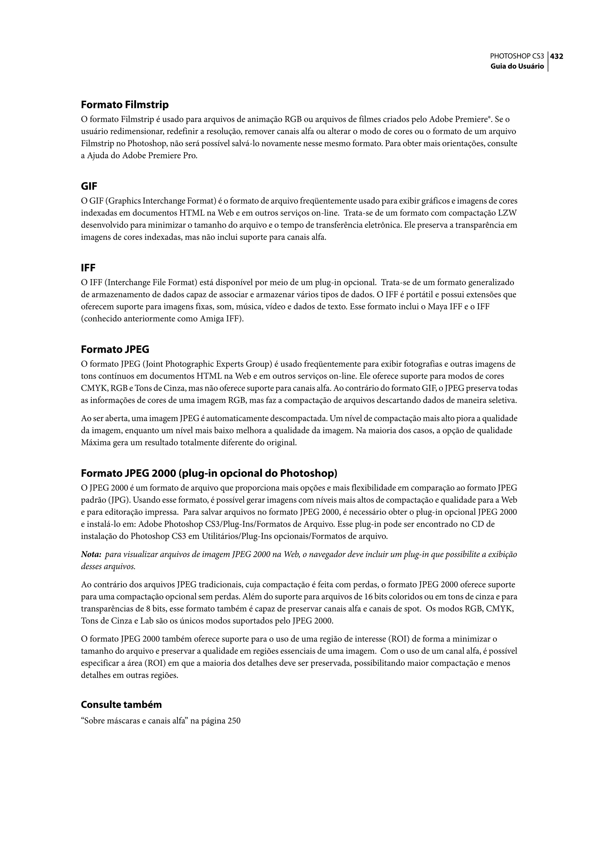 PHOTOSHOP CS3 432
                                                                                                                 Guia do Usuário




Formato Filmstrip
O formato Filmstrip é usado para arquivos de animação RGB ou arquivos de filmes criados pelo Adobe Premiere®. Se o
usuário redimensionar, redefinir a resolução, remover canais alfa ou alterar o modo de cores ou o formato de um arquivo
Filmstrip no Photoshop, não será possível salvá-lo novamente nesse mesmo formato. Para obter mais orientações, consulte
a Ajuda do Adobe Premiere Pro.


GIF
O GIF (Graphics Interchange Format) é o formato de arquivo freqüentemente usado para exibir gráficos e imagens de cores
indexadas em documentos HTML na Web e em outros serviços on-line. Trata-se de um formato com compactação LZW
desenvolvido para minimizar o tamanho do arquivo e o tempo de transferência eletrônica. Ele preserva a transparência em
imagens de cores indexadas, mas não inclui suporte para canais alfa.


IFF
O IFF (Interchange File Format) está disponível por meio de um plug-in opcional. Trata-se de um formato generalizado
de armazenamento de dados capaz de associar e armazenar vários tipos de dados. O IFF é portátil e possui extensões que
oferecem suporte para imagens fixas, som, música, vídeo e dados de texto. Esse formato inclui o Maya IFF e o IFF
(conhecido anteriormente como Amiga IFF).


Formato JPEG
O formato JPEG (Joint Photographic Experts Group) é usado freqüentemente para exibir fotografias e outras imagens de
tons contínuos em documentos HTML na Web e em outros serviços on-line. Ele oferece suporte para modos de cores
CMYK, RGB e Tons de Cinza, mas não oferece suporte para canais alfa. Ao contrário do formato GIF, o JPEG preserva todas
as informações de cores de uma imagem RGB, mas faz a compactação de arquivos descartando dados de maneira seletiva.

Ao ser aberta, uma imagem JPEG é automaticamente descompactada. Um nível de compactação mais alto piora a qualidade
da imagem, enquanto um nível mais baixo melhora a qualidade da imagem. Na maioria dos casos, a opção de qualidade
Máxima gera um resultado totalmente diferente do original.


Formato JPEG 2000 (plug-in opcional do Photoshop)
O JPEG 2000 é um formato de arquivo que proporciona mais opções e mais flexibilidade em comparação ao formato JPEG
padrão (JPG). Usando esse formato, é possível gerar imagens com níveis mais altos de compactação e qualidade para a Web
e para editoração impressa. Para salvar arquivos no formato JPEG 2000, é necessário obter o plug-in opcional JPEG 2000
e instalá-lo em: Adobe Photoshop CS3/Plug-Ins/Formatos de Arquivo. Esse plug-in pode ser encontrado no CD de
instalação do Photoshop CS3 em Utilitários/Plug-Ins opcionais/Formatos de arquivo.

Nota: para visualizar arquivos de imagem JPEG 2000 na Web, o navegador deve incluir um plug-in que possibilite a exibição
desses arquivos.

Ao contrário dos arquivos JPEG tradicionais, cuja compactação é feita com perdas, o formato JPEG 2000 oferece suporte
para uma compactação opcional sem perdas. Além do suporte para arquivos de 16 bits coloridos ou em tons de cinza e para
transparências de 8 bits, esse formato também é capaz de preservar canais alfa e canais de spot. Os modos RGB, CMYK,
Tons de Cinza e Lab são os únicos modos suportados pelo JPEG 2000.

O formato JPEG 2000 também oferece suporte para o uso de uma região de interesse (ROI) de forma a minimizar o
tamanho do arquivo e preservar a qualidade em regiões essenciais de uma imagem. Com o uso de um canal alfa, é possível
especificar a área (ROI) em que a maioria dos detalhes deve ser preservada, possibilitando maior compactação e menos
detalhes em outras regiões.


Consulte também
“Sobre máscaras e canais alfa” na página 250
 