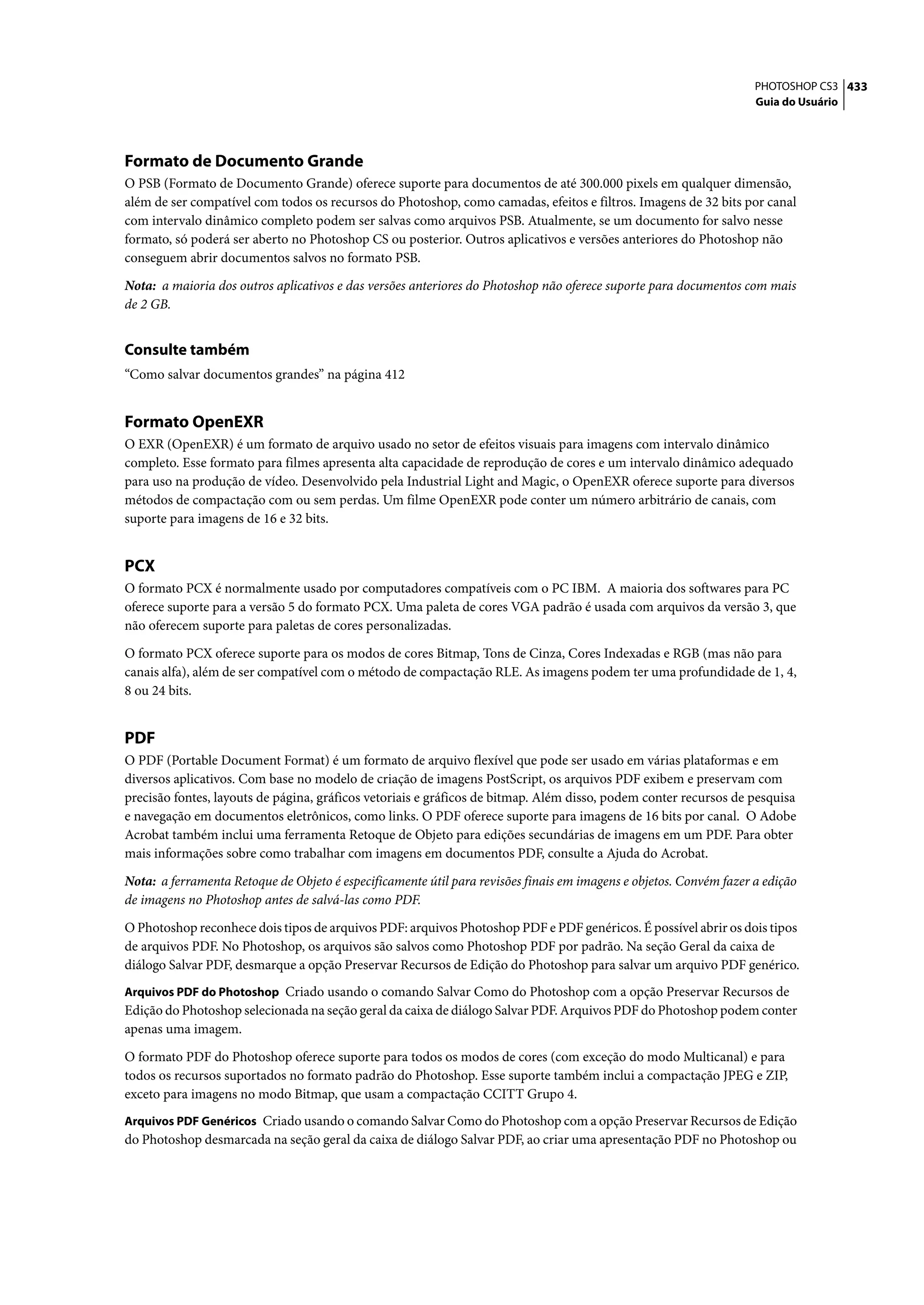 PHOTOSHOP CS3 433
                                                                                                                    Guia do Usuário




Formato de Documento Grande
O PSB (Formato de Documento Grande) oferece suporte para documentos de até 300.000 pixels em qualquer dimensão,
além de ser compatível com todos os recursos do Photoshop, como camadas, efeitos e filtros. Imagens de 32 bits por canal
com intervalo dinâmico completo podem ser salvas como arquivos PSB. Atualmente, se um documento for salvo nesse
formato, só poderá ser aberto no Photoshop CS ou posterior. Outros aplicativos e versões anteriores do Photoshop não
conseguem abrir documentos salvos no formato PSB.

Nota: a maioria dos outros aplicativos e das versões anteriores do Photoshop não oferece suporte para documentos com mais
de 2 GB.


Consulte também
“Como salvar documentos grandes” na página 412


Formato OpenEXR
O EXR (OpenEXR) é um formato de arquivo usado no setor de efeitos visuais para imagens com intervalo dinâmico
completo. Esse formato para filmes apresenta alta capacidade de reprodução de cores e um intervalo dinâmico adequado
para uso na produção de vídeo. Desenvolvido pela Industrial Light and Magic, o OpenEXR oferece suporte para diversos
métodos de compactação com ou sem perdas. Um filme OpenEXR pode conter um número arbitrário de canais, com
suporte para imagens de 16 e 32 bits.


PCX
O formato PCX é normalmente usado por computadores compatíveis com o PC IBM. A maioria dos softwares para PC
oferece suporte para a versão 5 do formato PCX. Uma paleta de cores VGA padrão é usada com arquivos da versão 3, que
não oferecem suporte para paletas de cores personalizadas.

O formato PCX oferece suporte para os modos de cores Bitmap, Tons de Cinza, Cores Indexadas e RGB (mas não para
canais alfa), além de ser compatível com o método de compactação RLE. As imagens podem ter uma profundidade de 1, 4,
8 ou 24 bits.


PDF
O PDF (Portable Document Format) é um formato de arquivo flexível que pode ser usado em várias plataformas e em
diversos aplicativos. Com base no modelo de criação de imagens PostScript, os arquivos PDF exibem e preservam com
precisão fontes, layouts de página, gráficos vetoriais e gráficos de bitmap. Além disso, podem conter recursos de pesquisa
e navegação em documentos eletrônicos, como links. O PDF oferece suporte para imagens de 16 bits por canal. O Adobe
Acrobat também inclui uma ferramenta Retoque de Objeto para edições secundárias de imagens em um PDF. Para obter
mais informações sobre como trabalhar com imagens em documentos PDF, consulte a Ajuda do Acrobat.

Nota: a ferramenta Retoque de Objeto é especificamente útil para revisões finais em imagens e objetos. Convém fazer a edição
de imagens no Photoshop antes de salvá-las como PDF.

O Photoshop reconhece dois tipos de arquivos PDF: arquivos Photoshop PDF e PDF genéricos. É possível abrir os dois tipos
de arquivos PDF. No Photoshop, os arquivos são salvos como Photoshop PDF por padrão. Na seção Geral da caixa de
diálogo Salvar PDF, desmarque a opção Preservar Recursos de Edição do Photoshop para salvar um arquivo PDF genérico.
Arquivos PDF do Photoshop Criado usando o comando Salvar Como do Photoshop com a opção Preservar Recursos de
Edição do Photoshop selecionada na seção geral da caixa de diálogo Salvar PDF. Arquivos PDF do Photoshop podem conter
apenas uma imagem.

O formato PDF do Photoshop oferece suporte para todos os modos de cores (com exceção do modo Multicanal) e para
todos os recursos suportados no formato padrão do Photoshop. Esse suporte também inclui a compactação JPEG e ZIP,
exceto para imagens no modo Bitmap, que usam a compactação CCITT Grupo 4.
Arquivos PDF Genéricos Criado usando o comando Salvar Como do Photoshop com a opção Preservar Recursos de Edição
do Photoshop desmarcada na seção geral da caixa de diálogo Salvar PDF, ao criar uma apresentação PDF no Photoshop ou
 