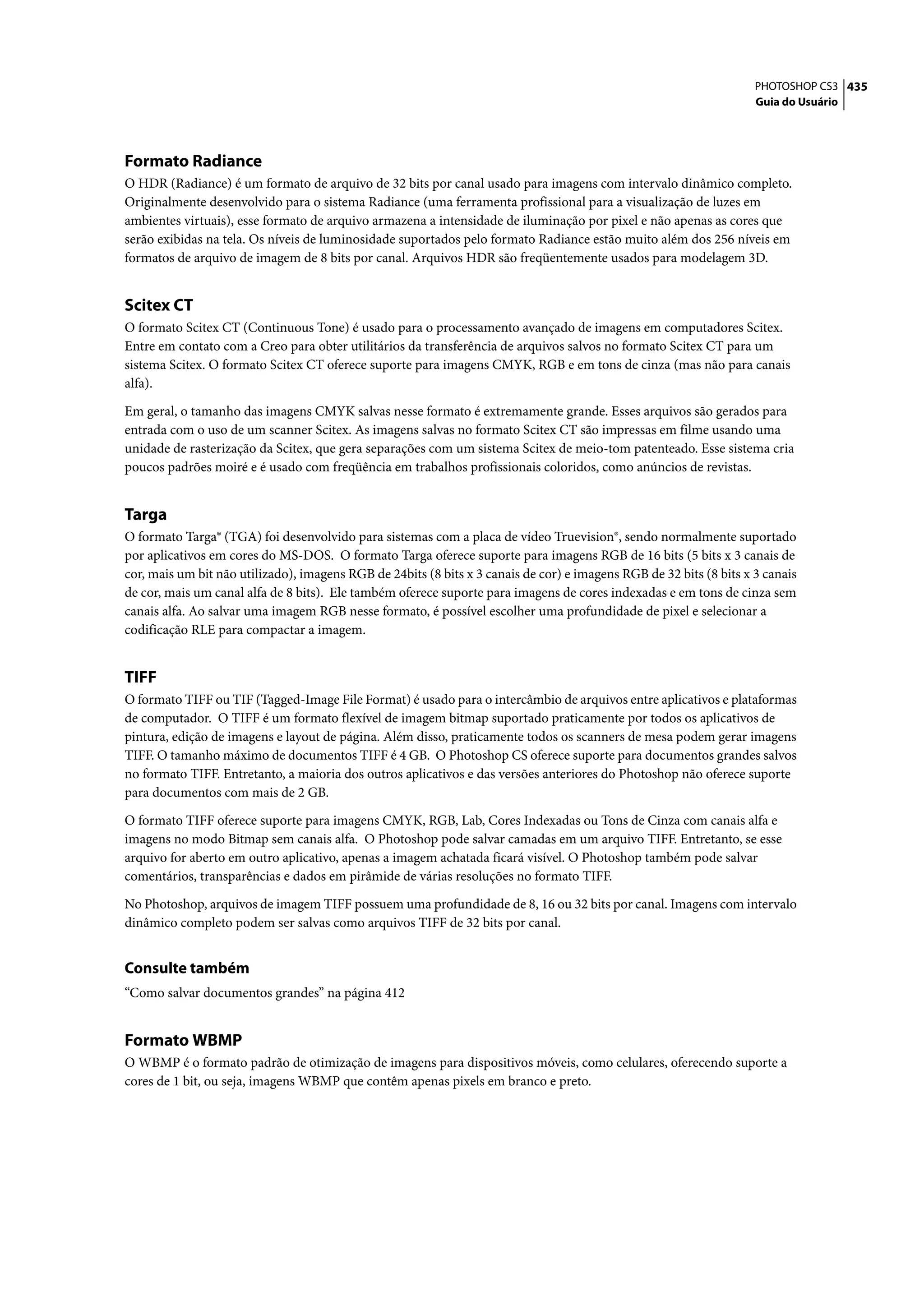 PHOTOSHOP CS3 435
                                                                                                                     Guia do Usuário




Formato Radiance
O HDR (Radiance) é um formato de arquivo de 32 bits por canal usado para imagens com intervalo dinâmico completo.
Originalmente desenvolvido para o sistema Radiance (uma ferramenta profissional para a visualização de luzes em
ambientes virtuais), esse formato de arquivo armazena a intensidade de iluminação por pixel e não apenas as cores que
serão exibidas na tela. Os níveis de luminosidade suportados pelo formato Radiance estão muito além dos 256 níveis em
formatos de arquivo de imagem de 8 bits por canal. Arquivos HDR são freqüentemente usados para modelagem 3D.


Scitex CT
O formato Scitex CT (Continuous Tone) é usado para o processamento avançado de imagens em computadores Scitex.
Entre em contato com a Creo para obter utilitários da transferência de arquivos salvos no formato Scitex CT para um
sistema Scitex. O formato Scitex CT oferece suporte para imagens CMYK, RGB e em tons de cinza (mas não para canais
alfa).

Em geral, o tamanho das imagens CMYK salvas nesse formato é extremamente grande. Esses arquivos são gerados para
entrada com o uso de um scanner Scitex. As imagens salvas no formato Scitex CT são impressas em filme usando uma
unidade de rasterização da Scitex, que gera separações com um sistema Scitex de meio-tom patenteado. Esse sistema cria
poucos padrões moiré e é usado com freqüência em trabalhos profissionais coloridos, como anúncios de revistas.


Targa
O formato Targa® (TGA) foi desenvolvido para sistemas com a placa de vídeo Truevision®, sendo normalmente suportado
por aplicativos em cores do MS-DOS. O formato Targa oferece suporte para imagens RGB de 16 bits (5 bits x 3 canais de
cor, mais um bit não utilizado), imagens RGB de 24bits (8 bits x 3 canais de cor) e imagens RGB de 32 bits (8 bits x 3 canais
de cor, mais um canal alfa de 8 bits). Ele também oferece suporte para imagens de cores indexadas e em tons de cinza sem
canais alfa. Ao salvar uma imagem RGB nesse formato, é possível escolher uma profundidade de pixel e selecionar a
codificação RLE para compactar a imagem.


TIFF
O formato TIFF ou TIF (Tagged-Image File Format) é usado para o intercâmbio de arquivos entre aplicativos e plataformas
de computador. O TIFF é um formato flexível de imagem bitmap suportado praticamente por todos os aplicativos de
pintura, edição de imagens e layout de página. Além disso, praticamente todos os scanners de mesa podem gerar imagens
TIFF. O tamanho máximo de documentos TIFF é 4 GB. O Photoshop CS oferece suporte para documentos grandes salvos
no formato TIFF. Entretanto, a maioria dos outros aplicativos e das versões anteriores do Photoshop não oferece suporte
para documentos com mais de 2 GB.

O formato TIFF oferece suporte para imagens CMYK, RGB, Lab, Cores Indexadas ou Tons de Cinza com canais alfa e
imagens no modo Bitmap sem canais alfa. O Photoshop pode salvar camadas em um arquivo TIFF. Entretanto, se esse
arquivo for aberto em outro aplicativo, apenas a imagem achatada ficará visível. O Photoshop também pode salvar
comentários, transparências e dados em pirâmide de várias resoluções no formato TIFF.

No Photoshop, arquivos de imagem TIFF possuem uma profundidade de 8, 16 ou 32 bits por canal. Imagens com intervalo
dinâmico completo podem ser salvas como arquivos TIFF de 32 bits por canal.


Consulte também
“Como salvar documentos grandes” na página 412


Formato WBMP
O WBMP é o formato padrão de otimização de imagens para dispositivos móveis, como celulares, oferecendo suporte a
cores de 1 bit, ou seja, imagens WBMP que contêm apenas pixels em branco e preto.
 